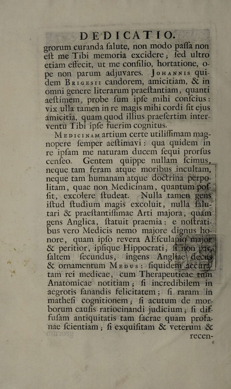 grorum curanda falute, non modo paffa non eft me -Tibi memoria excidere j fed ultro etiam dfFecit, ut me confilio, hortatione, o- pe non parum adjuvares. Johannis qui¬ dem BRIGESII candorem, amicitiam, &amp; iii omni genere literarum praeftantiam, quanti aeftiraem, probe fum ipfe mihi confcius: vix ulla tarnen in re magis mihi cordi fit ejus amicitia, quam quod illius praefertim inter¬ ventu: Tibi ipfe fuerim cognitus. Medicinam artium certe utiliflimam mag- i i; — I! nopere femper aeftimavi: qua quidem in re ipfam me naturam ducem fequi prorfus cenfeo. Gentem quippe nullam fcirnjg^ neque tam, feram atque moribu§ .incultam,li neque tam humanam atque do^rina perpo- \ litam, quae non Medicinam, quantum||^;|j fit, excolere ftudeat. Nulla tarneii’ ittud ftudium magis excoluit, nulla tari &amp; praellantiffimae Arti majora, qiiam gens Anglica, ftatuit praemia: e nonratf ^ bus vero Medicis nemo maiore dignus ho-! nore, quarn iplo revera AElculabi#|sr &amp; peritior, ipfique Hippocrati, l^pn^ faltem fecundus, ingens Angl||efHi &amp; ornamentum Medus: fiquidemfUI tam rei medicae, cum Therapeuticae Anatomicae notitiam j fi incredibilem in aegrotis fanandis felicitatem; fi raram in mathefi cognitionem; fi acutum de mor¬ borum caufis ratiocinandi judicium; fi dif- fufam antiquitatis tam facrae quam profa¬ nae fcientiam ; fi exquifitam &amp; veterum 8c recen-