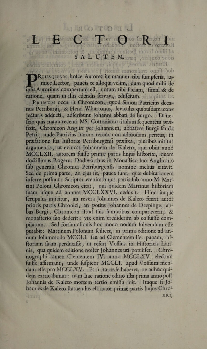 V L E C T R SALUTEM. ‘ rf •* 'IOj '■ r\' r ■ - - . ^ ^ PRiUSQUAM hofce Autores in manum tibi fumpferis;,' a- mice Ledor, paucis te alloqui velim/ dum quod riiiKi de ipfisAutoribus compertum eft, notum tibi faciam, fimul & de ratione, quam in illis edendis lervavi, edilTeram. i Primum occurrit Chronicon,,quod Simon Patricius deca-^ nus Petriburgi, & Henr. Whartonus, leviculis quibufdam .con-*’ j eduris addudi, adfcribunt Johahni abbati de Burgo. Et ne- Icio quis manu recenti MS. Cottoniano titulum lequentem pric- fixit, Chronicon Anglire per Joliannem, abbatem Burgi fandi Petri • unde Patricius harum rerum non admodum peritus, iii praefatione fiia liiftori^e Petriburgenfi praefixa, pluribus nititur argumentis, ut evincat Johannem de Kaleto, qui obiit annd MCCLXII. autorem fuiffe prima: partis hujus hiftori^, quam dodiffimus Rocrerus Dodlworthus in Monaftico luo Anglicano fub generali Chronici Petriburgenfis nomine melius citavit. Sed de prima parte, an ejus fit, pauca funt, qua: dubitationem inferre polTunt: Scriptor etenim hujus partis lub anno M. Mar- tini Poloni Chronicon citat ,• qui quidem Martinus hiftoriam fiiam ulque ad annum MCCLXXVI. deduxit. Hinc itaque fcrupulus injicitur, an revera Johannes de Kaleto fuerit autor prioris partis Chronici, an potius Johannes de Deepinge, ab¬ bas Burgi, Chronicon iftud fiiis lumptibus comparaverit, & monafterio luo dederit: vix enim crediderim ab eo fuilTe com¬ pilatum. Sed forfan aliquis hoc modo nodum Iblvendum elTe putabit: Martinum Polonum Icilicet, in prima editione ad an¬ num folummodo MCCLI. leu ad Clementem IV. papam, hi¬ ftoriam luam perduxifle, ut refert Volfius in Hiftoricis Lati¬ nis, qua quidem editione nofter Johannes uti potuilTet. Chro¬ nographi tamen Clementem IV. anno MCCLXV. eledum fuilte affirmant j unde fufpicor MCCLI. apud Volfium men¬ dam elTe pro MCCLXV. Et fi ita resfe haberet, ne adhuc qui¬ dem extricabimur: nam hac ratione editio ifta prima anno poft Johannis de Kaleto mortem tertio emilfa fuit. Itaque fi Jo¬ hannes de Kaleto ftatuendus eft autor primae partis hujus Chro- nici^