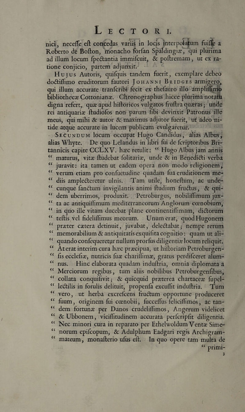 nici, necefle eft concedas variis in locjs interpola|um fuif|e a Roberto de Bofton, monacho forfan Spaldingiar^ qui plurima ad illum locum fpedantia irnmifcuit, & poftremam, ut ex ra¬ tione conjicio, partem adjunxit.^ ^ Hujus Autoris, quilquis tandem fuerit, exemplare debeo dodtiflTimo eruditorum fautori Johanni^Bridges armigero, qui illum accurate tranfcribi fecit ex thefauro'illo amplillinio bibliothecae Cottonian^e. Chronographus'hicce plurima notatii digna refert, quse apud hiftoricos vulgatos fruftra 'quaeras; unde rei antiquariae ftudiofbs non'parum fibi devinxit Patronus ille meus, qui mihi & autor & maximus adjutor fuerit,^ ut adeo ni¬ tide atque accurate in lucem'publicam • evulgaretur. 'Secundum locum occupat Hugo Candidus, alias Albus,, alias Whyte. De quo Lelandus in libri lui de fcriptoribus Bri¬ tannicis capite CCLXV. haec retulit; Hugo Albus jam annis maturus, vit^e ftudebat lolitari^e, unde & in Benedi(5li verba juravit; ita tamen ut eadem opera non modo religionem, verum etiam pro confuetudine quadam lua eruditionem me¬ diis amplecteretur ulnis. Tam utile, honeftum, ac unde¬ cunque fanCtum invigilantis animi ftudium fruCtus, & qui¬ dem uberrimos, produxit. Petroburgus, nobiliflimum jux¬ ta ac antiquillimum mediterraneorum Anglorum coenobium, in quo ille vitam ducebat plane continentilTimam, diCtorum teftis,vel fideliffimus meorum. Unum erat, quodHugonem praeter c^etera detinuit, juvabat, deleCtabat* nempe rerum memorabilium 8c antiquitatis exquifita cognitio: quam ut ali¬ quando conlequeretvir nullum prorlus diligenticV locum reliquit. At erat interim cura hcvc praecipua, ut hiftoriam Petroburgen- fis ecclefi^e, nutricis {ux chariflimse, gratus perdifeeret alum¬ nus. Hinc elaborata quadam induftria, omnia diplomata a Merciorum regibus, tum aliis nobilibus Petroburgenfibus, collata conquilivit ,• & quicquid prarterea chartaceae fupel- leCtilis in forulis delituit, propenfa excuffit induftria. Tum vero, . ut herba excrefeens fruCtum opportune produceret fuum, originem lui coenobii, luccelTus leliciflimos, ac tan¬ dem fortuna: per Danos crudeliftimos, Angerum videlicet &Ubbonem, viciffitudinem accurata perfcriplit diligentia. Nec minori cura in reparato per Ethelwoldum Ventae Sime- norum epifeopum, & Adulphum Eadgari regis Archigram- mateum, monafterio uliis eft. In quo opere tam multa de primi- cc €C cc (C €C <C CC cc cc cc cc cc cc cc cc cc cc cc cc cc cc cc cc (