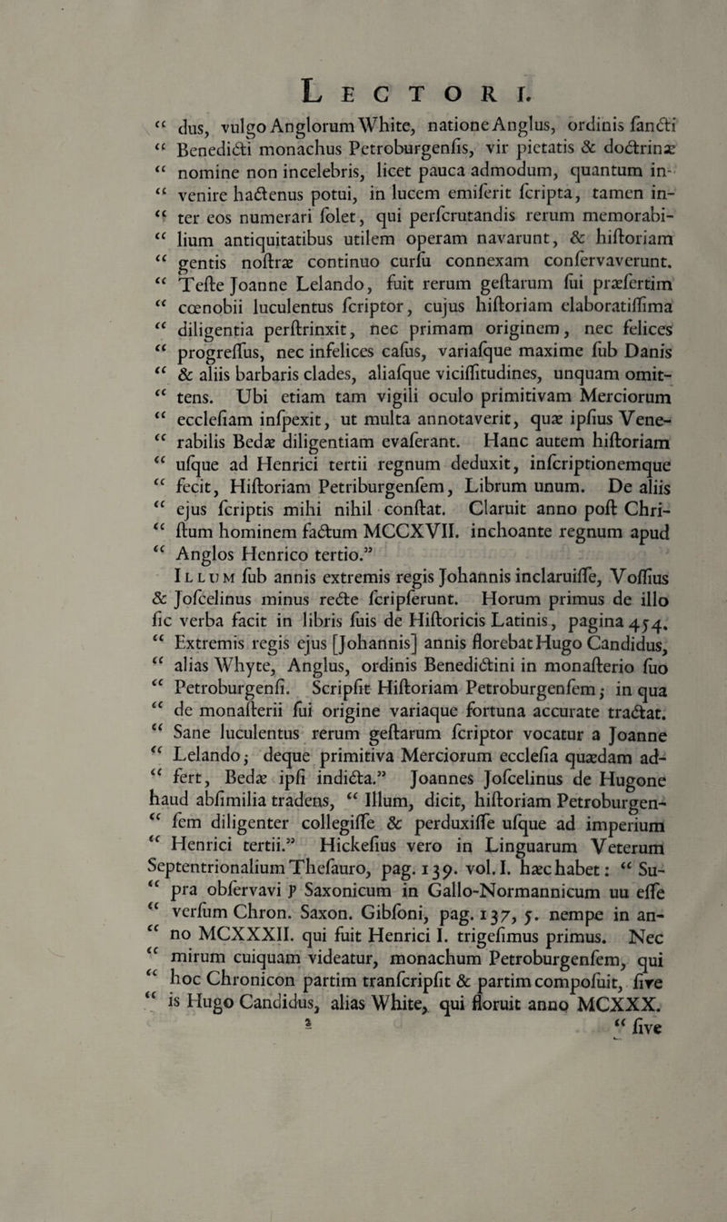“ cius, vulgo AnglorumWhite, natione Anglus, ordinis fandi Benedidi monachus Petroburgenfis, vir pietatis 8c dodrinx nomine non incelebris, licet pauca admodum, quantum in- “ venire hadenus potui, in lucem emiferit feripta, tamen in- ter eos numerari folet, qui perferutandis rerum memorabi- lium antiquitatibus utilem operam navarunt, hiftoriam gentis noftras continuo curfu connexam confervaverunt. Tefte Joanne Lelando, fuit rerum geftarum (ui praefertim coenobii luculentus feriptor, cujus hiftoriam elaboratiflima diligentia perftrinxit, nec primam originem, nec felices prbgreffus, nec infelices cafos, variafque maxime fub Danis 8c aliis barbaris clades, aliafque viciflitudines, unquam omit- tens. Ubi etiam tam vigili oculo primitivam Merciorum ecclefiam infpexit, ut multa annotaverit, quae ipfius Vene- rabilis Bedae diligentiam evaferant. Hanc autem hiftoriam ulque ad Henrici tertii regnum deduxit, inftriptionemque fecit, Hiftoriam Petriburgenftm, Librum unum. De aliis ejus feriptis mihi nihil • conftat. Claruit anno poft Chri- ftum hominem fadum MCCXVII. inchoante regnum apud Anglos Henrico tertio.” Illum fub annis extremis regis Johannis inclaruiffe, Voflius &amp; Jofcelinus minus rede fcripferunt. Horum primus de illo fic verba facit in libris fuis de Hiftoricis Latinis, pagina 4 “ Extremis regis ejus [Johannis] annis florebat Hugo Candidus, alias Whyte, Anglus, ordinis Benedidini in monafterio fiio Petroburgenfi. Scripfit Hiftoriam Petroburgenfem,- in qua de monafterii fui origine variaque fortuna accurate tradat. Sane luculentus rerum geftarum feriptor vocatur a Joanne Lelando,- deque primitiva Merciorum ecclefia qusedam ad- fert, Bedae ipfi indida.” Joannes Jofcelinus de Hugone haud abfimilia tradens, “ Illum, dicit, hiftoriam Petroburgen- fem diligenter collegiffe &amp; perduxiffe ufque ad imperium Henrici tertii.” Hickefius vero in Linguarum Veterum Septentrionalium Thefauro, pag. 139. vol. I. haec habet: “ Su- pra obfervavi p Saxonicum in Gallo-Normannicum uu effe verfiim Chron. Saxon. Gibfoni, pag. 137, y. nempe in an- no MCXXXII. qui fuit Henrici I. trigefimus primus. Nec mirum cuiquam videatur, monachum Petroburgenfem, qui hoc Chronicon partim tranfcripfit &amp; partim compofiiit, fire is Hugo Candidus, alias White, qui floruit anno MCXXX. ^ five