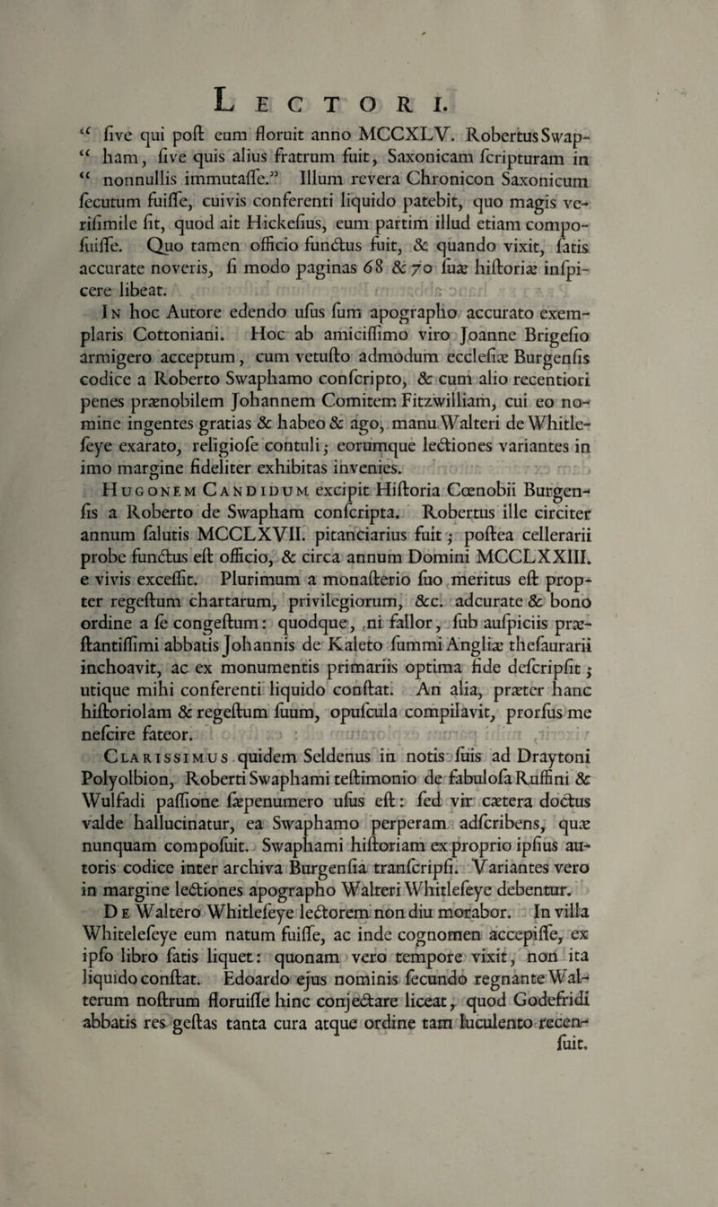 five qui pofl: eum floruit anno MCCXLV. RobeitusSwap- ham, five quis alius fratrum fuit, Saxonicam fcripturam in nonnullis immutaffe/' Illum revera Chronicon Saxonicum feciitum fuifle, cuivis conferenti liquido patebit, quo magis ve- rifimile fit, quod ait Hickefius, eum paftim illud etiam compo- fuiflTe. Quo tamen officio fund:us fuit, 8c quando vixit, fatis accurate noveris, fi modo paginas 68 Scyo fuse hifloriae infpi- cere libeat. IN hoc Autore edendo ufiis Ium apographo accurato exem¬ plaris Cottoniani. Hoc ab amiciflimo viro Joanne Brigefio armigero acceptum, cum vetuflo admodum ecclefise Burgenfis codice a Roberto Swaphamo confcripto, 8c cum alio recentiori penes praenobilem Johannem Comitem Fitzwilliarh, cui eo no^ mine ingentes gratias 8c habeo & ago, manu.Walteri deWhitle- feye exarato, religiofe contuli ,• eorumque lectiones variantes in imo margine fideliter exhibitas invenies. Hugonem Candidum excipit Hiftoria Coenobii Burgen¬ fis a Roberto de Swapham confcripta. Robertus ille circiter annum falutis MCCLXVIL pitanciarius fuit * poftea cellerarii probe fundnis eft officio, & circa annum Domini MCCLXXIIL e vivis exceffit. Plurimum a monafterio fiio rheritus eft prop¬ ter regeftum chartarum, privilegiorum,' 5cc. adcurate & bono ordine a fe congeftum: quodque, ^ni fallor, fub aufpiciis pr^e- ftantiflimi abbatis Johannis de Kaleto fummi Anglix thefaurarii inchoavit, ac ex monumentis primariis optima fide defcripfit; utique mihi conferenti liquido conftat! Ari alia, pr^ter hanc hiftoriolam regeftum liium, opufciila compilavit, prorfiisme nefcire fateori • , • Clarissimus .quidem Seldenus iri notis liiis ad Draytoni Polyolbion, Roberti Swaphami teftimonio de^fabulofa Ruffini 8c Wulfadi paflione fiepenumero ufiis eft: fed vhr castera doctus valde hallucinatur, ea Swaphamo 'perperam adfcribens, qu.^ nunquam compofiiit. Swaphami hiftoriam ex proprio ipfius au¬ roris codice inter archiva Burgenfia tranfcripfi' Variantes vero in margine lediones apographo Walreri Whitlefeye debentur. D E Waltero Whitlefeye le<5torem‘non diu morabor. In villa Whitelefeye eum natum fuifle, ac inde cognomen accepifle, ex ipfo libro fatis liquet: quonam vero tempore vixit, non ita liquido conftat. Edoardo ejus nominis fecundo regnante Wal- terum noftrum floruiflehinc conjedare liceat,, quod Godefridi abbatis res geftas tanta cura atque ordine tam^Budilento recen-