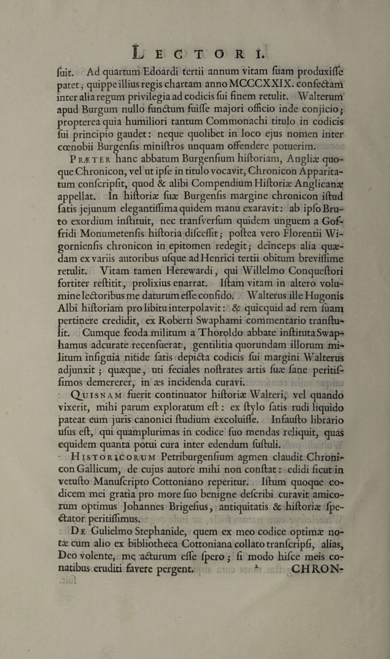 fuit. Ad quartum.Edoardi tertii annum vitam fuam produxifTe patet 5 quippe illius regis chartam annoMCCCXXIX. confedam inter alia regum privilegia ad codicis fui finem retulit. Walterurrl apud Burgum nullo fun6tum fuiffe majori officio inde conjicio^ propterea quia humiliori tantum Commonachi titulo in codicis fui principio gaudet: neque quolibet in loco ejus nomen inter coenobii Burgenfis miniftros unquam offendere potuerim. Praeter hanc abbatum Burgenfium hiftoriam, Angliae quo¬ que Chronicon, veEut ipfe in titulo vocavit, Chronicon Apparita- tum confcripfit, quod &amp; alibi Compendium Hiftoriae Anglican^e appellat. In hiftoriae fuse Burgenfis margine chronicon iftud fatis jejunum elegantiffimaquidem manu exaravit: ab ipfbBru¬ to exordium inftituit, nec tranfverfiim quidem unguem a Gof- fridi Monumetenfis hiftoria difceffit; poftea vero Florendi Wi- gornienfis chronicon in epitomen redegit ^ deinceps alia quse- dam ex variis autoribus ufque adHenrici tertii obitum breviflime retulit. Vitam tamen Herewardi, qui Willelmo Conqueftori fortiter reftitit, prolixius enarrat. Iftam vitam in altero volu¬ mine leporibus me daturum effe confido. Walterus ille Hugonis Albi hiftoriam pro libitu interpolavit: 8c quicquid ad rem fuam pertinere credidit, ex Koberti Swaphami commentario tranftu- lit. Cumque feoda militum aThoroldo abbate inftitutaSwap- hamus adcurate.recenfuerat, gentilitia quorundam illorum mi¬ litum infignia nidde fatis ^depida codicis fui margini Walterus adjunxit ,* quseque, uti feciales noftrates artis fiise fane peritif- fimos demererer, in ses incidenda curavi. auisN AM. fuerit continuator hiftoriae Walteri,’ vel quando vixerit, mihi parum exploratum eft: ex ftylo fatis rudi liquido pateat eum juns canonici ftudium excoluiffe. Infaufto librario ufiis eft, qui quamplurimas in codice fuo mendas reliquit, quas equidem quanta potui cura inter edendum fuftuli. ■ HI s T o R i c o R u M Petriburgenfium agmen claudit Chroni¬ con Gallicum, de cujus autore mihi non conflat: edidi ficut in vetufto Manufcripto Cottoniano reperitur. Iftum quoque co¬ dicem mei gratia pro more fuo benigne defcribi curavit amico¬ rum optimus Johannes Brigelius,- antiquitatis dc hiftorise fpe- dator. peritiflimus. . De Gulielmo Stephanide, quem ex meo codice opdmse no- tx cum alio ex bibliotheca Cottoniana collato tranfcripfi, alias, Deo volente, m^:adurum effe fperoj fi modo hifce meis co¬ natibus eruditi favere pergent. . CHRON-