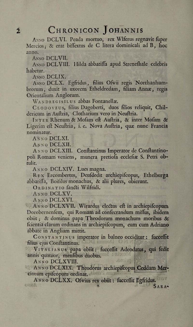 Akno DCLVI. Peada mortuo, rex Wlferus regnavit fuper Merciosj &amp; erat biffextus de C litera dominicali ad B, hoc anno. Anno DCLVIT. Anno DCLVIII. Hilda abbatiffa apud Strenefliale celebris habetur. Anno DCLIX. Anno DCLX. Egfridus, filius Olwii regis Northanhum- brorum, duxit in uxorem Etheldredam, filiam Annae, regis Orientalium Anglorum. Wandregisilus abbas Fontanellae. Clodoveus, filius Dagoberti, duos filios reliquit, Chii- dericum in Auftria, Clotharium vero in Neuftria. Inter Rhenum &amp; Mofam eft Auftria, &amp; inter Molam &amp; Ligerim eft Neuftria, i. e. Nova Auftria, quse nunc Francia nominatur. Anno DCLXI. Anno DCLXIL Anno DCLXIII. Conftantinus Imperator de Conftantino- poli Romam’ veniens, munera pretiofa ecclefiae S. Petri ob¬ tulit. Anno DCLXIV. Lues magna. Rex Ercombertus, Deufdedit archiepifcopus, Ethelburga abbatifla, Boifilus monachus, 8c alii plures, obierunt. Ordinatio fandi Wilfridi. Anno DCLXV. Anno DCLXVI. Anno DCLXVIL Wirardus eledus eft in archiepifcopum Dorobernenfem, qui Romam ad confecrandum miflus, ibidem obiit 5 &amp; dominus papa Theodorum monachum moribus &amp; Icientia clarum ordinans in archiepifcopum, eum cum Adriano abbate in Angliam mittit, Constantinus imperator in balneo occiditur : fiicceffit filius ejus Conftantinus. Vitali AN us;^papa obiit': fucceffit Adeodjatus, qui fedit annis quatuor, menfibusduobus. ^ * Anno DCLXVIII. - , AnnoDCLXIXI Theodorus archiepifcop ciorum epifcopum ordinat. A NNo DCLXX.' Ofwius rex obiit: fucceflit Egfridus. ^ ^ S A R A^ Ceddam Mer-