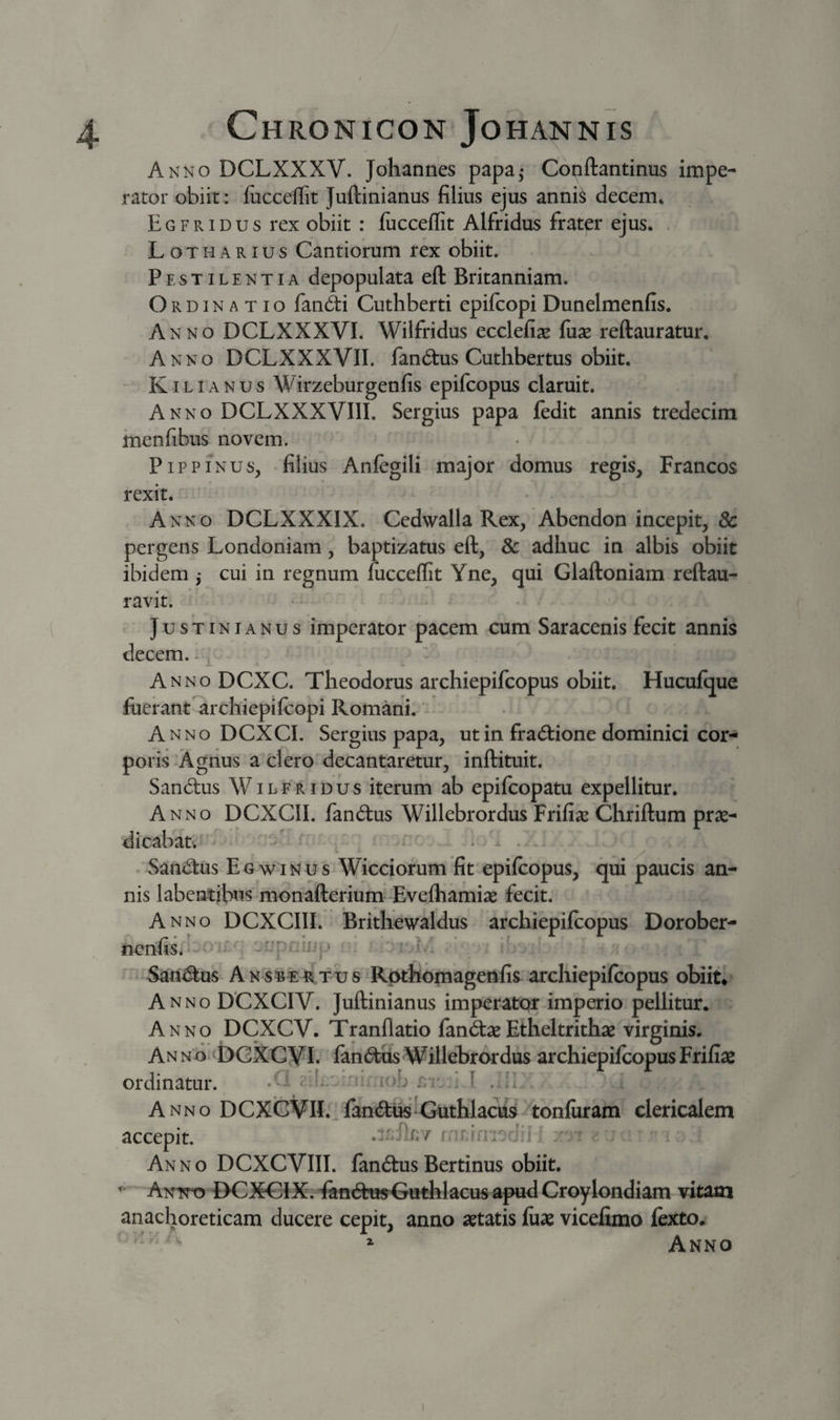Akno DCLXXXV. Johannes papa,- Conftantinus impe¬ rator obiit: fucceffit Juftinianus filius ejus anni^ decem* Egfridus rex obiit : lucceflit Alfridus frater ejus. LothARIUS Cautiorum rex obiit. Pestilentia depopulata eft Britanniam. Ordinatio fanc^i Cuthberti epifcopi Dunelmenfis. Anno DCLXXXVI. Wilfridus ecclefi^e fuse reftauratur. Anno DCLXXXVII. fan^tus Cuthbertus obiit. K 1L1A N u s Wirzeburgenfis epifcopus claruit. Anno DCLXXXVIII. Sergius papa fedit annis tredecira menfibus novem. PipPINUS, filius Anfegili major domus regis, Francos rexit. Anno DCLXXXIX. Cedwalla Rex, Abendon incepit, &amp; pergens Londoniam, baptizatus eft, 8c adhuc in albis obiit ibidem ^ cui in regnum fucceffit Yne, qui Glaftoniam reftau- ravit. Justinianus imperator pacem cum Saracenis fecit annis decem. ^ — L Anno DCXC. Theodorus archiepifcopus obiit, Hucufque fuerant^rchiepifcopi Romani. Anno DCXCI. Sergius papa, ut in fracftione dominici cor¬ poris Agnus a clero decantaretur, inftituit. Sandus Wilfridus iterum ab epifcopatu expellitur. Anno DCXCII. fandus Willebrordus Frifiae Chriftum prse- dicabatv’' ’ ^ . . 'Sandus Egwinus Wicciorum fit epifcopus, qui paucis an¬ nis labeatibus monafterium -Evefhamiae fecit. Anno DCXCIII. Brithewaldus archiepifcopus Dorober- nenfisi= - jupr-jm,* i,i ^ Sandus A N SBT fu s Rpthomagenfis archiepifcopus obiit. Anno DCXCIV. Juftinianus imperator imperio pellitur. Anno DCXCV. Tranflatio fandaeEtheltrithae virginis. Anno.; bCXCyi. fandus Willebrordus archiepifcopus Frifiae ordinatur. -d ?.:f. ■ n, iob : I .jI . Anno DCXCViI.' fandus Guthlacu^-itonfuram clericalem accepit. .IpJIlt . Anno DCXCVIII. fandusBertinus obiit, ‘ Antto E&gt;CXGiX. FandttsGuthlacus apud Croylondiam vitam anachoreticam ducere cepit, anno aetatis fuae vicefimo fexto. ^ Anno
