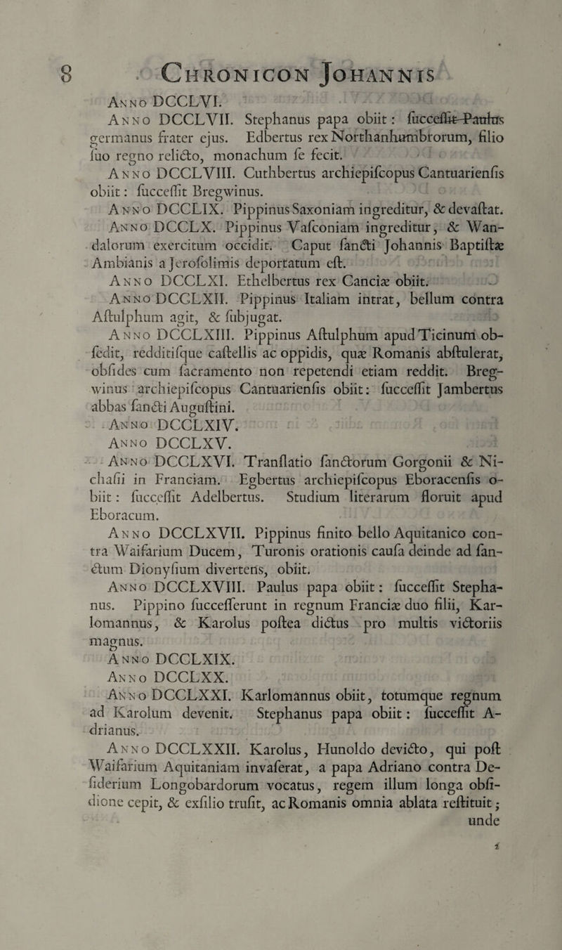 / 8 . ChRONICON JtOHANNiS Anno DCCLVI. Anno DCCLVII. Stephanus papa obiit: iiicceflk^E^atrkrs germanus frater ejus. Edbertus rexNorthanhurnbrorum, filio luo regno relid:o, monachum fe fecit. Anno DCCLVIII. Cuthbertus archiepifcopusCantuarienfis obiit: luccellit Bregwinus. A NN o DCCLIX. Pippinus Saxoiiiam ingreditur, Sc devaftat. Anno DCCLX. Pippinus Vafconiam ingreditur, &amp; Wan- • dalorum exercitum occidit. Caput fandti Johannis Baptiftas -Ambianis ajerofolimis deportatum eft. Anno DCCLXI. Ethelbertus rex Cancise obiit. Anno DCCLXII. Pippinus Italiam intrat, bellum contra Aftulphum agit, &amp; fubjugat. Anno DCCLXIII. Pippinus Aftulphum apudTicinurri ob- fedit, redditifque caftellis ac oppidis, quse Romanis abftulerat, obfides cum facramento non repetendi etiam reddit. Breg¬ winus' archiepifcopus Cantuarienfis obiit; luccellit Jambertus abbas fandi Auguftini. - . -Anno DCCLXIV. Anno DCCLXV. - -Anno DCCLXVI. Tranllatio fandorum Gorgonii 8c Ni- chafii in Franciam.- Egbertus archiepifcopus Eboracenfis o- biit; luccellit Adelbertus. Studium literarum floruit apud Eboracum. Anno DCCLXVII. Pippinus finito bello Aquitanico con¬ tra Waifarium Ducem, Turonis orationis caufa deinde ad fan¬ dum Dionyfium divertens, obiit. Anno DCCLXVIII. Paulus papa obiit: luccellit Stepha¬ nus. Pippino fucceflerunt in regnum Franciae duo filii, Kar- lomannus, &amp; Karolus poftea didus pro multis vidoriis magnus. AnnoDCCLXIX. Anno DCCLXX. Anno DCCLXXI. Karlomannus obiit, totumque regnum ad Karolum devenite Stephanus papa obiit; luccellit A- drianus. Anno DCCLXXII. Karolus, Hunoldo devido, qui poli Waifarium Aquitaniam invaferat, a papa Adriano contra De- fiderium Longobardorum vocatus, regem illum longa obli- dione cepit, &amp; exlilio trufit, ac Romanis omnia ablata reftituit,- unde 1