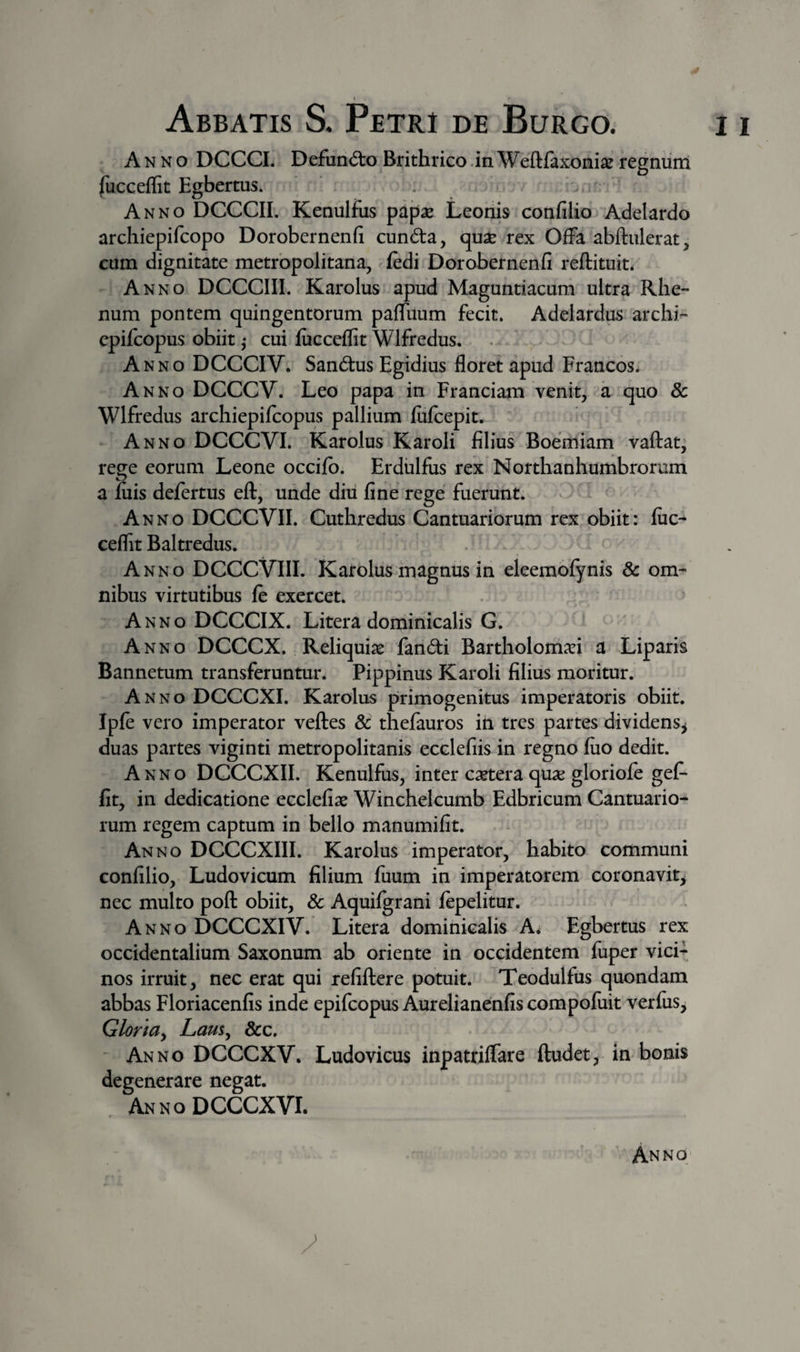 Abbatis S. Petri de Burgo. i i Anno DCCCL Defund:o Brithrico .in Weftfaxoni^ regniim fucceffit Egbertus* , ^ Anno DCCCIL Kenulfus papae Leonis confilio Adelardo archiepifcopo Dorobernenfi cund:a, quae rex Offa abftulerat, cum dignitate metrbpolitana, fedi Dorobernenfi reftituit. Anno DCCCIII. Karolus apud Maguntiacum ultra Rhe¬ num pontem quingentorum paffuum fecit. Adelardus archi- epifcopus obiit ,* cui fiicceflit Wlfredus. Anno DCCCIV. Sandus Egidius floret apud Francos. Anno DCCCV. Leo papa in Franciam venit, a quo 8c Wlfredus archiepifcopus pallium fulcepit. Anno DCCCVI. Karolus Karoli filius Boemiam vaflat^ rege eorum Leone occifb. Erdiilfus rex Northanhumbrorum a filis delertus eft, unde diii fine rege fuerunt. Anno DCCCVII. Cuthredus Gantuariorum rex obiit: fiic- ceflit Baltredus. Anno DCCCVIII. Karolus magnus in eleemofynis 6c om¬ nibus virtutibus fe exercet. Anno DCCCIX. Litera dominicalis G. Anno DCCCX. Reliquias fandi Bartholomari a Liparis Bannetum transferuntur. Pippinus Karoli filius moritur. Anno DCCCXI. Karolus primogenitus imperatoris obiit. Ipfe vero imperator vefles &amp; thefauros in tres partes dividens^ duas partes viginti metropolitanis ecclefiis in regno fiio dedit. Anno DCCCXII. Kenulfus, inter csetera qua; gloriofe gef- fit, in dedicatione ecclefias Winchelcumb Edbrieum Cantuario- rum regem captum in bello manumifit. Anno DCCCXIII. Karolus imperator, habito communi confilio, Ludovicum filium fiium in imperatorem coronavit^ nec multo poft obiit, &amp; Aquifgrani fepelitur. Anno DCCCXIV. Litera dominicalis A; Egbertiis rex occidentalium Saxonum ab oriente in occidentem fuper vici¬ nos irruit, nec erat qui refiflere potuit. Teodulfus quondam abbas Floriacenfis inde epifcopus Aurelianenfiscompofiiit verfiis, Gloriay Lam^ &amp;c. Anno DCCCXV. Ludovicus inpatriffare ftudet, in bonis degenerare negat. AnnoDCCCXVI.