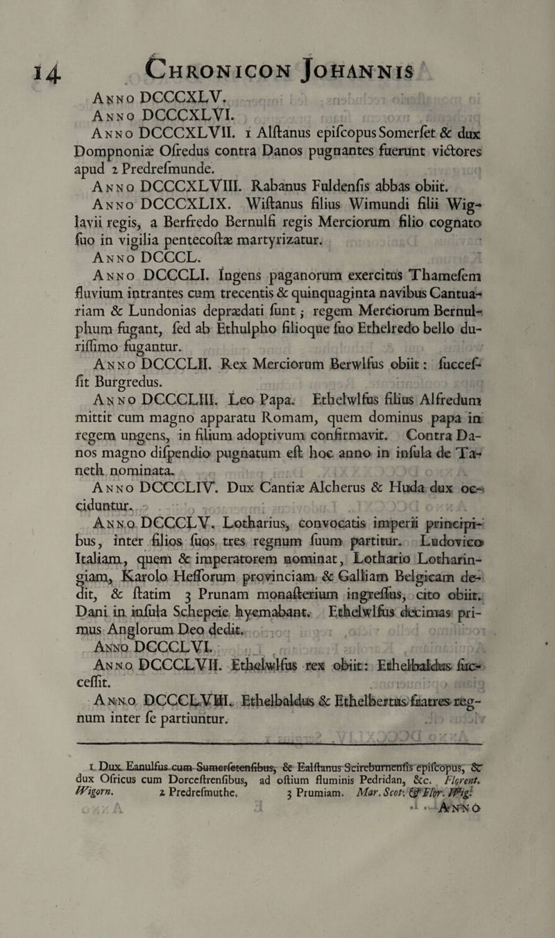 Akno DGCCXLV. ' Anno DCCCXLVI. Anno DCCCXLVII. i Alftanus epifcopusSomerlet &amp; dux Dompnonix Olredus contra Danos pugnantes fuerunt vid:oi* *es apud 2 Predrefmunde. Anno DCCCXLVIII. Rabanus Fuldenfis abbas obiit. Anno DCCCXLIX. Wiftanus filius Wimundi filii Wig-* lavii regis, a Berfredo Bernulfi regis Merciorum filio cognato fuo in vigilia pentecoftae martyrizatur. Anno DCCCL. Anno DCCCLI. Ingens paganorum exercitus Thamelem fluvium intrantes cum trecentis &amp; quinquaginta navibus Cantua- riam &amp; Lundonias deprasdati funt j regem Merciorum Bcrnul-« phum fugant, fed ab Ethulpho filioque fuo Ethelredo bello du- riflimo fugantur. Anno DCCCLII. Rex Merciorum Berwlfus obiit: liiccef* fit Burgredus. Anno DCCCLIII. Leo Papa. Ethelwlfus filius Alfredum mittit cum magno apparatu Romam, quem dominus papa in' regem unrgens, in filium adoptivum confirmavit. Contra Da¬ nos magno dilpendio pugnatum eft hoc anno in infula de Ta- nethmominata. Anno DCCCLIV. Dux Cantise Alcherus &amp; Huda dux oc-&lt; dduntur^ • &gt; ., . • Anno DCCCLV., Lotharius, convocatis imperii prineipi- bus, inter filios fuos, tres regnum fuum partitur. Ludovrco» Itdianx, quem &amp; imperatorem nominat, Lothario Lotbarin- giam, Karolo Heflbirum provinciam &amp; Galliam Belgicam de¬ dit, 8c ftatim 3 Prunam mpnafterium ingreflus, cito obiit. Dani in infula Schepeie. hyemabant. Echdwlfus decimas pri¬ mus Anglorum Deo dedit. - Anno DCCCLVI. r ‘ Anno DCCCLVII. Ethelwlfus rex obiit: Efihelfiaicks fuc- ceflit. * ; Anko. DCCCLVBL Etjielbaldus &amp; Ethelbeiftasfiiati*es reg¬ num inter fe partiuntur. LnuxEanulfus-cutB-S«merfetenfib«Si &amp; Edfhnus'SdrebT3rntrnt!'s q5ifco]nis, Sc dux Ofricus cum Dorccftrenfibus, ad oftium fluminis Pedridan, &amp;c. ^ Fkrent» IVigorn, z Prcdrcfmuthc, 3 Pruraiam. Mar.ScoP, ^Flbr. • Anno