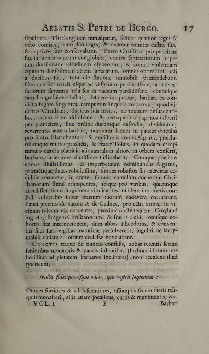 Icpultnra, Threkingham nuncupatur, fcilicet quatuor reges &amp; odo comites ,* nam duo reges, &amp; quatuor comites caftra fiia, &amp; captivos ftos confervabant. PorrO Chriftiani pro paucitate lua in unum cuneum conglobati, contra fagittariorum impe¬ tum duriflimam teftudinem clypeorum, 3c contra violentiam equitum denfiffimaiii acieni lancearum, omnes optimeinftrudi a ducibus fiiis, tota die ftatione immobili praetendebant. Cumque fic invidi ufque ad vefperam perduraffent, ac adver- fariorum fagittarii tela fua in vacuum perdidiffent, equitelque jam longo labore laffati, deficere inciperent, barbari ex con- dido fugam fingentes, campum relinquere coeperunt,- quod vi¬ dentes Chriftiani, diicibus ftiis invitis, ac multum diffuadenti- bus, aciem fiiam diflblvunt, &amp; perfequendo paganos difperfi^ per planiciem, fine ordine ducumque cuftodia, dividuntur* revertentes autem barbari, tariquam leones in paucas oviculas pro libito debacchantur. Strenuiflimus comes Algarus, prxcla- riflimique milites prasdidi^ &amp; frater Tolius, in quodam campi tumulo cetera planicie aliquantulum altiore in orbem conlerti, barbaros arietantes diutilfime luftinebant. Cumque praefatus comes illuftriftimus, 8c imperpetuum nominandus Algarus, pra:tadique duces robuftiffimi, omnes robuftos lui exercitus ce- cidifte cernerent, in confertiffimum cumulum corporum Chri- ftianorum fimul erumpentes, ibique pro viribus, 'quicunque accefliffet, ftuim fanguinem vindicantes, tandem innumeris con- foffi vulneribus fuper fratrum ftiorurh cadavera corruerunt. Pauci juvenes de Sutton Sc de Gedney, projedis armis, in vi¬ cinam fylvam vix evadentes, proxima node fequenti Croyland ingreffi, ftragem Chriftianorum, &amp; fratris Tolii, totiufque co¬ hortis fux internecionem, dum abbas Theodorus, &amp; conven¬ tus fuus fuas vigilias matutinas perfolverent, lugubri ac lacry- mabili ejulatu ad oftium ecclefix nunciabant. Cunctis itaque de nuncio confiifis, abbas retentis fecum lenioribus monachis &amp; paucis infantibus (forfitan illorum im¬ becillitas ad pietatem barbaros inclinaret), non recolens illud poeticum^ * * . * ' ■ t. % Nulla fides pietafque 'viris^ qui cajlra fequuntur : Omnes fortiores &amp; adolefcentiores, aflumptis fecum lacris reli¬ quiis monafterii, aliis etiam jocalibus, cartis &amp; munimentis, &amp;c.