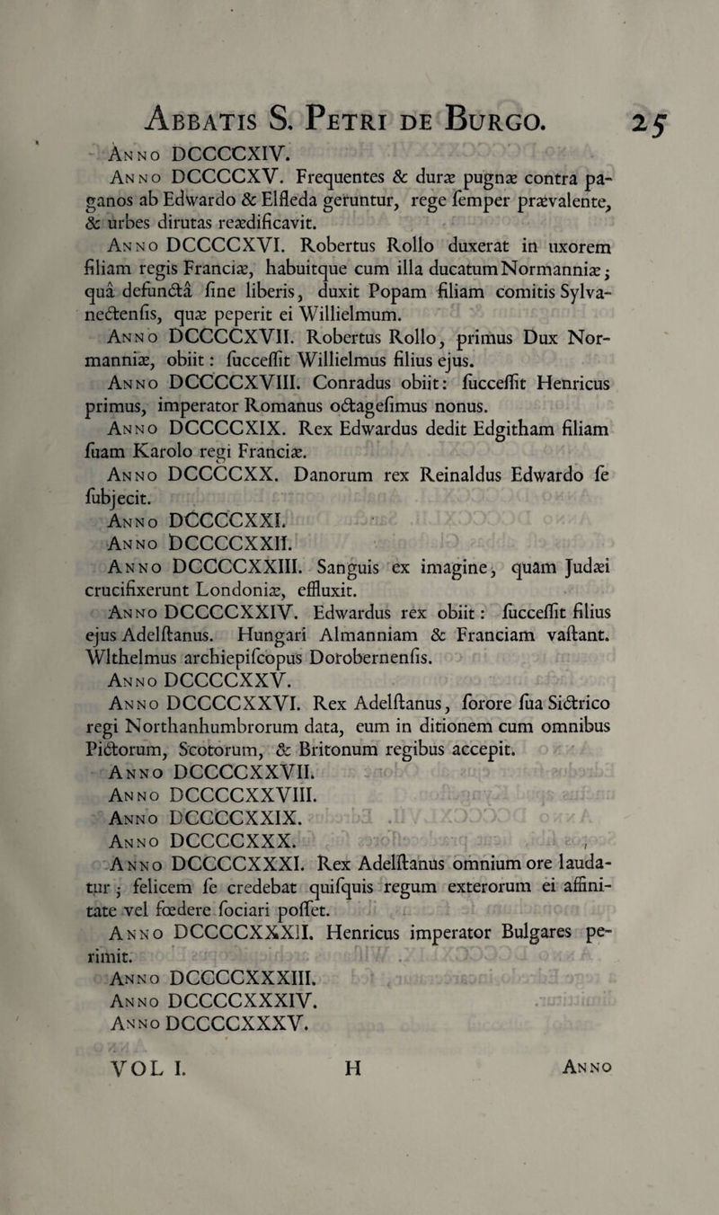 Anno DCCCCXIV. Anno DCCCCXV. Frequentes 8c dur^e pugnas contra pa¬ ganos ab Edwardo &amp; Elfleda getuntur, rege femper prasvalente, &amp; urbes dirutas resedificavit. Anno DCCCCXVL Robertus Rollo duxerat in uxorem filiam regis Francise, habuitque cum illa ducatum Nor m annise; qua defiinda fine liberis^ duxit Popam filiam comitis Sylva- ne6tenfis, qu^ peperit ei Willielmum. Anno DCCCCXVII. Robertus Rollo, primus Dux Nor- mannias, obiit: fucceflit Willielmus filius ejus. Anno DCCCCXVIII. Conradus obiit: fiicceflit Henricus primus, imperator Romanus odagefimus nonus. Anno DCCCCXIX. Rex Edwardus dedit Edgitham filiam fuam Karolo regi Franciae. Anno DCCCCXX. Danorum rex Reinaldus Edwardo fe fubjecit. Anno DCCCCXXL Anno DCCCCXXIE Anno DCCCCXXIII. Sanguis ex imagine, quam Judaei crucifixerunt Londoniae, effluxit. Anno DCCCCXXIV. Edwardus rex obiit: fucceflit filius ejus Adelftanus. Hungari Almanniam Sc Franciam vaftant. Wlthelmus archiepifcopus Dorobernenfis. Anno DCCCCXXV. Anno DCCCCXXVI. Rex Adelftanus, fbrore fua Sidrico regi Northanhumbrorum data, eum in ditionem cum omnibus Picftorum, Scotorum, &amp; Britonum regibus accepit. Anno DCCCCXXVIL Anno DCCCCXXVIII. Anno DCCCCXXIX. Anno DCCCCXXX. Anno DCCCCXXXI. Rex Adelftanus omnium ore lauda¬ tur ; felicem fe credebat quifquis regum exterorum ci affini¬ tate vel foedere fodari poflet. Anno DCCCCXXXII. Henricus imperator Bulgares pe¬ rimit. Anno DCCCCXXXIII. Anno DCCCCXXXIV. AnnoDCCCCXXXV.