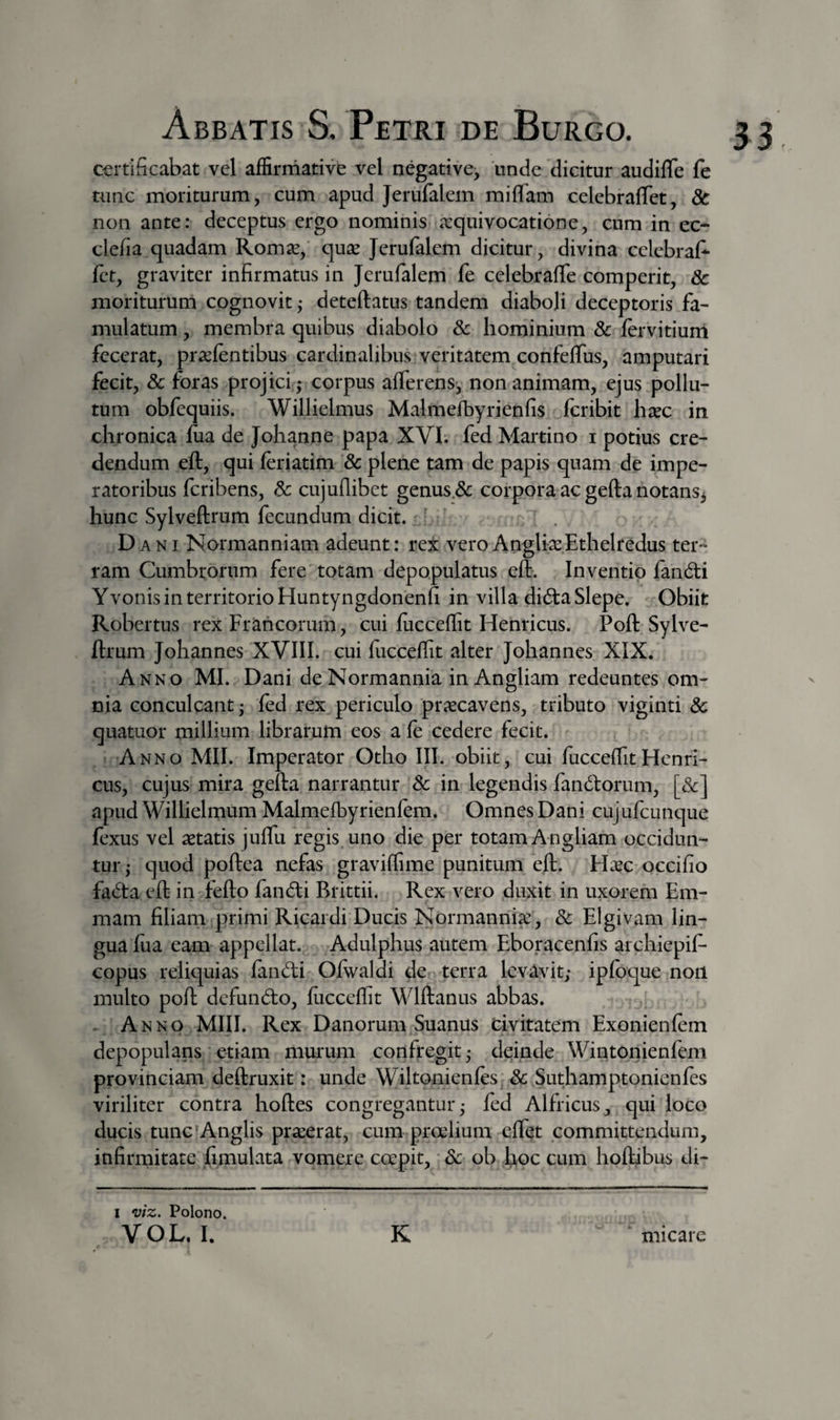 certificabat vel affirmative vel negative, unde dicitur audifle fe tunc moriturum, cum apud Jerufalem miffam celebrafTet, dc non ante: deceptus ergo nominis a:quivocati6ne, cum in ec- clefia quadam Rom^, quse Jerufalem dicitur, divina cclebraf- fct, graviter infirmatus in Jerufalem fe celebraffe comperit, 8c moritururn cognovit ,* deteftatus tandem diaboli deceptoris fa¬ mulatum , membra quibus diabolo Sc hominium 8c fervitium fecerat, pr^efentibus cardinalibus veritatem confeffus, amputari fecit, &amp; foras projici ; corpus afferens, non animam, ejus pollu¬ tum obfequiis. Willielmus Malmefbyrienfis fcribit h^ec in chronica Jfiia de Johanne papa XVI. fed Martino i potius cre¬ dendum eft, qui feriatim 8c plene tam de papis quam de impe¬ ratoribus fcribens, 8c cujullibet genus.&amp; corpora ac gefta notans3 hunc Sylveftrum fecundum dicit. - ' Dani Normanniam adeunt: rex veroAngli^eEthelredus ter¬ ram Cumbrorum fere totam depopulatus eft. Inventio fandi Yvonis in territorio Huntyngdonenfi in villa dida Slepe. Obiit Robertus rex Francorum, cui fucceffit Henricus. Poft Sylve¬ ftrum Johannes XVIII. cui fiicceffit alter Johannes XIX. Anno MI. Dani de Normannia in Angliam redeuntes om¬ nia conculcant; fed rex periculo praecavens, tributo viginti 6c quatuor millium librarum eos a fe cedere fecit. Anno MII. Imperator Otho III. obiit, cui fucceffit Henri¬ cus, cujus mira gefta narrantur Sc in legendis fandiorum, [Sc] apud Willielmum Malmefbyrienfem. Omnes Dani cujufcunque fexus vel aetatis juffu regis uno die per totam Angliam occidun¬ tur; quod poftea nefas graviffime punitum eft. H^ec occifio fada eft in fefto fandi Brittii. Rex vero duxit in uxorem Em- mam filiam primi Ricardi Ducis Normanrii^, Sc Elgivam lin¬ gua fua eam appellat. Adulphus autem Eboracenfis archiepif- copus reliquias fandi Ofwaldi de terra levavit; ipfbque non multo poft defundo, fucceffit Wlftanus abbas. Anno MIII. Rex Danorum Suanus civitatem Exonienfem depopulans etiam murum confregit; deinde Wintonienfem provinciam deftruxit: unde Wiltonienfes. Sc Suthamptonienfes viriliter contra hoftes congregantur; fed Alfricus, qui loco ducis tunc‘Anglis praeerat, cum pradium effet committendum, infirmitate fimulata vomere coepit, Sc ob hoc cum hoftibus di- I viz. Polono.