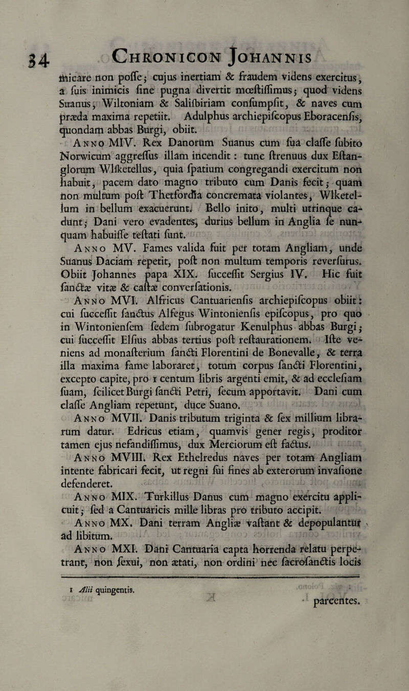 ihicafe ttan pofle^ cujus inertiam &amp; fraudem videns exercitus, a fuis inimicis fine pugna divertit moeftiflimus 5 quod videns Suanus ■ Wiltoniam &amp; Salifbiriam confumpfit, &amp; naves cum pricda maxima repetiit, Adulphus archiepifcopus Eboracenfis, quondam abbas Biirgi, obiit. Anno MIV. Rex DanorUm Silanus cUm fiia clafle fubito Norwicum aggreflus illam incendit: tunc ftrenuus dux Eftan- glorum Wllketellus, quia fpatium congregandi exercitum iion habuit, pacem dato magno tributo cum Danis fecit 5 quam tion multum poft Thetfordia concremata violantes, Wlketel- ium in bellum exacuerunt^ Bello inito, multi utrinque ca¬ dunt,- Dani vero evadentes^ durius bellum in Anglia le nun-^ quam habuifle teftati lunt. Anno MV. Fames valida fuit per totam Angliam, unde Silanus Daciam repetit, poft tion multum temporis reverfiirus. Obiit Johannes papa XIX. fucceflit Sergius IV. Hic fuit Gind:x vitas &amp; caftas converfationis. Anno MVI. Alfricus Cantuarienfis archiepifcopus obiit: cui fucceflit faniftus Alfegus Wintonienfis epifcopus, pro quo in Wintonienfem fedem fubrogatur Kenulphus • abbas Burgi ,* * cui fucceflit Elfius abbas tertius poft reftaurationem. Ifte ve¬ niens ad monafterium fancfti Florentini de Bonevalle, Sc terra illa maxima fame laboraret, totum corpus fan&lt;5ti Florentini, excepto capite, pro i centum libris argenti emit, &amp; ad ecclefiam fuam, fcilicet Burgi fancfti Petri, fecum apportavit. Dani cum clafle Angliam repetunt, duce Suano. Anno MVII. Danis tributum triginta &amp; fex millium libra¬ rum datur. Edricus etiam, quamvis gener regis, proditor tamen ejus nefandiflimus, dux Merciorum eft fadus. Anno MVIII. Rex Ethelredus naves per totam Angliam intente fabricari fecit, ut regni fui fines ab exterorum invafione defenderet. - Anno MIX. Turkillus Danus cum magno exercitu appli¬ cuit ; fed a Cantuaricis mille libras pro tributo accipit, A nno MX. Dani terram Anglise vaftant &amp; depopulantur ^ ad libitum. Anno MXI. Dani Cantuaria capta horrenda relatu perpe¬ trant, non /exui, non setati, non ordini’ nec facrofaniftis locis I quingentis. • parcentes.