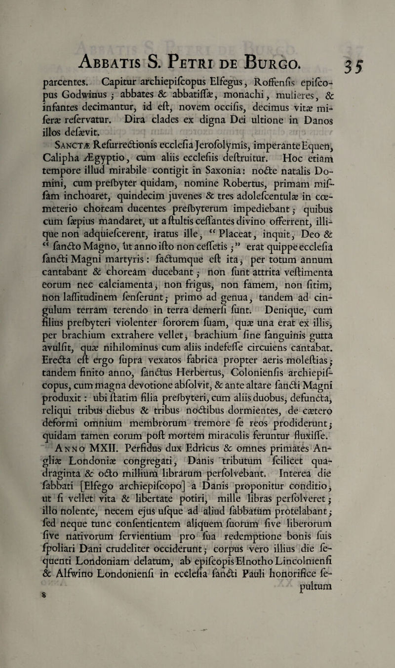 parcentes. Capitur archiepifcopus Elfegus, Roffenfis epiico- pus Godwinus j abbates &amp; abbatifli, monachi, mulieres, 6c infantes decimantur, id eft, novem occifis, decimus vit^ mi- fer^ refervatur. Dira clades ex digna Dei ultione in Danos illos defaevit. SancTvE Relurred:ionis ecclefia Jerofblymis, imperante Equeii^ Calipha iEgyptio, cum aliis ecclefiis deftruitur. Hoc etiam tempore illud mirabile contigit in Saxonia: no(5te natalis Do¬ mini, cum prefbyter quidam, nomine Robertus, primam miA fam inchoaret, quindecim juvenes &amp; tres adolefcentulse in coe¬ meterio choream ducentes prelbyterum impediebant ,* quibus cum fepius mandaret, ut a ftultis ceflantes divino offerrent, illi- quenon adquiefcerent, iratus ille, ‘^Placeat, inquit, Deo &amp; fand:o Magtio, ut anno ifto non ceffetis • ” erat quippe ecclefia fand:iMagni martyris: fadumque eft ita^ per totum annum cantabant St choream ducebant ,* iion fiint attrita veftimenta eorum riec calciamenta ^ non frigus, non famem, non fitim, hon laflitudinem lenferunt,- primo ad genua, tandem ad cin¬ gulum terram terendo in terra demerfi funt. Denique, cum filius prefbyteri violenter Ibrorem liiam, qux una erat ex illis, per brachium extrahere vellet^ brachium fine fanguinis gutta avulfit, qu2e nihilominus cum aliis indefefle circuiens cantabat. Ereda eft ergo fupra vexatos fabrita propter aeris moleftias; tandem finito anno, fandus Herbertus, Colonienfis archiepif¬ copus, cum magna devotione abfolvit, &amp; ante altare fandi Magni produxit: ubi ftatim filia prefbyteri, cum aliis duobusj defunda^ reliqui tribus diebus &amp; tribus nodibus dormientes, de^ c^etero deformi omnium membrorum tremore le reos prodiderunt 5 quidam tamen eorum poft mortem miraculis feruntur fluxiffe. Anno MXII. Pdfidus dux Edricus &amp; omnes primates An- gliie Londoniae congregati. Danis tributum fcilicet qua¬ draginta Sc odo millium librarum perfolvebant* Interea die fabbati [Elfego archiepifcopo] a Danis proponitur conditio, ut fi vellet vita &amp; libertate potiri, mille libras perfblveret; illo nolente, necem ejus ufque ad aliud fabbatiim protelabant; fed neque tunc confentientem aliquem fuotum five liberorum five nativorum fervientium pro fiia redemptione bonis fuis fpoliari Dani crudeliter occiderunt; corpus vero illius die fe- quenti Londoniam delatum, ab epifcopisElnothoLincolmenfi Sc Alfwino Londonienfi in ecclefia fandi Pauli honorifice fe- 35