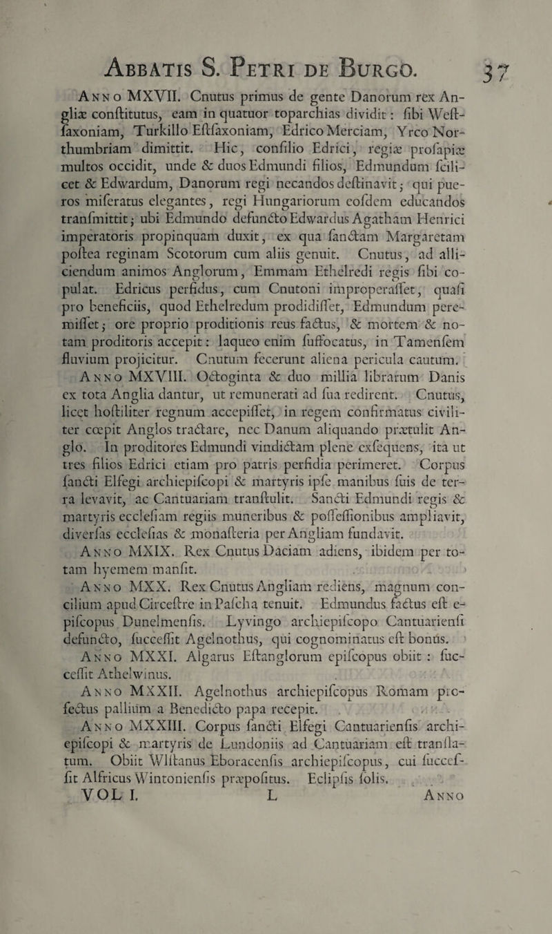 Anno MXVII. Cnutus primus de gente Danorum rex An- gli^e conftitutus, eam in quatuor toparchias dividit: fibi Weft- faxoniam, Turkillo Eftfaxoniam, Edrico Merciam, YrcoNoi- thumbriam dimittit. Hic, confilio Edrici, regia: profapia: multos occidit, unde Sc duos Edmundi filios, Edmuiidum fcili- cet &amp; Edwardum, Danorum regi necandos deftinavit^ qui pue¬ ros miferatus elegantes, regi Hungariorum eofdcm educandos ^ tranfmittit^ ubi Edmundo defundloEdwardus Agatham Henrici imperatoris propinquam duxit, ex qua fandam Margaretam poflea reginam Scotorum cum aliis genuit. Cnutus, ad alli¬ ciendum animos Anulorum, Emmam Ethelredi reeis fibi co- pulat. Edricus perfidus, cum Cnutoni improperalTet, quafi pro beneficiis, quod Ethelredum prodidififet, Edmundum pere- miflet,- ore proprio proditionis reus fadus, &amp; mortem^ &amp; no¬ tam proditoris accepit: laqueo enim fuffocatus, in Tamenfem fluvium projicitur. Cnutum fecerunt aliena pericula cautum. Anno MXVIII. Odoginta &amp; duo millia librarum Danis ex tota Anglia dantur, ut remunerati ad fua redirent. Cnutus, licet hoftiliter regnum accepiffet, in regem confirmatus civili¬ ter coepit Anglos tradare, nec Danum aliquando prxtulit An- glo. In proditores Edmundi vindidam plene cxfcquens, ita ut tres filios Edrici etiam pro patris perfidia perimeret. Corpus fandi Elfegi archiepilcopi Sc martyris ip(e manibus fuis de ter¬ ra levavit, ac Cantuariam tranflulit. Sandi Edmundi re^is &amp; martyris ecclefiam regiis muneribus Sc pofleffionibus ampliavit, diverfas ecclefias Sc monaPeeria per Angliam fundavit. Anno MXIX. Rex Cnutus Daciam adiens, ibidem per to¬ tam hyemem manfit. . » Anno MXX. Rex Cnutus Angliam rediens, magnum con¬ cilium apud Circeftre inPalcha tenuit. Edmundus fadus eft e^ pifeopus Dunelmenfis. Lyvingo archiepilcopo Cantuarienli defundo, lucceffit Agelnothus, qui cognominatus eft bonus. Anno MXXI. Algarus Eftanglorum epifeopus obiit : fuc- ceflit Athelwiniis. . Anno MXXII. Agelnothus archiepifeopus Romam pre- fedus pallium a Benedido papa recepit. ~ Anno MXXIII. Corpus fandi Elfegi Cantuarienfis archi- epifeopi Sc martyris de Lundoniis ad ^Cantuariam eft’ tranfla¬ tum. Obiit Wlitanus Eboracenfis archiepiicopus, cui luccef¬ fit Alfricus Wintonienfis ptcTpofitus. Eclipfis Iblis. ^ &gt; V O L I. L Anno