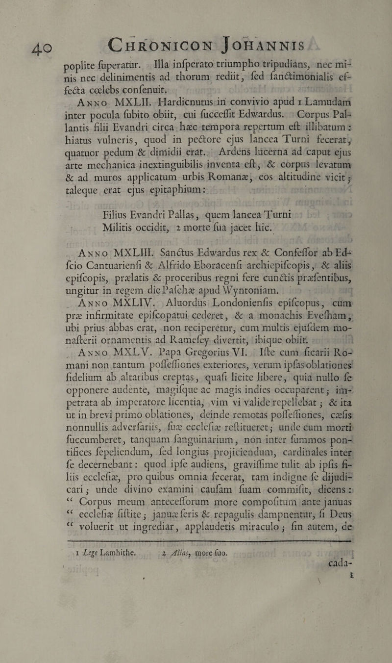 poplite fuperatlir. Illa infperato triumpho tripudians, nec mi¬ nis nec delinimentis ad thorum rediit, fed fandimonialis ef- feda coelebs confenuit. Anno MXLII. Hardicnutus ih convivio apud i Lamudam inter pocula fubito obiit, cui focceflit Edwardus. Corpus Pal¬ lantis filii Evandri circa hxc tempora repertum eft illibatum; hiatus vulneris, quod in pedore ejus lancea Turni fecerat, quatuor pedum &amp; dimidii erat. ' Ardens lucerna ad caput ejus arte mechanica inextinguibilis inventa eft, Sc corpus levatum &amp; ad muros applicatum urbis Romanae, eos altitudine vicit 5 taleque erat ejus epitaphium: Filius Evandri Pallas, quem lancea Turni Militis occidit, 2 morte ftia jacet hic. Anno MXLIII. Sandus Edwardus rex Sc Confeffor abEd- fcio Cantuarienfi Sc Alfrido Eboracenfi archiepifcopis, Sc aliis cpifcopis, prxlatis Sc proceribus regni fere eundis praifentibus, ungitur in regem dicPalch^ apud Wyntoniam. Anno MXLIV. Aluordus Londonienfis epifeopus, cum prae infirmitate epifeopatui cederet, Sc a monachis Evefiiam, ubi prius-abbas erat, non reciperetur, cum multis ejufdem mo- nafterii ornamentis ad P^amelcy divertit, ibiqiie obiit. Anno MXLV. Papa Gregorius VI. Iftc cum ficarii Fvo- mani non tantum poftelTiones exteriores, verum ipfiis oblationes fidelium ab altaribus ereptas, quafi licite libere, quia nullo fe opponere audente, magilque ac magis indies occuparent ,• im¬ petrata ab imperatore licentia, vim vi valide repellebat ,• Sc ita ut in brevi primo oblationes, deinde remotas polfelfiones, ca^fis nonnullis adverfariis, fux ecclcfia: rcftitueretj unde cum morti fuccumberet, tanquam fanguinarium, non inter fummos pon¬ tifices fepeliendum, led longius projiciendum, cardinales inter fe decernebant: quod ipfe audiens, graviffime tulit ab ipfis fi¬ liis ecclefia:, pro quibus omnia fecerat, tam indigne fe dijudi¬ cari ,* unde divino examini caufam luam commifit, dicens ; Corpus meum anteceftorum more compofitum ante januas ecclefi^e fiftite^ janu.Tferis Sc repagulis dampnentur, fi Deus voluerit ut ingrediar, applaudetis miraculo; fin autem, de I Lamhithe. z Jlias, more fuo. ^ cada-