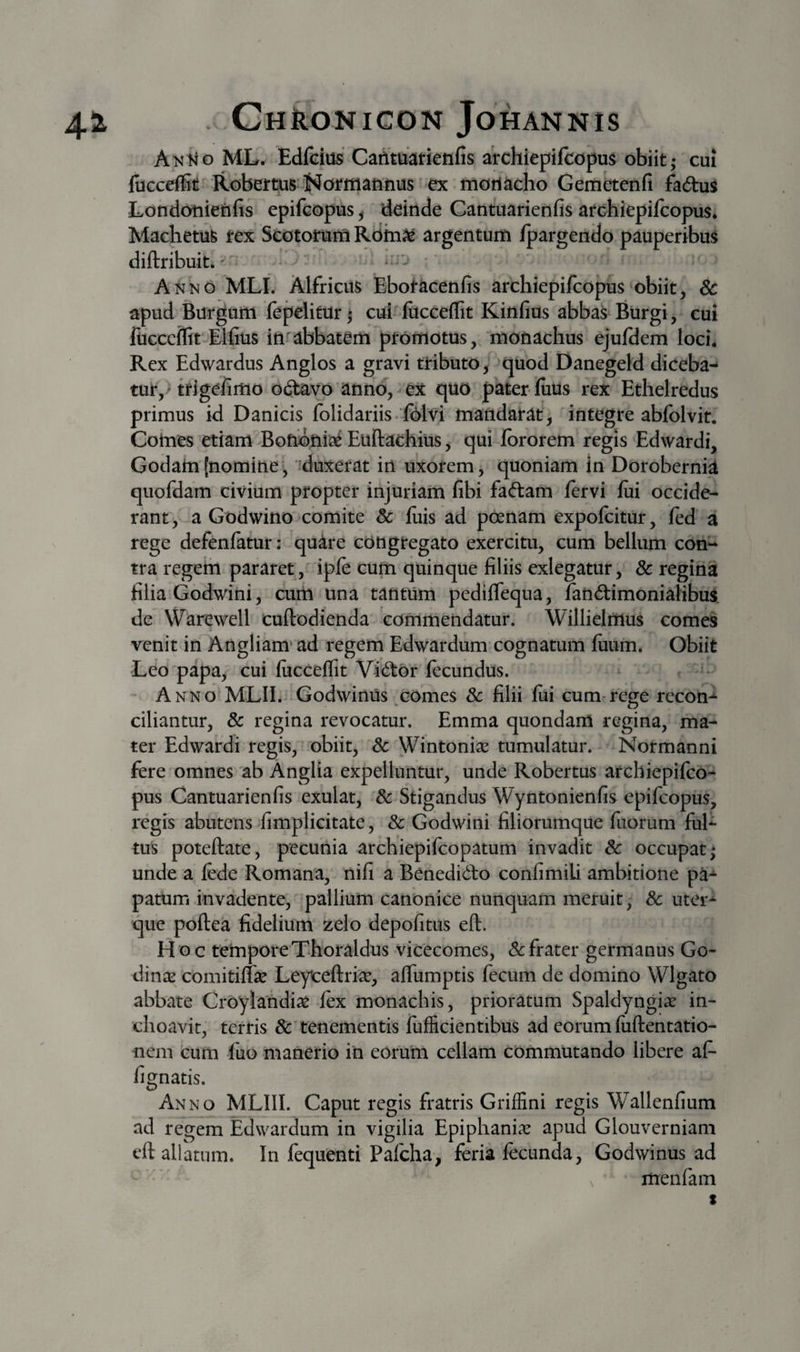 AnMo ML. Edfcius CaAtuarietifis archiepifcopm obiit; cui luGceffit Robertus-i^oritiaMus ex tnoti^cho Gemetenfi fadu^ Londoniejhfis epifcopus, deinde Cantuarienfis archiepifcopus* Machetu^ tex Seotomrn Rdin^e argentum fpargendo pauperibus diftribuit. * i.i . • Anno MLI. Alfricus Ebotacenfis archiepifcopus‘obiit, Sc apud Burgum lepelitur; cui fucceflit Kinfius abbas Burgi, cui fiicccffit Elfius in'abbatem promotus, monachus ejufdem loci. Rex Edwardus Anglos a gravi tributo^ quod Danegeld diceba¬ tur,» trigefimo odtavo anno, ex quo pater iuus rex Ethelredus primus id Danicis folidariis .‘folvi mandarat, integre abfolvit. Cotnes etiam Bohony Euftachius, qui fbrorem regis Edwardi, Godatn(nomine, '^duxerat in uxorem, quoniam in Dorobernia quofdam civium propter injuriam fibi fa(ftam fervi fui occide¬ rant , a Godwino comite &amp; fiiis ad poenam expofcitur, fed a rege defenfatur: quare congregato exercitu, cum bellum con¬ tra regem pararet, ipfe cum quinque filiis exlegatur, &amp; regina filia Godwini, cum una tantUm pedifleqna, fandimonialibus. de VVarewell cuftodienda commendatur. Willielmus comes venit in Angliam* ad regem Edwardum cognatum fiium. Obiit Leo papa, cui fucceflit Vii^or fecundus. * Anno MLII. Godwinus comes Sc filii fiii cum-rege recon-^ ciliantur, &amp; regina revocatur. Emma quondam regina, ma¬ ter Edwardi regis, obiit, Sc Wintoniae tumulatur. Normanni fere omnes ab Anglia expelluntur, unde Robertus archiepifco¬ pus Cantuarienfis exulat, Sc Stigandus Wyntonienfis epifcopus, regis abutens fimplicitate, Sc Godwini filiorumque fiiorum ful¬ tus poteftate, pecunia archiepifeopatum invadit Sc occupat; unde a lede Romana, nifi a Benedido confimili ambitione pa- patum invadente, pallium canonice nunquam meruit; Sc uter¬ que poftea fidelium zelo depofitus eft. Hoc temporeThoraldus vicecomes, &amp;:frater germanus Go- dinic comitiffe Leyteftri^, aflumptis fecum de domino Wlgato abbate Croylandi^e fex monachis, prioratum Spaldyngiar in¬ choavit, terris Sc tenementis fufficientibus ad eorum liiftentatio- nem cum fiio manerio in eorum cellam commutando libere af- fignatis. Anno MLIII. Caput regis fratris Griffini regis Wallenfium ad regem Edwardum in vigilia Epiphani.^ apud Glouverniam cft allatum. In fequenti Pafcha, feria fecunda, Godwinus ad V menfam