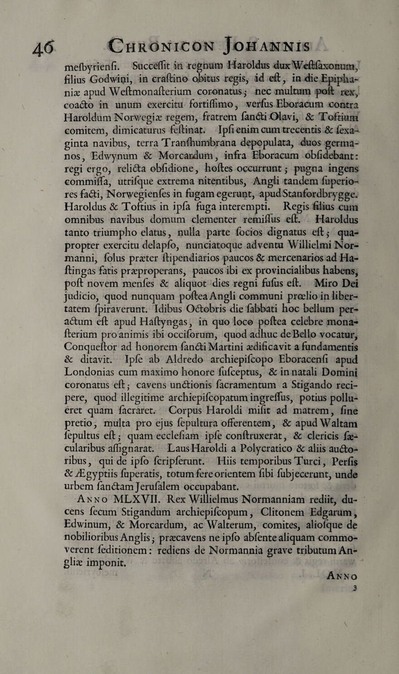 mefbyrienfi. Siicceflit in regnum Haroldus duxWefliaxonum, filius Godwini, in eraftino obitus regis, id eft, in die Epipha¬ nia apud Weftmonafterium coronatus j nec multum poft ro:,' coacto in unum exercitu fortiflimo, verfiis Eboracum contra Haroldum Norv/egi^e regem, fratrem fandi Olavi, Sc Toftium comitem, dimicaturus feftiiiat. Ipfi enim cum trecentis 8c fexa-^ ginta navibus, terra Tranfhumbrana depopulata, duos germa¬ nos, Edwynum &amp; Morcardum, infra Eboracum obfidebant: regi ergo, relida obfidione, hoftes occurrunt ,* pugna ingens Gommiffa, utrifque extrema nitentibus, Angli tandem fiiperio- res fadi, Norwegienles in fugam egerunt, apud Stanfordbrygge. Haroldus &amp; Toftius in ipfa fuga interempti. Regis filius cum omnibus navibus domum clementer remifius eft. Haroldus tanto triumpho elatus, nulla parte focios dignatus eft ,* qua¬ propter exercitu delaplb, nunciatoque adventu Willielmi Nor- manni, folus prseter ftipendiarios paucos 8c mercenarios ad Ha- ftingas fatis pr^properans, paucos ibi ex provincialibus habens, poft novem menfes &amp; aliquot dies regni fulus eft. Miro Dei judicio, quod nunquam poftea Angli communi proelio in liber¬ tatem fpiraverunt. Idibus Odobris die fabbati hoc bellum per- adum eft apud Haftyngas, in quo loco poftea celebre mona- fterium pro animis ibi occifbrum, quod adhuc de Bello vocatur, Conqueftor ad honorem fandi Martini aedificavit a fundamentis &amp; ditavit. Ipfe ab Aldredo archiepifeopo Eboracenfi apud Londonias cum maximo honore fufeeptus, &amp; in natali Domini coronatus eft ,• cavens undionis facramentum a Stigando reci¬ pere, quod illegitime archiepifeopatum ingreflus, potius pollu- det quam facraret. Corpus Haroldi mifit ad matrem, fine pretio, multa pro ejus fepultura offerentem, 8c apudWaltam iepultus eft j quam ecclefiam ipfe conftruxerat, &amp; clericis fie- cularibus affignarat. Laus Haroldi a Polycratico &amp; aliis audo^ ribus, qui de ipfb fcripferunt. Hiis temporibus Turei, Perfis &amp;:i£gyptiis fuperatis, totum fere orientem fibi fiibjecerunt, unde urbem fandam Jerufalem occupabant. Anno MLXVII. Rex Willielmus Normanniam rediit, du¬ cens fecum Stigandum archiepifeopum, Clitonem Edgarum, Edwinum, &amp; Morcardum, ac Walterum, comites, aliofque de nobilioribus Anglis • praecavens ne ipfo abfente aliquam commo¬ verent feditionem: rediens de Norraannia grave tributum An- gliae imponit. Anno 3 V