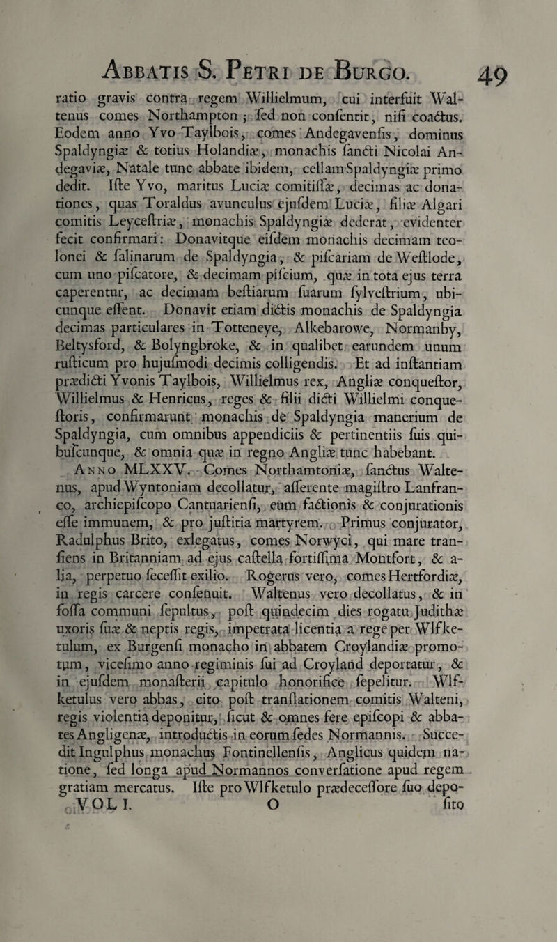 ratio gravis contra regem Willielmum^ cui interfuit Wal- tenus comes Northampton ,• fed non confentit, nifi coadus. Eodem anno Yvo Taylbois, comes Andegavenfis, dominus Spaldyngia^ &amp; totius Holandi^, monachis fandi Nicolai An- degavia^, Natale tunc abbate ibidem, cellamSpaldyngix primo dedit. Ifte Yvo, maritus Lucise comitilEe, decimas ac dona¬ tiones, quas Toraldus avunculus ejufdem Luci^v, filice Algari comitis Leyceftria?, monachis Spaldyngice dederat, evidenter fecit confirmari: Donavitque eifdem monachis decimam teo- lonei &amp; falinarum de Spaldyngia, &amp; pifcariam de Wcftlode, cum uno pifcatore, &amp; decimam pifeium, que^ in tota ejus terra caperentur, ac decimam beftiarum fiiarum fylveftrium, ubi¬ cunque effent. Donavit etiam didis monachis de Spaldyngia decimas particulares in Totteneye, Alkebarowe, Normanb^y, Beltysford, &amp; Bolyngbroke, 8c in qualibet earundem unum rufticum pro hujufmodi decimis colligendis. Et ad inftantiam prcedidi Yvonis Taylbois, Willielmus rex, Anglice conqueftor, Willielmus 8c Henricus, reges 3c filii didi Willielmi conque- ftoris, confirmarunt monachis de Spaldyngia manerium de Spaldyngia, cum omnibus appendiciis 8c pertinentiis fuis qui- bufcLinque, Sc omnia quee in regno Anglice tunc habebant. Anno MLXXV. Comes Northamtonice, fandus Walte- nus, apud Wyntoniam decollatur, afferente magiftro Lanfran- co, archiepifeopo Cantuarienfi, eum fadionis &amp; conjurationis effe immunem, &amp; pro juftitia martyrem. , Primus conjurator, Radulphus Brito, exlegatus, comes Norwyci, qui mare tran- fiens in Britanniam ad ejus caftella fortiffima Montfort, 3c a- lia, perpetuo feceffit exilio. Rogerus vero, comes Hertfordi^e, in regis carcere confenuit, Waltenus vero decollatus, &amp; in foffa communi fepultus, poft quindecim dies rogatu Juditha* uxoris fiix &amp; neptis regis, impetrata licentia a rege per Wlfke- tulum, ex Burgenfi monacho in abbatem Croylandi^e promo¬ tum , vicefimo anno regiminis fui ad Croyland deportatur, 8c in ejufdem monafterii capitulo honorifice fepelitur. Wlf- ketulus vero abbas, cito poft tranflationem comitis Walteni, regis violentia deponitur,' ficut &amp; omnes fere epifeopi Sc abba¬ tes Angligen^e, introdudis in eorum fedes Normannis. Succe¬ dit Ingulphus monachus Fontinellenfis, Anglicus quidejn na¬ tione, fed longa apud Normannos converfatione apud regem cratiam mercatus. Ifte proWlfketulo pr^deceffore fuo depo- VOLI. O fito