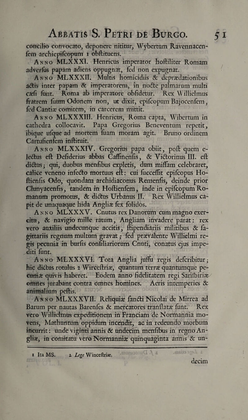 conciJio convocato, deponere nititur, Wybertum Ravennacen- Icm archiepifcopum i obftituens. Anno MLXXXI. Henricus imperator hoftiliter Romam adverfiis papam adiens oppugnat, fed non expugnat. ^ Anno MLXXXII. Multis homicidiis 8c depraedationibus adis inter papam Sc imperatorem, in node palmarum multi ca^fi fiint. Roma ab imperatore obfidetur. Rex Willielmiis fratrem ilium Odonem non, ut dixit, epifeopum Bajocenfem, icd Cantise comitem, in carcerem mittit. Anno MLXXXIII. Henricus, Roma capta, Wibertum in cathedra collocavit. Papa Gregorius Beneventum repetit, ibique ulque ad mortem luam moram agit. Bruno ordinem Cartufienfem inftituit. Anno MLXXXIV. Gregorius papa obiit, poft quem e- ledus eft Defiderius abbas Caflinenfis, Sc Vidorinus III. eft didus; qui, duobus menfibus expletis, dum milTam celebraret, calice veneno infedo mortuus eft: cui lucceflit epilcopus Ho- ftienfis Odo, quondam archidiaconus Remenfis, deinde prior Clunyacenfis, tandem in Hoftienfem, inde in epilcopum Ro¬ manum promotus, Sc didus Urbanus II. Rex Willielmus ca¬ pit de unaquaque hida Angli^e lex folidos. • ^ Anno MLXXXV. Cnutus rex Danorum cum magno exer- ' chu, Sc navigio mille ratum, Angliam invadere parat: rex vero auxiliis undecunque accitis, ftipendiariis militibus Sc fa- gittariis regnum multum gravat,*; fed prOTalentc Willielmi re¬ gis pecunia in burfis confiliariorum Cnuti, conatus ejus impe¬ diti liint. Anno MLXXXVI. Tota Anglia juffu regis deferibitur; hic didus rotulus 2 Wirceftri^e, quantum terrae quantumque pe¬ cunia? quivis haberet. Eodem anno fidelitatem regi Sarifbiri.x omnes jurabant contra omnes homines. Aeris intemperies Sc animalium peftis. Anno MLXXXVII. Reliquiae landi Nicolai de Mirrea ad Barum per nautas Barenfes Sc mercatores tranflatse lunt. Rex vero Willielmus expeditionem in Franciam de Normannia mo¬ vens, Mathurttum oppidum incendit, ac in redeundo morbum incurrit: unde viginti annis Sc undecim menfibus in regno An- gliae, in comitatu vero Normannite quinquaginta annis &amp; un- I Ita MS. z Lege Winceftrias. decim