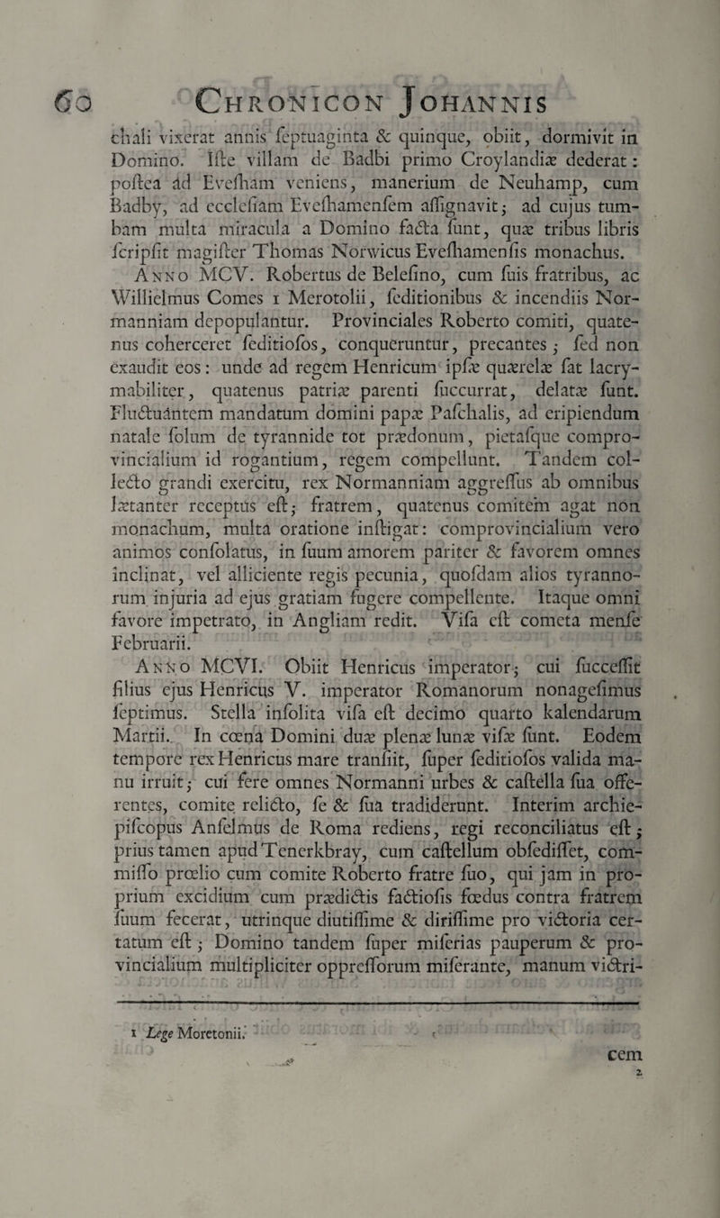 cliali vixerat annis feptuaginta &amp; quinque, obiit, dormivit in Domino. Ifte villam de Badbi primo Croylandia^ dederat: poftea dd Evefliam veniens, manerium de Neuhamp, cum Badby, ad ecclefiam Eveibamenfem aflignavit- ad cujus tum¬ bam multa miracula a Domino fad:a ftint, quse tribus libris fcripfit magifter Thomas Norwicus Evefliamenfis monachus. Anno MCV. Robertus de Belefino, cum fuis fratribus, ac Willielmus Comes i Merotolii, feditionibus &amp; incendiis Nor- manniam depopulantur. Provinciales Roberto comiti, quate¬ nus coherceret feditiofos, conqueruntur, precantes ,• fed non exaudit eos: unde ad regem Henricum ipfe quxrelas fat lacry- mabiliter, quatenus patriae parenti fiiccurrat, delatx funt. Fluctuantem mandatum domini papae Pafchalis, ad eripiendum natale folum de tyrannide tot praedonum, pietalque compro¬ vincialium id rogantium, regem compellunt. Tandem col- leCio grandi exercitu, rex Normanniam aggrelTus ab omnibus laetanter receptus eft,- fratrem, quatenus comitem agat non monachum, multa oratione infligat: comprovincialium vero animos confolatus, in fuum amorem pariter Sc favorem omnes inclinat, vel alliciente regis pecunia, quofdam alios tyranno¬ rum injuria ad ejus gratiam fugere compellente. Itaque omni favore impetrato, in Angliam redit. Vifa eft cometa menfe Februarii. Anno MCVE Obiit Flenricus imperator^ cui fucceflit filius ejus Henriciis V. imperator Romanorum nonagefimus feptimus. Stella infolita vifa eft: decimo quarto kalendarum Martii., In coena Domini duas plenae lunae vifae fiint. Eodem tempore rex Henriciis mare tranfiit, fuper feditiofos valida ma¬ nu irruit,- cui fere omnes Normanni urbes &amp; caftella fiia offe¬ rentes, comite relido, fe Sc fiia tradiderunt. Interim archie- pifeopus Anfelmus de Roma rediens, regi reconciliatus eft:; prius tamen apudTenerkbray, cum caftellum obfedilfet, com- mifto proelio cum comite Roberto fratre fuo, qui jam in pro¬ prium excidium cum praedidis fadiofis fcedus contra fratrem luum fecerat, utrinque diutiflime Sc diriflime pro vidoria cer¬ tatum eft:; Domino tandem fuper milerias pauperum Sc pro¬ vincialium riiultipliciter opprefforum miferante, manum vidri- I Lege Moretonii.’ cem