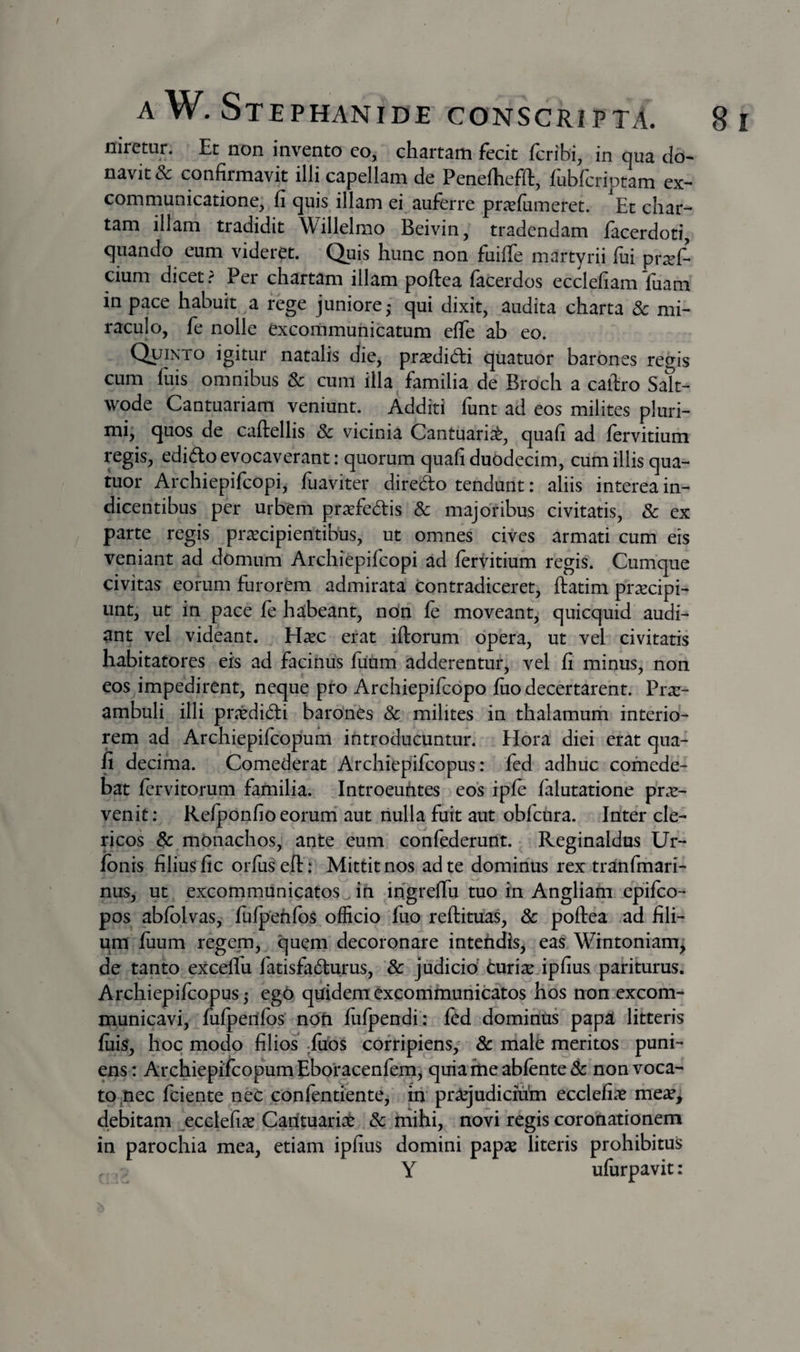 niretur. Et non invento co, chartam fecit fcribi, in qua do¬ navit &amp;: confirmavit illi capellam de Penefhefft, fublcriptam ex^ communicatione, fi quis illam ei auferre pricfiimeret. Et char¬ tam illam tradidit Willelmo Beivin, tradendam facerdoti, quando eum videret. Quis hunc non fuilTe martyrii fui pr^f- cium dicet. Per chartam illam poftea facerdos ecclefiam fuam in pace habuit a rege juniore,- qui dixit, audita charta 8c mi¬ raculo, fe nolle excommunicatum effe ab eo. Quinto igitur natalis die, prsedidii qiiatuor barones rectis cum fuis omnibus 3c cum illa familia de Broch a caftro Sak- wode Cantuariam veniunt. Additi funt ad eos milites pluri¬ mi, quos de caftellis &amp; vicinia Cantuaria^, quafi ad fervidum regis, edido evocaverant: quorum quafi duodecim, cum illis qua- tuor Archiepifcopi, fuaviter diredo tendunt: aliis interea in¬ dicentibus per urbem praefedis &amp; majoribus civitatis, &amp; ex parte regis praecipientibus, ut omnes cives armati cum eis veniant ad domum Archiepifcopi ad fervidum regis. Cumque civitas eorum furordii admirata contradiceret, ftatim praecipi¬ unt, ut in pace fe habeant, non fe moveant, quicquid audi¬ ant vel videant. H^ec erat iftorum opera, ut vel civitatis habitatores eis ad facinus fuum adderentur, vel fi minus, non eos impedirent, neque pro Archiepifcopo fuo decertarent. Prx- ambuli illi praedidi barones Sc milites in thalamuin interio¬ rem ad Archiepifcopum introducuntur. Hora diei erat qua¬ fi decima. Comederat Archiepifcopus: fed adhuc comede¬ bat fervitorum familia. Introeuhtes eos ipfe falutatione pro¬ venit: Refponfio eorum' aut nulla fuit aut obfcura. Inter cle¬ ricos &amp; monachos, ante eum confederunt. Reginaldus Ur- fbnis filius fic orfus efl: Mittit nos ad te dominus rex tranfmari- nus, ut excommunicatos^ in ihgrefTu tuo in Angliam epifco- pos abfolvas, fufpehfos^ officio fuo reftituas, &amp; poftea ad fili¬ um fuum regem, quern decoronare intehdis, eas Wrntoniam^ de tanto exceflu fadsfadurus, &amp; jtidicid curio ipfius pariturus. Archiepifcopus 5 ego quidem excommunicdos hos non excom- municavi, fufpenfos' nofi fufpendi’: fcd dominus papa litteris fuk, hoc modo filios ^fubs corripiens, 8c male meritos puni¬ ens: Archiepifcopum Eboracenfem'^ quiameabfente&amp; non voca¬ to ^nec fciente nec confentiente, iii praqudicmhi ecclefi^e me^e, debitam ecclefi^ Carituari^C 3c mihi, novi regis coronationem in parochia mea, etiam ipfius domini papas literis prohibitus Y ufurpavit: