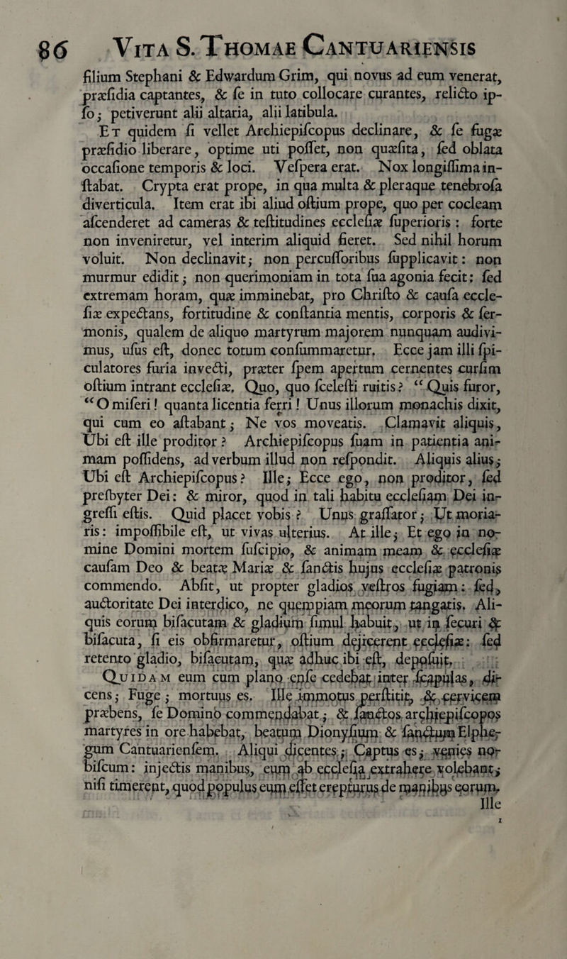 filium Stephani 8c Edwardum Grim, qui novus ad eum venerat, prarfidia captantes, 6c fe in tuto collocare curantes, relido ip- fb; petiverunt alii altaria, alii latibula. Et quidem fi vellet Arehiepifcopus declinare, Sc fe fugas prasfidio liberare, bptime uti polTet, non quasfita, ifed oblata occafione temporis &amp; loci. Vefperaerat. Nox longiflima in¬ flabat. Crypta erat prope, in qua multa dc pleraque tenebroia diverticula. Item erat ibi aliud oftium prope, quo per cocleam afcenderet ad cameras &amp; teftitudines eeclefias fuperioris: forte non inveniretur, vel interim aliquid fieret. Sed nihil horum voluit. Non declinavit; non percufforibus lupplicavit: non murmur edidit; non querimoniam in tota fua agonia fecit; fed extremam horam, quae imminebat, pro Chrifto &amp; caufa eccle- fix expedans, fortitudine &amp; conflantia mentis, corporis dc fer- monis, qualem de aliquo martyrum majorem nunquam audivi¬ mus, ujfus efl, donec totum confiimmaretur, Ecce jam illi fpi- culatores furia invedi, praeter Ipem apertum cernentes curfim oflium intrant ecclefiae. Quo, quo flelefli ruitis? Quis furor, ‘^Omiferi! quanta licentia ferri! Unus illorum monachis dixit, qui cum eo aflabant; Ne vos moveatis. Clamavit aliquis. Ubi efl ille proditor ? Arehiepifcopus fuam in patientia ani¬ mam poflidens, ad verbum illud non relppndit. Aliquis alius,* Ubi efl Arehiepifcopus ? Ille; Ecce ego, non proditor, led prefbyter Dei: &amp; miror, quod in tali habitu ecclefiaip Dei in^- grefli eflis. Quid placet vobis ? Unus graffator; Ut moria¬ ris: impoifibile efl, ut vivas ulterius. At ille; Et ego in no¬ mine Domini mortem fiifcipio, 8c animam meam &amp;. ecclefi^ caufam Deo 8c beatae Marise &amp; fandis hujus ecclefia^ patroni^ commendo. Abfit, ut propter gladios j/eflros fugiam: fed, audoritate Dei interdico, ne quempiam meorum tangatis. Ali¬ quis eorum bifacutam dc gladium fimul habuit.^ ut iiji fecuri df bifacuta, fi eis obfirmaretur, oftium dejicerent ied retento‘gladio, bifaputam, qua^ adhuc ibi eft, depqiqjt. Quida m eum cum plano enfe cedebarintef JS^p^as, cens; Fuge; mortuus es. Illeimmomsperflitii^ praebens, fe Domino commendabat; &amp; i^doSr ar^hjppifcopo? martyres in ore habebat, beatpna Dionyfium-&amp; 'gum Cantuarienfem' Aliqui dicentes: f; Captus cs; iv^i^ nor bifeum: injedis manibus, eutq^^ ec^eJGja extrahere vol^ant> nili timerent, quod populus eqm.effet erepturum de ipaqi^gs eorunr. ' ' ' ^ ^ ■ Ille / l