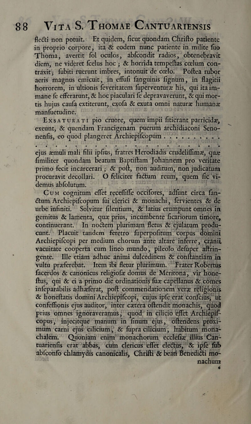 fledi non potuit. Et quidem, ficut quondam Chrifto patiente in proprio corpore, ita &amp; eodem nunc patiente in milite luo Thoma, avertit fol oculos, abfcondit radios, obtenebravit diem, ne videret fcelus hoc ^ &amp; horrida tempeftas coelum con¬ traxit 5 fubiti ruerunt imbres, intonuit de coelo. Poftea rubor aeris magnus emicuit, in efFufi fanguinis lignum, in flagitii horrorem, in ultionis feveritatem luperventur^e his, qui ita im¬ mane fe efferarunt, &amp; hoc piaculari fe depravaverunt, &amp; qui mor¬ tis hujus caufa extiterunt, exofa 8c exuta omni naturae humanae manfuetudine. Exsaturati pio cruore, quem impii fiderant parricidae, exeunt, 8c quendam Francigenam puerum archidiaconi Seno- nenfis, eo quod plangeret Archiepilcppum.. ejus aemuli mali filii ipfius, fratres Herodiadis crudeliflimae, quae fimiliter quondam beatum Baptiftam Johannem pro veritate primo fecit incarcerari j &amp; poft, non auditum, non judicatum procuravit decollari. O feliciter fadum reum, quem fic vi¬ demus ablolutum. Cum cognitum elTet receffilTe occilbres, adlunt circa fan¬ dum Archiepilcopum fui clerici 8c monachi, lervientes &amp; de urbe infiniti. Solvitur filentium, 8c latius erumpunt omnes iti gemitus &amp; lamenta, quae prius, incumbente ficariorum timore, continuerant. In nodem plurimam fletus &amp; ejulatum produ¬ cunt. Placuit tandem feretro luperpofitum. corpus domini Archiepilcopi per medium chorum ante altare inferre, cranii vacuitate cooperta cum lineo mundo, pileolo deluper aftfin- gente. Ille etiam adhuc animi dulcedinem &amp; conftantiam in vultu praeferebat. Item ibi fletur plurimum. Frater Kobertus facerdos &amp; canonicus religiofie domus de Meritona, vir hone- ftus, qui &amp; ei a primo die ordinationi^ fux capellanus &amp; comes inleparabilis adhaeferat, poft commendationem verae religionis &amp; honeftatis domini Archiepifcopi, cujus ipfe erat confciiisi ut confeflionis ejus auditor, inter caetera oftendit monachis, quod prius omnes ignoraveramus; quod in cilicio feflet Archiepil- copus, injecitque manum in finum ejus,' oftendens proxi¬ mum carni ejus cilicium',\&amp; fiipra cilicium; habitum rnona- chale^m. Quoniarti enim * monachorum eccleflae illius Can- tuarienfis erat abbas, cuin clericus eflet eledus,*'&amp; i|^Ie fiib abfcbnfo chlamydis canonicalis, Chrifti &amp; beati Benedidi tno- nachum 6 /