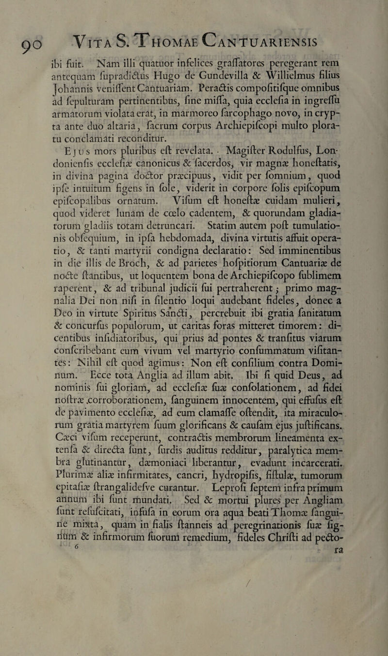 ibi fuit. Nam illi quatuor infelices graffatores peregerant rem antequam fupraclidus Hugo de Gundevilla &amp; Willielmus filius loh annis venilTentCantuariam. Peradlis compofitifque omnibus ad fepulturam pertinentibus, fine mifla, quia ecclefia in ingreffu armatorum violata erat, in marmoreo farcopliago novo, in cryp¬ ta ante duo altaria, facrum corpus Archiepifeopi multo plora¬ tu conclamati reconditur. Ejns mors pluribus eft revelata. • Magifter Rodulfus, Lon- donienfis ecclefix canonicus ScTacerdos, vir magnse honeftatis, in divina pagina do6tor prarcipuus, vidit per fomnium, quod ipfe intuitum figens in Ible, viderit in corpore fblis epifeopum epifcopalibus ornatum. Vifiim eft honeftas cuidam mulieri, quod videret lunam de coelo cadentem, &amp; quorundam gladia¬ torum gladiis totam detruncari. Statim autem poft tumulatio- nis obfequium, in ipfa hebdomada, divina virtutis affuit opera¬ tio, &amp; tanti martyrii condigna declaratio: Sed imminentibus in die illis de Broch, &amp; ad parietes hofpitiorum Cantuariae de no6te ftantibus, ut loquentem bona de Archiepifeopo fublimem raperent, &amp; ad tribunal judicii fui pertraherent ,• primo mag¬ nalia Dei non nifi in filentio loqui audebant fideles, donec a Deo in virtute Spiritus Sahdi, percrebuit ibi gratia fanitatum &amp; concurfus populorum, ut caritas foras mitteret timorem: di¬ centibus infidiatoribus, qui prius ad pontes 8c tranfitus viarum conferibebant eum vivum vel martyrio confiimmatum vifitan- tes: Nihil eft quod agimus: Non eft confilium contra Domi¬ num. Ecce tota Anglia ad illum abit. Ibi fi quid Deus, ad nominis fui gloriam, ad ecclefiae fux confblationem, ad fidei noftrx .corroborationem, fanguinem innocentem, qui effufus eft de pavimento ecclefise, ad eum clamaffe oftendit, ita miraculo¬ rum gratia martyrem fuum glorificans &amp; caufam ejus juftificans. Cicci vifum receperunt, contradtis membrorum lineamenta ex- tenfa Sc direcfta funt, fiirdis auditus redditur, paralytica mem¬ bra glutinantur, daemoniaci liberantur, evadunt incarcerati. Plurima aliic infirmitates, cancri, hydropifis, fiftul^e, tumorum epitafiae ftrangalidefve curantur. Leprofi feptem infra primum annum ibi funt rbundati. Sed 8c mortui plures per Angliam funt refufeitati, infufa in eorum ora aqua beati Thomee fangui- ne mixta, quam in fialis ftanneis ad peregrinationis fu^e fig- riurn dc infirmorum fiiorum remedium, fideles Chrifti ad pe<fto- /