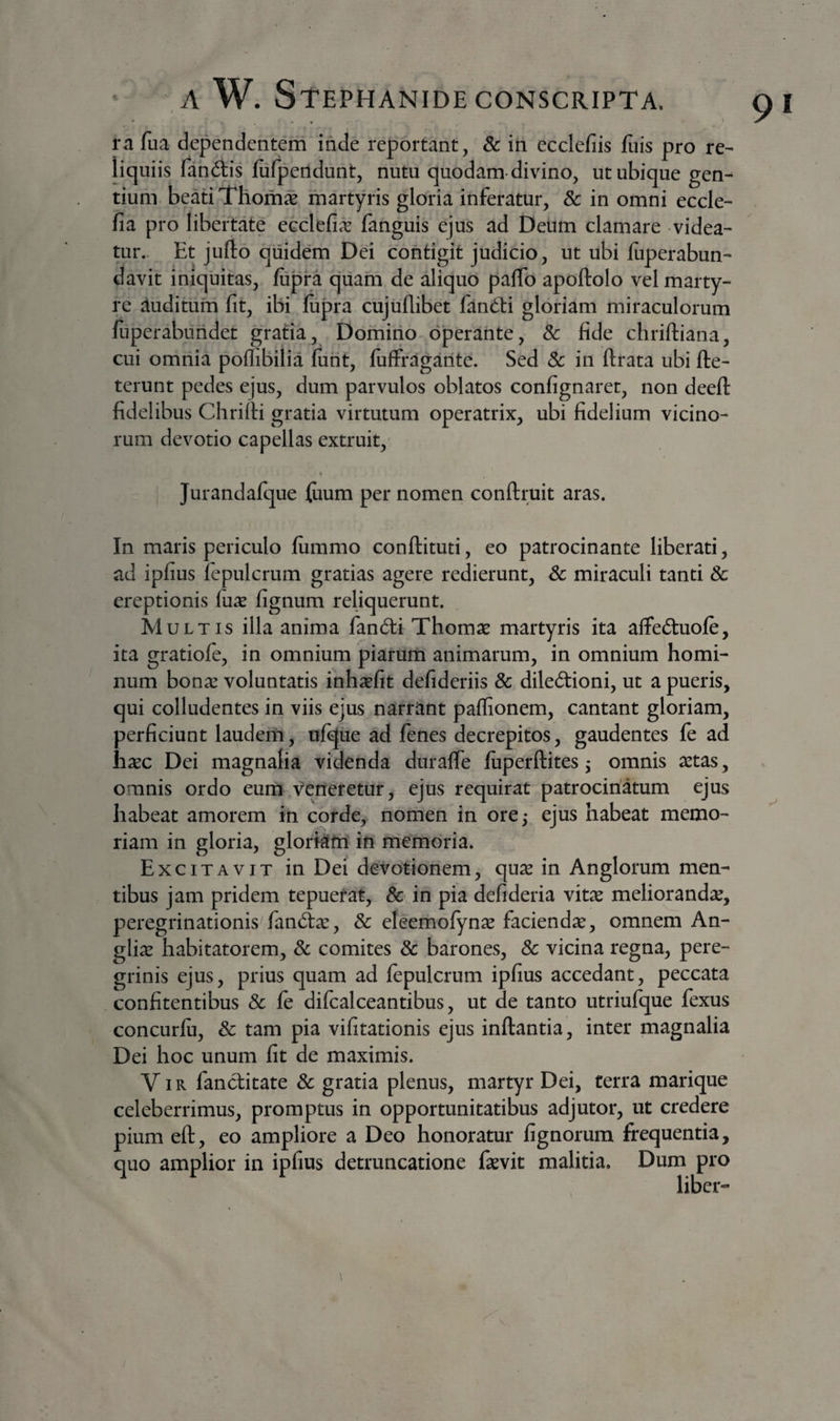 rn fua dependentem inde reportant, &amp; in ecclefiis fuis pro re¬ liquiis fandis fiifpertdunt, nutu quodam-divino, ut ubique gen¬ tium beati Thom^ martyris gloria inferatur, 8c in omni eccle- fia pro libertate ecclefi^ fanguis ejus ad Deum clamare videa¬ tur. Et jufto quidem Dei contigit judicio, ut ubi luperabun- davit iniquitas, fupra qiiam de aliquo paffo apoftolo vel marty¬ re auditum fit, ibi fiipra cujuflibet fandi gloriam miraculorum fiiperabuiidet gratia, Domino operante, &amp; fide chriftiana, cui omnia pofliBilia fiiht, fuffragante. Sed 5c in ftrata ubi fte- terunt pedes ejus, dum parvulos oblatos confignaret, non deefl: fidelibus Chrifii gratia virtutum operatrix, ubi fidelium vicino¬ rum devotio capellas extruit, » Jurandafque fiium per nomen conftruit aras. In maris periculo lummo conftituti, eo patrocinante liberati, ad ipfius lepulcrum gratias agere redierunt, Sc miraculi tanti &amp; ereptionis (ux fignum reliquerunt. Multis illa anima fanedi Thomae martyris ita affed:uofe, ita gratioJfe, in omnium piarum animarum, in omnium homi¬ num bona: voluntatis inhaefit defideriis &amp; dilectioni, ut a pueris, qui colludentes in viis ejus narrant paflionem, cantant gloriam, perficiunt laudem, ufque ad fenes decrepitos, gaudentes fe ad haec Dei magnalia videnda duralfe luperftites j omnis aetas, omnis ordo eum veneretur, ejus requirat patrocinatum ejus habeat amorem in corde, nomen in ore^ ejus habeat memo¬ riam in gloria, glorkth ifi memoria. Excitavit in Dei devotionem, quae in Anglorum men¬ tibus jam pridem tepuerat, 8c in pia defideria vitae meliorandae, peregrinationis fanCtae, &amp; eleemofynae faciendae, omnem An- gliae habitatorem, 8c comites 3c barones, 8c vicina regna, pere¬ grinis ejus, prius quam ad fepulcrum ipfius accedant, peccata confitentibus 8c le difcalceantibus, ut de tanto utriufque fexus concurlii, &amp; tam pia vifitationis ejus inftantia, inter magnalia Dei hoc unum fit de maximis. V iR fanctitate 8c gratia plenus, martyr Dei, terra marique celeberrimus, promptus in opportunitatibus adjutor, ut credere pium eft, eo ampliore a Deo honoratur fignorum frequentia, quo amplior in ipfius detruncatione fsevit malitia. Dum pro liber»-