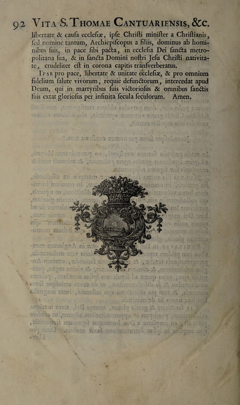 libertate 8c caufa ecclefiae, ipfe Chrifti minifter a Chriftianis, fccl nomine tantum, Archiepifeopus a filiis, dominus ab homi¬ nibus fuis, in pace fibi pad:a, in ecclefia Dei fan£ta metro- -politana fua, &amp; in fanda Domini noftri Jefii Chrifti nativita¬ te , crudeliter eft in corona capitis tranfverberatus. Ipse pro pace, libertate &amp; unitate ecclefiae, 8c pro omnium fidelium falute vivorum, requie defiindorum, intercedat apud Deum, qui in martyribus fuis vidoriofiis &amp; omnibus fandis filis extat gloriofus per infinita fecula feculdrum. Arnen, • • » f . ‘ • N i ; *' :' , ^ f