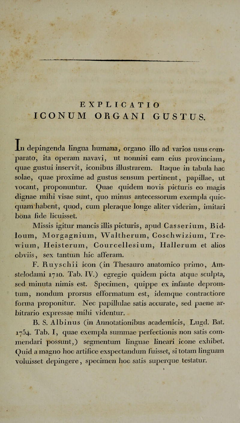 EXPLICATIO ICONUM ORGANI GUSTUS. In depingenda lingua humana, organo illo ad varios usus com¬ parato, ita operam navavi, ut nonnisi eam eius provinciam, quae gustui inservit, iconibus illustrarem. Itaque in tabula bac solae, quae proxime ad gustus sensum pertinent, papillae, ut vocant, proponuntur. Quae quidem novis picturis eo magis dignae mihi visae sunt, quo minus antecessorum exempla quic- quam habent, quod, cum pleraque longe aliter viderim, imitari bona fide licuisset. Missis igitur mancis illis picturis, apud Cas serium, Bid** loum, Morgagnium, Waltherum, Coschwizium, Tre- wium, Heisterum, Courcellesium, Hallerum et alios obviis, sex tantum hic afferam. F. Ruyschii icon (in Thesauro anatomico primo, Ain- stelodami 1710. Tab. IV.) egregie quidem picta atque sculpta, sed minuta nimis est. Specimen, quippe ex infante deprorn- tum, nondum prorsus efformatum est, idemque contractiore forma proponitur. Nec papillulae satis accurate, sed paene ar¬ bitrario expressae mihi videntur. B. S. Albinus (in Annotationibus academicis, Lugd. Bat. 1754. Tab. I, quae exempla summae perfectionis non satis com¬ mendari possunt,) segmentum linguae lineari icone exhibet. Quid a magno hoc artifice exspectandum fuisset, si totam linguam voluisset depingere, specimen hoc satis superque testatur. 1