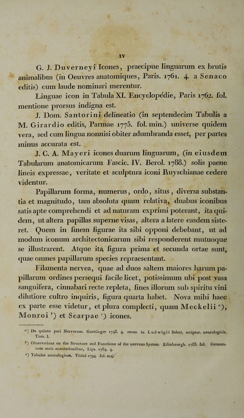 G. J. Duverneyi Icones, praecipue linguarum ex brutis animalibus (in Oeuvres anatomiques, Paris. 1761. 4. a Senaco editis) cum laude nominari merentur. Linguae icon in Tabula XI. Encyclopedie, Paris 1762. fol. mentione prorsus indigna est. J. Dom. Santorini delineatio (in septendecim Tabulis a M. Girardio editis, Parmae 1775. fol. min.) universe quidem vera, sed cum lingua nonnisi obiter adumbranda esset, per partes minus accurata est. J. C. A. May er i icones duarum linguarum, (in eiusdem Tabularum anatomicarum Fascic. IV. Berol. 1788.) solis paene lineis expressae, veritate et sculptura iconi Ruyschianae cedere videntur. Papillarum forma, numerus, ordo, situs , diversa substan¬ tia et magnitudo, tam absoluta quam relativa, duabus iconibus satis apte comprehendi et ad naturam exprimi poterant, ita qui¬ dem, ut altera papillas superne visas, altera a latere easdem siste¬ ret. Quem in finem figurae ita sibi opponi debebant, ut ad modum iconum architectonicarum sibi responderent mutuoque se illustrarent. Atque ita. figura prima et secunda ortae sunt, quae omnes papillarum species repraesentant. Filamenta nervea, quae ad duos saltem maiores harum pa¬ pillarum ordines persequi facile licet, potissimum ubi post vasa sanguifera, cinnabari recte repleta, fines illorum sub spiritu vini dilutiore cultro inquiris, figura quarta habet. Nova mihi haec ex parte esse videtur, et plura complecti, quam Meckelii a), Monroi * 1) et Scarpae c) icones. ) De quinto pari Nervorum. Goettingae 1748. 4* recus. in Ludwig i i Select. scriptor, neurologicis. Tom. I. l) Observations on the Structure and Functions of the nervous System. Edinbourgh. 1783. fol. German. cum meis annotationibus, Lips. 1784. 4. c) Tabulae neurologicae. Ticini 1794. fol. maj.