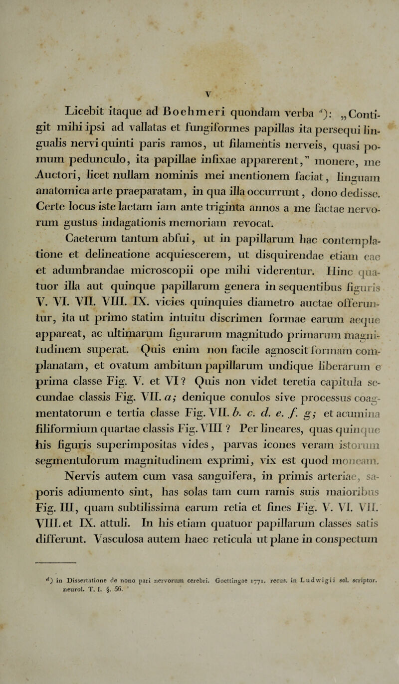 Licebit itaque ad Boehmeri quondam verba ): „Conti¬ git mihi ipsi ad vallatas et fungiformes papillas ita persequi lin¬ gualis nervi quinti paris ramos, ut filamentis nerveis, quasi po¬ mum pedunculo, ita papillae infixae apparerent,” monere me Auctori, licet nullam nominis mei mentionem faciat, linguam anatomica arte praeparatam, in qua illa occurrunt, dono dedisse. Certe locus iste laetam iam ante triginta annos a me factae nervo¬ rum gustus Caeterum tantum abfui, ut in papillarum hac contempla¬ tione et delineatione acquiescerem, ut disquirendae etiam eae et adumbrandae microscopii ope mihi viderentur. Hinc qua- tuor illa aut quinque papillarum genera in sequentibus figuris V. VI. VII. VIII. IX. vicies quinquies diametro auctae offerun¬ tur, ita ut primo statim intuitu discrimen formae earum aeque appareat, ac ultimarum figurarum magnitudo primarum magni¬ tudinem superat. Quis enim non facile agnoscit formam com¬ planatam, et ovatum ambitum papillarum undique liberarum e prima classe Fig. V. et VI ? Quis non videt teretia capitula se¬ cundae classis Fig. VII. a; denique conulos sive processus coag¬ mentatorum e tertia classe Fig. VII. b. c. cl. e. f g; et acumina filiformium quartae classis Fig. VIII ? Per lineares, quas quinque his figuris superimpositas vides, parvas icones veram istorum segmentulorum magnitudinem exprimi, vix est quod moneam. Nervis autem cum vasa sanguifera, in primis arteriae, sa¬ poris adiumento sint, has solas tam cum ramis suis maioribus Fig. III, quam subtilissima earum retia et fines Fig. V. VI. VII. VIII. et IX. attuli. In his etiam quatuor papillarum classes satis differunt. Vasculosa autem haec reticula ut plane in conspectum indagationis memoriam revocat. in Dissertatione de nono pari nervorum cerebri. Goettingae 1771. recus. in Ludwigii sei. scriptor, neurol. T. I. §. 56.