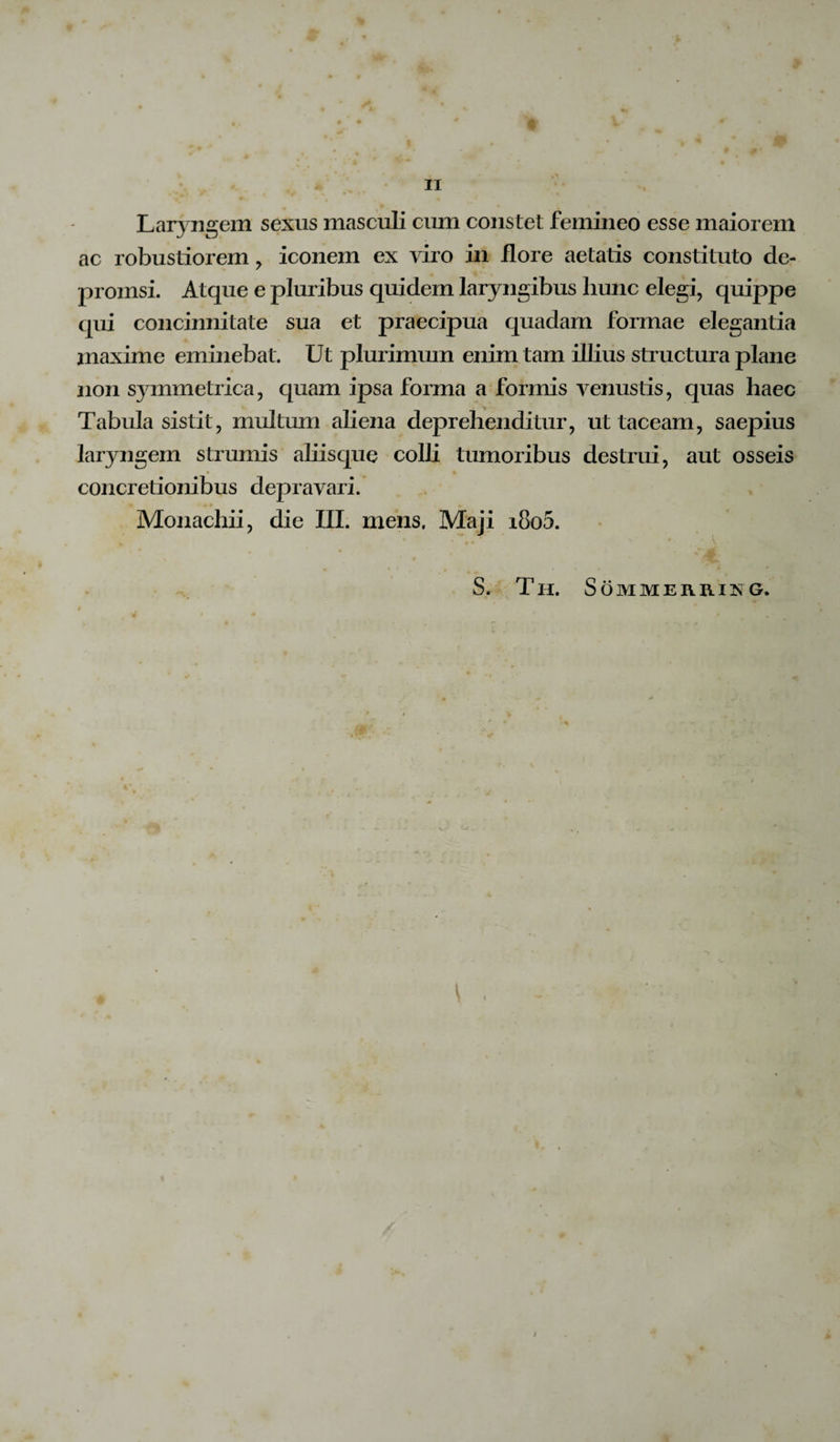 Laryngem sexus masculi cum constet femineo esse maiorem ac robustiorem , iconem ex viro in flore aetatis constituto de- promsi. Atque e pluribus quidem laryngibus hunc elegi, quippe qui concinnitate sua et praecipua quadam formae elegantia inaxime eminebat. Ut plurimum enim tam illius structura plane non symmetrica, quam ipsa forma a formis venustis, quas haec Tabula sistit, multum aliena deprehenditur, ut taceam, saepius laryngem strumis aliisque colli tumoribus destrui, aut osseis concretionibus depravari. Monachii, die III. mens. Maji i8o5. * Jm. S. Th. Sommeuhing. *
