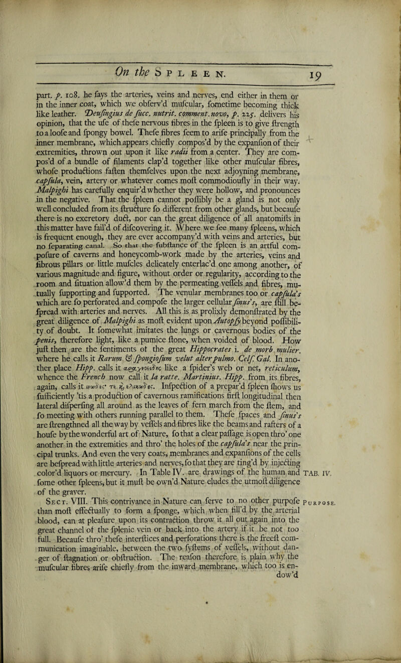 19 part. p. 108. he fays the arteries, veins and nerves, end either in them or in the inner coat, which we obferv’d mufcular, fometime becoming thick like leather. T)eufngius de fucc. nutrit. comment, novo, /. uy delivers his opinion, that the ufe of thele nervous tibres in the fpleen is to give ftrength to a loofe and fpongy bowel. Thefe fibres feem to arife principally from the inner membrane, which appears chiefly compos’d by the expanfion of their extremities, thrown out upon it like radii from a center. They are com¬ pos’d of a bundle of filaments clap’d together like other mufcular fibres, whofe productions fallen themfelves upon the next adjoyning membrane, capfula, vein, artery or whatever comes moll commodioufly in their way. Malpighi has carefully enquir’d whether they were hollow, and pronounces in the negative. That the fpleen cannot poflibly be a gland is not only well concluded from its ftrufture fo different from other glands, but becaufe there is no excretory duCt, nor can the great diligence of alt anatomifts in this matter have fail’d of difcovering it. Where we fee many fpleens, which is frequent enough, they are ever accompany’d with veins and arteries, but no feparating canal. So that the fubftance of the fpleen is an artful com- pofure of caverns and honeycomb-work made by the arteries, veins and fibrous pillars or little mufcles delicately enterlac’d one among another, of various magnitude and figure, without order or regularity, according to the room and fituation allow’d them by the permeating veflels and fibres, mu¬ tually fupporting and fupported. The venular membranes too or capfula's which are fo perforated and compofe the larger cellular fnus's, are {till be- fpread with arteries and nerves. All this is as prolixly demonftrated by the great diligence of Malpighi as molt evident upon Autopfy beyond poffibili- ty of doubt. It fomewhat imitates the lungs or cavernous bodies of the penis, therefore light, like a pumice {tone, when voided of blood. How juft then , are the fentiments of the great Hippocrates i. de morb mulier. where he calls it Rarum & fpongiofum velut alterpulmo. Celf Gal. In ano¬ ther place Hipp. calls it ct^yy^like a fpider’s web or net, reticulum, whence the French now call it la ratte. Martinius. Hipp. from its fibres, again, calls it woAic n it) eTujcaS'«$. InfpeCtion of a prepar’d fpleen fliows us fufficiently ’tis a production of cavernous ramifications firft longitudinal then lateral dilperfing all around as the leaves of fern march from the Item, and fo meeting with others running parallel to them. Thefe fpaces and finuss are ftrengthned all the way by veflels and fibres like the beams and rafters of a houfe by the wonderful art of Nature, fothat a clear paflage isopen thro’ one another in the extremities and thro’ the holes of the capfula s near the prin¬ cipal trunks. And even the very coats, membranes and expanfions of the cells are befpread with little arteries and nerves, fo that they are ting’d by injecting color’d liquors or mercury. In Table IV. are drawings of the human and TAB. fome other fpleens, but it mult be own’d Nature eludes the utmoft diligence of the graver. Sect. VIII. This contrivance in Nature can ferve to no other purpofe pORP than moft effectually to form a fponge, which when fill’d by the arterial blood, can at pleafure upon its contraction throw it all out again into the great channel of the fplenic vein or back into the artery if it be not too full. Becaufe thro’ thefe interftices and perforations there is the freeft com¬ munication imaginable, between the two fyftems of veflels, without dan¬ ger of ftagnation or obftruCtion. The reafon therefore is plain why the mufcular fibres arife chiefly from the inward membrane, which too is en¬ dow’d IV. OSE.