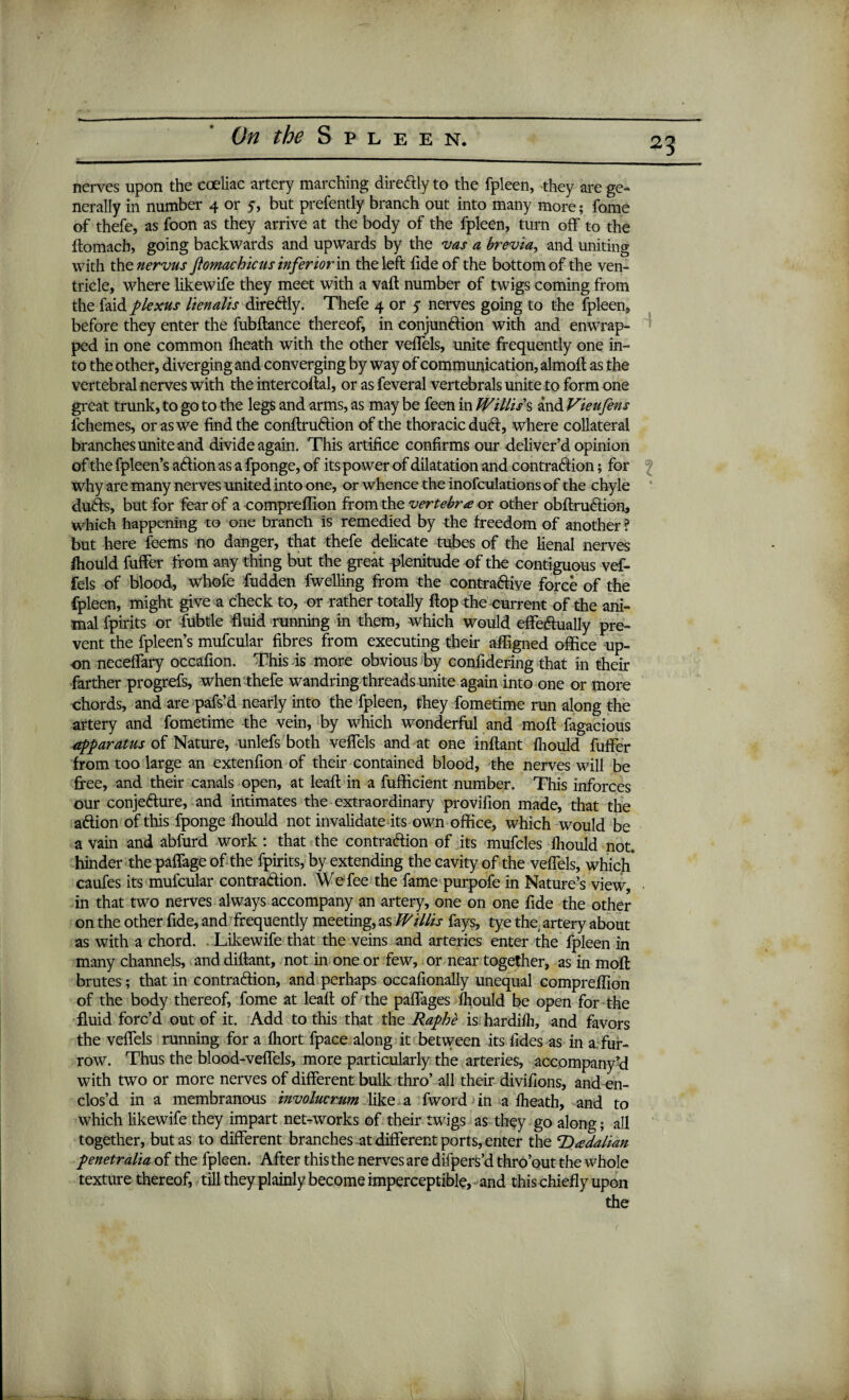 23 nerves upon the cceliac artery marching directly to the fpleen, they are ge¬ nerally in number 4 or 5, but prefently branch out into many more; fome of thefe, as foon as they arrive at the body of the fpleen, turn off to the ftomacb, going backwards and upwards by the vas a brevia, and uniting with the nervus Jlomachicus inferior in the left fide of the bottom of the ven¬ tricle, where likewife they meet with a vafl number of twigs coming from the faid plexus lienalis diredly. Thefe 4 or ^ nerves going to the fpleen, before they enter the fubflance thereof, in conjun&ion with and enwrap¬ ped in one common Iheath with the other veffels, unite frequently one in¬ to the other, diverging and converging by way of communication, almoft as the vertebral nerves with the intercoftal, or as feveral vertebrals unite to form one great trunk, to go to the legs and arms, as may be feen in Willis's and Vieufens fchemes, or as we find the conflrudtion of the thoracic ducfr, where collateral branches unite and divide again. This artifice confirms our deliver’d opinion of the fpleen’s acffion as a fponge, of its power of dilatation and contraction; for why are many nerves united into one, or whence the inofculations of the chyle duCts, but for fear of a compreffion from the vertebra or other obftrucffion, which happening to one branch is remedied by the freedom of another ? but here feems no danger, that thefe delicate tubes of the lienal nerves fhould fuffer from any thing but the great plenitude of the contiguous vef- fels of blood, whofe fudden fwelling from the contractive force of the fpleen, might give a check to, or rather totally flop the current of the ani¬ mal fpirits or fubtle fluid running in them, which would effectually pre¬ vent the fpleen’s mufcular fibres from executing their affigned office up¬ on neceffary occafion. This is more obvious by confidering that in their farther progrefs, when thefe wandring threads unite again into one or more chords, and are pafs’d nearly into the fpleen, they fometime run along the artery and fometime the vein, by which wonderful and moll fagacious apparatus of Nature, unlefs both veffels and at one inflant fhould fuffer from too large an extenfion of their contained blood, the nerves will be free, and their canals open, at leaf! in a fufficient number. This inforces our conjecture, and intimates the extraordinary provifion made, that the action of this fponge fhould not invalidate its own office, which would be a vain and abfurd work: that the contraction of its mufcles fhould not. hinder the paffage of the fpirits, by extending the cavity of the veffels, which' caufes its mufcular contraction. We fee the fame purpofe in Nature’s view, in that two nerves always accompany an artery, one on one fide the other on the other fide, and frequently meeting, as Willis fays, tye the, artery about as with a chord. . Likewife that the veins and arteries enter the fpleen in many channels, and diftant, not in one or few, or near together, as in molt brutes; that in contraction, and perhaps occafionally unequal compreffion of the body thereof, fome at lead of the paffages fhould be open for the fluid forc’d out of it. Add to this that the Raphe is hardifh, and favors the veffels running for a fhort fpace along it between its tides as in a. fur¬ row. Thus the blood-veffels, more particularly the arteries, accompany cl with two or more nerves of different bulk thro’ all their divifions, and en¬ clos’d in a membranous involucrum like a fword in a fheath, and to which likewife they impart networks of their twigs as they go along; all together, but as to different branches at different ports, enter the ‘Dadahan penetralia of the fpleen. After this the nerves are difpers’d thro’out the whole texture thereof, till they plainly become imperceptible, and this chiefly upon