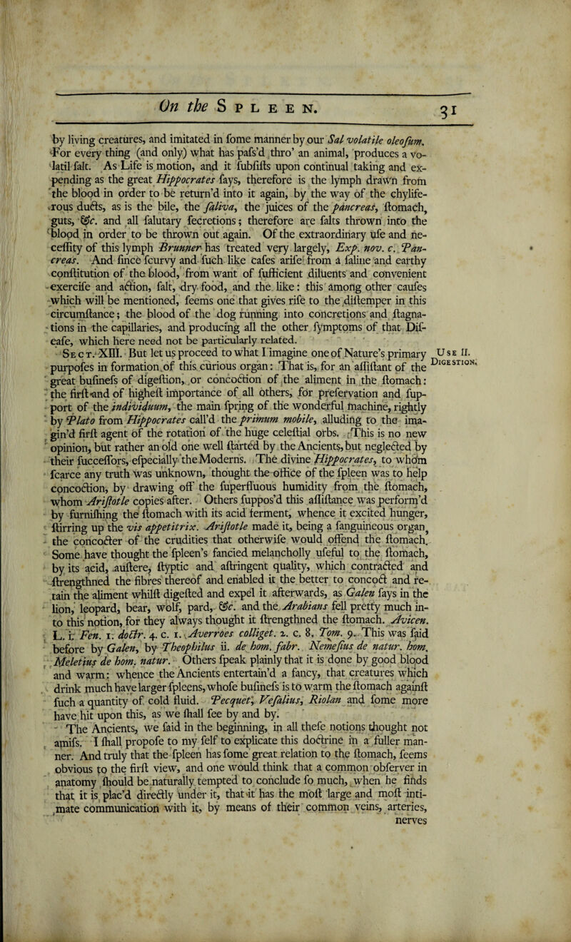 by living creatures, and imitated in fome manner by our Sal volatile oleofum. •For every thing (and only) what has pafs’d thro’ an animal, produces a vo- latil fait. As Life is motion, and it fubfifts upon continual taking and ex¬ pending as the great Hippocrates fays, therefore is the lymph drawn from the blood in order to be return’d into it again, by the way of the chylife- rous duCfs, as is the bile, the faliva, the juices of the pancreas, ftomach, guts, &c. and all falutary fecretions; therefore are falts thrown into the blood in order to be thrown out again. Of the extraordinary ufe and ne- ceffity of this lymph Brunner has treated very largely, Exp. nov. c. Tan- creas. And ftnce fcurvy and fuch like cafes arife from a faline and earthy conflitution of the blood, from want of fufficient diluents and convenient exercife and aCtion, fait, dry food, and the like: this among other caufes which will be mentioned, feems one that gives rife to the diltemper in this circumftance; the blood of the dog running into concretions and ftagna- tions in the capillaries, and producing all the other fymptoms of that Dif- eafe, which here need not be particularly related. Sec T/'Xnl. But let us proceed to what I imagine one of Nature’s primary U s e II. purpofes in formation.of this curious organ: That is, for an affiftant of the Digestion‘ great bufmefs of digeftion, or concoction of the aliment in the ftomach: the firft-and of higheft importance of all others, for prefervation and fup- port of the individuum^ the main fpring of the wonderful machine, rightly by Tlato from Hippocrates call’d the primum mobile, alluding to the ima¬ gin’d firft agent of the rotation of the huge celeftial orbs. This is no new opinion, but rather an old one well ftarted by the Ancients, but neglected by their fucceffors, efpecially the Moderns. The divine Hippocrates, to whom fcarce any truth was unknown, thought the office of the fpleen was to help concoction, by drawing off the fuperfluous humidity from the ftomach, whom Arifiotle copies after. Others fuppos’d this afliftance was perform’d by furnifhing the ftomach with its acid ferment, whence it excited hunger, ftirring up the vis appetitrix. Arijlotle made it, being a fanguineous organ , the concofter of the crudities that otherwife would offend the ftomach,. Some have thought the fpleen’s fancied melancholly ufeful to the ftomach, by its acid, auftere, ftyptic and aftringent quality, which contracted and ftrengthned the fibres thereof and enabled it the better to concoCl and re¬ tain the aliment whilft digefted and expel it afterwards, as Galen fays in the lion, leopard, bear, wolf, pard, &c. and the Arabians fell pretty much in¬ to this notion, for they always thought it ftrengthned the ftomach. Avicen. L. i: Fen. 1. do Sir. 4. c. 1. Averroes colliget. z. c. 8. Tom. 9. This was faid before by Galen, by Theophilus ii. de hom. fabr. Nemefius de natur. hom, Meletius de hom. natur. Others fpeak plainly that it is done by good blood and warm: whence the Ancients entertain’d a fancy, that creatures which drink much have larger fpleens,whofe buftnefs is to warm the ftomach againft fuch a quantity of cold fluid. Tecquet, Vefalius, Riolan and fome more have hit upon this, as we fhall fee by and by. The Ancients, we faid in the beginning, in all thefe notions thought not amifs. I fhall propofe to my felf to explicate this doClrine in a fuller man¬ ner. And truly that the fpleen has fome great relation to the ftomach, feems obvious to the firft view, and one would think that a common obferver in anatomy fhould be .naturally tempted to conclude fo much, when he finds that it is plac’d direCtiy under it, that it has the moft large and moft inti¬ mate communication with it, by means of their common veins, arteries, nerves