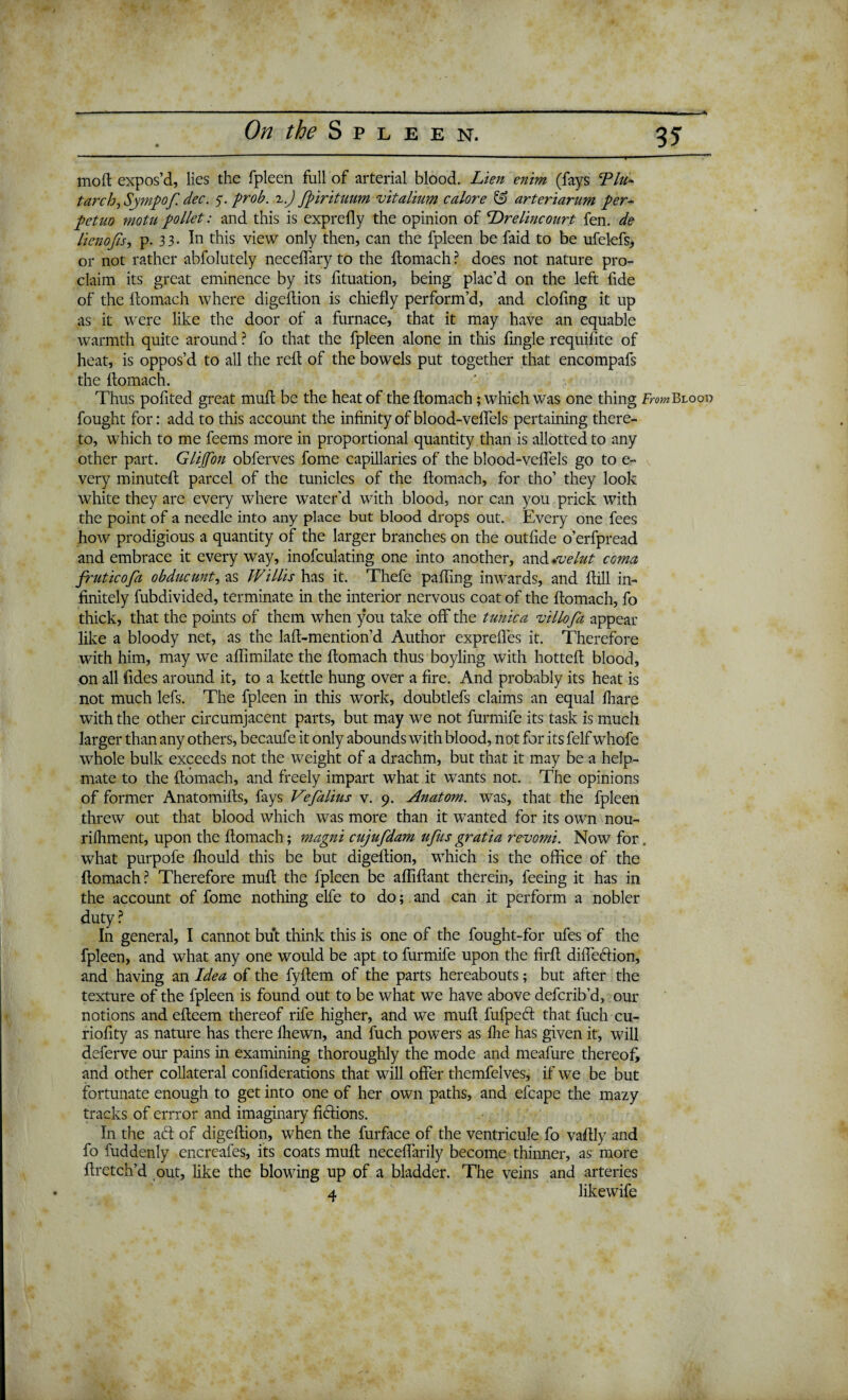 moft expos’d, lies the fpleen full of arterial blood. Lien enim (fays Tin- tarch, Sympof. dec. $. prob. 2.) fpirituum vitalium calore & arteriarum per- petuo motu pallet: and this is exprelly the opinion of Wireline ourt fen. de lienojis, p. 33- In this view only then, can the fpleen be faid to be ufelefs, or not rather abfolutely neceffary to the ftomach ? does not nature pro¬ claim its great eminence by its fituation, being plac’d on the left fide of the ltomach where digeflion is chiefly perform’d, and clofing it up as it were like the door of a furnace, that it may have an equable warmth quite around ? fo that the fpleen alone in this fmgle requifite of heat, is oppos’d to all the reft of the bowels put together that encompafs the ftomach. Thus pofited great muft be the heat of the ftomach ; which was one thing From Blood fought for: add to this account the infinity of blood-veffels pertaining there¬ to, which to me feems more in proportional quantity than is allotted to any other part. Glijfon obferves fome capillaries of the blood-veffels go to e- very minuteft parcel of the tunicles of the ftomach, for tho’ they look white they are every where water'd with blood, nor can you prick with the point of a needle into any place but blood drops out. Every one fees how prodigious a quantity of the larger branches on the outfide o’erfpread and embrace it everyway, inofculating one into another, and welut coma fruticofa obducunt, as Willis has it. Thefe palling inwards, and ftill in¬ finitely fubdivided, terminate in the interior nervous coat of the ftomach, fo thick, that the points of them when you take off the tunica villofa appear like a bloody net, as the laft-mention’d Author expreffes it. Therefore with him, may we affimilate the ftomach thus boyling with hotteft blood, on all Tides around it, to a kettle hung over a fire. And probably its heat is not much lefs. The fpleen in this work, doubtlefs claims an equal fliare with the other circumjacent parts, but may we not furmife its task is much larger than any others, becaufe it only abounds with blood, not for its felf whofe whole bulk exceeds not the tveight of a drachm, but that it may be a help¬ mate to the ftomach, and freely impart what it wTants not. The opinions of former Anatomifts, fays Vefalius v. 9. Anatom, was, that the fpleen threw out that blood which was more than it wanted for its own nou- rifhment, upon the ftomach; magni cujufdam ufus gratia revomi. Now for. what purpofe fliould this be but digeflion, which is the office of the ftomach? Therefore muft the fpleen be affiftant therein, feeing it has in the account of fome nothing elfe to do; and can it perform a nobler duty ? In general, I cannot but think this is one of the fought-for ufes of the fpleen, and what any one would be apt to furmife upon the firft diffedion, and having an Idea of the fyftem of the parts hereabouts; but after the texture of the fpleen is found out to be what we have above defcrib’d, our notions and efteem thereof rife higher, and we muft fufped that fuch cu- riofity as nature has there fliewn, and fuch powers as fine has given it, will deferve our pains in examining thoroughly the mode and meafure thereof, and other collateral confiderations that will offer themfelves, if we be but fortunate enough to get into one of her own paths, and efcape the mazy tracks of errror and imaginary fidions. In the ad of digeflion, when the furface of the ventricule fo vaftly and fo fuddenly encreafes, its coats muft neceffarily become thinner, as more ftretch’d out, like the blowing up of a bladder. The veins and arteries 4 likewife