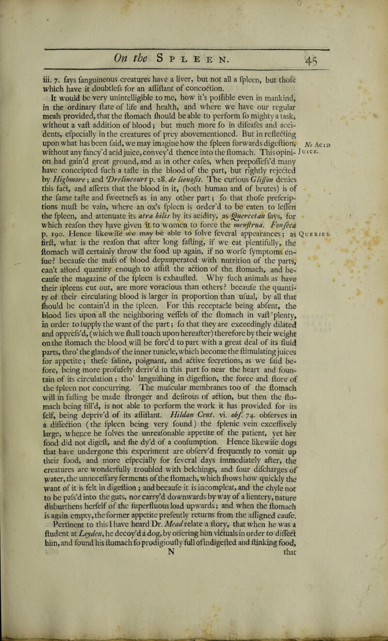 iii. 7. fays fanguineous creatures have a liver, but not all a fpleen, but thofe which have it doubtlefs for an afliftant of concodtion. It would be very unintelligible to me, how it’s polfible even in mankind, in the ordinary Hate of life and health, and where we have our regular meals provided, that the ftomach Ihould be able to perform fo mighty a task, without a vaft addition of blood; but much more fo in difeafes and acci¬ dents, efpecially in the creatures of prey abovementioned. But in reflecting upon what has been faid, we may imagine how the fpleen forwards digeftion, aTo Ac i d without any fancy’d acid juice, convey’d thence into the ftomach. This opini- Juice. on had gain’d great ground, and as in other cafes, when prepoffefs’d many have conceipted fuch a tafte in the blood of the part, but rightly rejected by Highmore; and 'Drelincourt p. x8. de lienojis. The curious Glijfon denies this faCt, and aflerts that the blood in it, (both human and of brutes) is of the fame tafte and fweetnefs as in any other part; fo that thofe prefcrip- tions mult be vain, where an ox’s fpleen is order’d to be eaten to leflen the fpleen, and attenuate its atra bills by its acidity, as Quercetan fays, for which reafon they have given it to women to force the menftrua. Fonfeca p. 190. Hence likewife we maybe able to folve feveral appearances; as Queries. firft, what is the reafon that after long falling, if we eat plentifully, the ftomach will certainly throw the food up again, if no worfe fymptoms en- fue ? becaufe the mafs of blood depauperated with nutrition of the parts, can’t afford quantity enough to aflift the aClion of the ftomach, and be¬ caufe the magazine of the fpleen is exhaufted. Why fuch animals as have their fpleens cut out, are more voracious than others ? becaufe the quanti¬ ty of their circulating blood is larger in proportion than ufual, by all that Ihould be contain’d in the fpleen. For this receptacle being abfent, the blood lies upon all the neighboring veftels of the ftomach in vaft plenty, in order to lupply the want of the part; fo that they are exceedingly dilated and opprefs’d, (which we lliall touch upon hereafter) therefore by their weight on the ftomach the blood will be forc’d to part with a great deal of its fluid parts, thro’ the glands of the inner tunicle, which become the ftimulating juices for appetite; thefe faline, poignant, and adtive fecretions, as we faid be¬ fore, being more profufely deriv’d in this part fo near the heart and foun¬ tain of its circulation; tho’ languilhing in digeftion, the force and ftore of the lpleen not concurring. The mufcular membranes too of the ftomach will in filling be made ftronger and defirous of adlion, but then the fto¬ mach being fill’d, is not able to perform the work it has provided for its felf, being depriv’d of its afliftant. Hildan Cent. vi. obf. 74. obferves in a difledlion (the fpleen being very found) the fplenic vein exceflively large, whence he l'olves the unreafonable appetite of the patient, yet her food did not digeft, and flie dy’d of a confumption. Hence likewife dogs that have undergone this experiment are obferv’d frequently to vomit up their food, and more efpecially for feveral days immediately after, the creatures are wonderfully troubled with belchings, and four difcharges of water, the unneceflary ferments of the ftomach, which fliowshow quickly the want of it is felt in digeftion; and becaufe it is incompleat, and the chyle not to be pafs’d into the guts, nor carry’d downwards byway of a lientery, nature disburthens herfelf of the fuperfluous load upwards; and when the ftomach is again empty, the former appetite prefently returns from the afligned caufe. Pertinent to this I have heard Dr. Mead relate a ftory, that when he was a ftudent at Leyden, he decoy’d a dog, by ottering him vidluals in order to difledl him, and found his ftomach fo prodigioully full of indigefted and ftinking food, N that