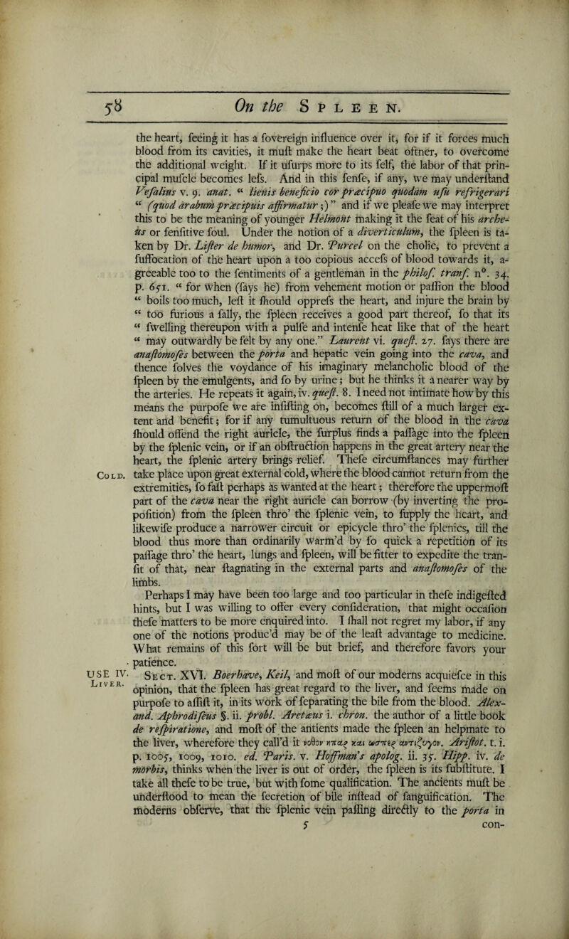 the heart, feeing it has a fovereign influence over it, for if it forces much blood from its cavities, it muft make the heart beat oftner, to overcome the additional weight. If it ufurps more to its felf, the labor of that prin¬ cipal mufcle becomes lefs. And in this fenfe, if any, we may underftand Vfalius v. 9. anat. u lienis beneficio corpracipuo quodam ufu refrigerari “ (quod arabum pracipuis ajftrmatur;) ” and if we pleafe we may interpret this to be the meaning of younger Helmont making it the feat of his arche- us or fenfitive foul. Under the notion of a diverticulum, the fpleen is ta¬ ken by Dr. Lifter de humor, and Dr. Turcel on the cholic, to prevent a fuffocation of the heart upon a too copious accefs of blood towards it, a- greeable too to the fentiments of a gentleman in the philof. tranf n°. 34. p. 651. “ for when (fays he) from vehement motion or paffion the blood “ boils too much, left it fhould opprefs the heart, and injure the brain by t£ too furious a fally, the fpleen receives a good part thereof, fo that its “ fwelling thereupon with a pulfe and intenfe heat like that of the heart “ may outwardly be felt by any one.” Laurent vi. queft. 27. fays there are anaftomofes between the porta and hepatic vein going into the cava, and thence folves the voydance of his imaginary melancholic blood of the fpleen by the emulgents, and fo by urine; but he thinks it a nearer way by the arteries. He repeats it again, iv. queft. 8. I need not intimate how by this means the purpofe we are infilling on, becomes ftill of a much larger ex¬ tent and benefit; for if any tumultuous return of the blood in the cava fhould offend the right auricle, the furplus finds a paffage into the fpleen by the fplenic vein, or if an obftruftion happens in the great artery near the heart, the fplenic artery brings relief. Thefe circumftances may further Cold, take place upon great external cold, where the blood cannot return from the extremities, fo fall perhaps as wanted at the heart; therefore the uppermoff: part of the cava near the right auricle can borrow (by inverting the pro- pofition) from the fpleen thro’ the fplenic vein, to fupply the heart, and likewife produce a narrower circuit or epicycle thro’ the fplcnics, till the blood thus more than ordinarily warm’d by fo quick a repetition of its paffage thro’ the heart, lungs and fpleen, will be fitter to expedite the tran¬ sit of that, near ftagnating in the external parts and anaftomofes of the limbs. Perhaps I may have been too large and too particular in thefe indigefted hints, but I was willing to offer every confideration, that might occafion thefe matters to be more enquired into. I fliall not regret my labor, if any one of the notions produc’d may be of the leaft advantage to medicine. What remains of this fort will be but brief, and therefore favors your • patience. USE IV. Sect. XVI. Boer have, Keil, and moft of our moderns acquiefce in this LlvER' opinion, that the fpleen has great regard to the liver, and feems made on purpofe to aflift it, in its work of feparating the bile from the blood. Alex- and. Aphrodifeus §. ii. probl. Aretams i. chron. the author of a little book de refpiratione, and moft of the antients made the fpleen an helpmate to the liver, wherefore they call’d it voOoj/ ma.* xai avn^uyov. Ariftot. t. i. p. 1005-, 1009, 1010. ed. Baris, v. Hojfman's apolog. ii. 3y. Hipp. iv. de morbis, thinks when the liver is out of order, the fpleen is its fubftitute. I take all thefe to be true, but with fome qualification. The ancients muft be underftood to mean the fecretion of bile inftead of fanguification. The moderns obferve, that the fplenic vein palling dire&ly to the porta in