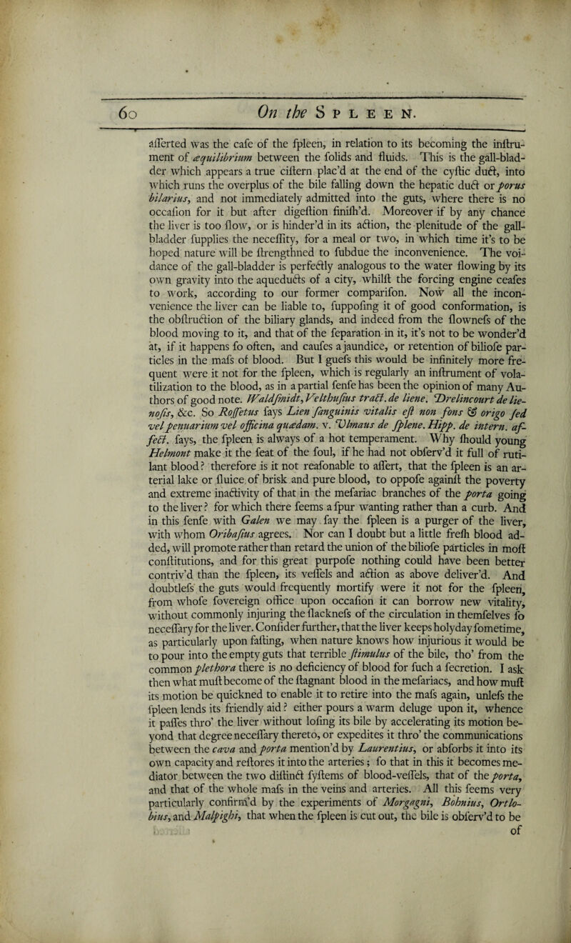 aflerted was the cafe of the fpleen, in relation to its becoming the inftru- ment of equilibrium between the folids and fluids. This is the gall-blad¬ der which appears a true ciltern plac’d at the end of the cyftic dud, into which runs the overplus of the bile falling down the hepatic dud or porus bilarius, and not immediately admitted into the guts, where there is no occaiion for it but after digeftion finifh’d. Moreover if by any chance the liver is too flow, or is hinder’d in its adion, the plenitude of the gall¬ bladder lupplies the neceflity, for a meal or two, in which time it’s to be hoped nature will be flrengthned to fubdue the inconvenience. The voi- dance of the gall-bladder is perfedly analogous to the water flowing by its own gravity into the aqueduds of a city, whillt the forcing engine ceafes to work, according to our former comparifon. Now all the incon¬ venience the liver can be liable to, fuppofmg it of good conformation, is the obflrudion of the biliary glands, and indeed from the flownefs of the blood moving to it, and that of the feparation in it, it’s not to be wonder’d at, if it happens fo often, and caufes a jaundice, or retention of biliofe par¬ ticles in the mafs of blood. But I guefs this would be infinitely more fre¬ quent were it not for the fpleen, which is regularly an inftrument of vola¬ tilization to the blood, as in a partial fenfe has been the opinion of many Au¬ thors of good note. JValdfmidt, Velthufius trabl.de liene. Drelincourt de lie- nofis, &c. So Rojfetus fays Lien fanguinis vitalis eft non fons & origo Jed vel penuarium vel officina quedam. v. Llmaus de fplene.Hipp. de intern, af¬ fect. fays, the fpleen is always of a hot temperament. Why fhould young Helmont make it the feat of the foul, if he had not obferv’d it full of ruti- lant blood ? therefore is it not reafonable to aflert, that the fpleen is an ar¬ terial lake or fluice of brisk and pure blood, to oppofe againfl the poverty and extreme inadivity of that in the mefariac branches of the porta going to the liver ? for which there feems a fpur wanting rather than a curb. And in this fenfe with Galen we may fay the fpleen is a purger of the liver, with whom Oribaftus agrees. Nor can I doubt but a little frefh blood ad¬ ded, will promote rather than retard the union of the biliofe particles in moll conflitutions, and for this great purpofe nothing could have been better contriv’d than the fpleen, its veflels and adion as above deliver’d. And doubtlefs the guts would frequently mortify were it not for the fpleen, from whofe fovereign office upon occafion it can borrow new vitality, without commonly injuring the flacknefs of the circulation in themfelves fo neceflary for the liver. Confider further, that the liver keeps holyday fometime, as particularly upon falling, when nature knows how injurious it would be to pour into the empty guts that terrible ftimulus of the bile, tho’ from the common plethora there is no deficiency of blood for fuch a fecretion. I ask then what mull become of the ftagnant blood in the mefariacs, and how muff its motion be quickned to enable it to retire into the mafs again, unlefs the fpleen lends its friendly aid ? either pours a warm deluge upon it, whence it palfes thro’ the liver without lofmg its bile by accelerating its motion be¬ yond that degree neceflary thereto, or expedites it thro’ the communications between the cava and porta mention’d by Laurentius, or abforbs it into its own capacity and reftores it into the arteries; fo that in this it becomes me¬ diator between the two diftind fyftems of blood-veflels, that of the porta, and that of the whole mafs in the veins and arteries. All this feems very particularly confirm’d by the experiments of Morgagni, Bohnius, Ortlo- bius, and Malpighi, that when the fpleen is cut out, the bile is obferv’d to be .1 of