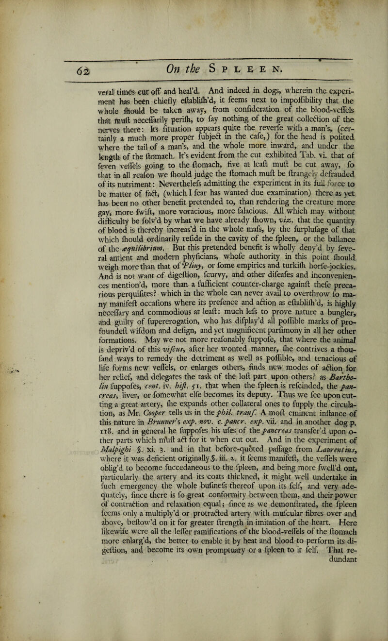 T veralt times cut off and heal’d. And indeed in dogs, wherein the experi¬ ment has been chiefly eftabliih’d, it feems next to impoifibility that the whole fliould be taken away, from confideration of the blood-veffels that ffiiift neceffarily periih, to fay nothing of the great colleftion of the nerves there: Its fituation appears quite the reverfe with a man’s, (cer¬ tainly a much more proper fubjeft in the cafe,) for the head is pofited where the tail of a man’s, and the whole more inward, and under the length of the ftomach. It’s evident from the cut exhibited Tab. vi. that of feven veffels going to the ftomach, five at leaft muft be cut away, fo that in all reafon we fliould judge the ftomach muft be ftrangely defrauded of its nutriment: Neverthelefs admitting the experiment in its fufl force to be matter of faft, (which I fear has wanted due examination) there as yet has been no other benefit pretended to, than rendering the creature more gay, more fwift, more voracious, more falacious. All which may without difficulty be folv’d by what we have already ihown, viz. that the quantity of blood is thereby increas’d in the whole mafs, by the furplufage of that which fliould ordinarily refide in the cavity of the fpleen, or the ballance of the ^equilibrium. But this pretended benefit is wholly deny’d by feve- ral antient and modern phyficians, whofe authority in this point fliould weigh more than that of Tliny, or fome empirics and turkiih horfe-jockies. And is not want of digeftion, fcurvy, and other difeafes and inconvenien¬ ces mention’d, more than a fufficient counter-charge againft thefe preca¬ rious perquifites? which in the whole can never avail to overthrow fo ma¬ ny manifeft occafions where its prefence and aftion as eftablifli’d, is highly neceflary and commodious at leaft: much lefs to prove nature a bungler, and guilty of fupererogation, who has difplay’d all poflible marks of pro- foundeft wifdom and defign, and yet magnificent parfimony in all her other formations. May we not more reafonably fuppofe, that where the animal is depriv’d of this vifcus, after her wonted manner, flie contrives a thou- fand ways to remedy the detriment as well as poflible, and tenacious of life forms new veffels, or enlarges others, finds new modes of aftion for her relief, and delegates the task of the loft part upon others? as Bartho¬ lin fuppofes, cent. iv. hift. 5-1. that when the fpleen is refcinded, the pan¬ creas, liver, or fomewhat elfe becomes its deputy. Thus we fee upon cut¬ ting a great artery, flie expands other collateral ones to fupply the circula¬ tion, as Mr. Cooper tells us in the phil. tranf. A molt eminent inftance of this nature in Brunners exp. nov. c.pancr. exp. vii. and in another dog p. 118. and in general he fuppofes his ufes of the pancreas transfer’d upon o- ther parts which muft aft for it when cut out. And in the experiment of Malpighi §. xi. 3. and in that before-quoted paffage from Laurentius, where it was deficient originally §. iii. z. it feems manifeft, the veffels were oblig’d to become fuccedaneous to the fpleen, and being more fwell’d out, particularly the artery and its coats thickned, it might well undertake in fuch emergency the whole bufinefs thereof upon its felf, and very ade¬ quately, fince there is fo great conformity between them, and their power of contraftion and relaxation equal; fince as we demonftrated, the fpleen feems only a multiply’d or protrafted artery with mufcular fibres over and above, bellow’d on it for greater ftrength in imitation of the heart. Here likewife were all the leffer ramifications of the blood-veffels of the ftomach more enlarg’d, the better to enable it by heat and blood to perform its di¬ geftion, and become its own promptuary or a fpleen to it felf. That re¬ dundant
