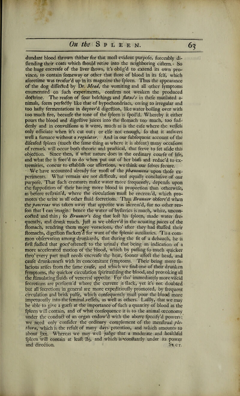 dundant blood thrown thither for that moll evident purpofe, forceably di- ftending their coats whieh fhould retire into the neighboring ciftern. So the huge encreafe of the liver fhows, it’s oblig’d to extend its own pro¬ vince, to contain fomeway or other that llore of blood in its felf, which aforetime was treafur’d up in its magazine the fpleen. Thus the appearance of the dog differed by Dr. Mead, the vomiting and all other fymptoms enumerated on fuch experiments, confirm not weaken the produced doftrine. The reafon of four belchings and flatus’s in thefe mutilated a- nimals, feem perfectly like that of hypochondriacs, owing to irregular and too hafty fermentations in deprav’d digeftion, like water boiling over with too much fire, becaufe the tone of the fpleen is fpoil’d. Whereby it either pours the blood and digeltive juices into the ftomach too much, too fud- denly and in convulfions as it were, much as is the cafe where the veflels only officiate when it’s cut out; or elfe not enough, fo that it anfwers well a furnace without a regulator. And in our fublequent account of the difeafed fpleen (much the fame thing as where it is abfent) many occafions of remark will occur both theoric and practical, that ferve to fet afide this objection. Since then, if what nature does in the ordinary courfe of life, and what Ihe is forc’d to do when put out of her biafs and reduc’d to ex¬ tremities, concur to ellablilh our affertions, we think our felves fecure. We have accounted already for rnofl of the phenomena upon thofe ex¬ periments. What remain are not difficult, and equally conclufive of our purpofe. That fuch creatures make water more frequently, depends upon the fuppofition of their having more blood in proportion than other wife, as before reffrain’d, where the circulation muff be encreas’d, which pro¬ motes the urine as all other fluid fecretions. Thus Brunner obferv’d when the pancreas was taken away that appetite was increas’d, for no other rea¬ fon that I can imagin: hence the water of hyfterics is much, white, uncon- cofted and thin; fo Brunners dog that loft his fpleen, made water fre¬ quently, and drank much. Juft as we obferv’d in the acuating juices of the ftomach, rendring them more voracious, tho’ after they had fluffed their ftomachs, digeftion flacken’3 for want of the fplenic auxiliaries. ’Tis a com¬ mon obfervation among drunkards, that during the fit of a debauch, he is firft fudled that goes* ofteneft to the urinal 5 that being an indication of a more accelerated motion of the blood, which by palling fo much quicker thro’ every part muft needs encreafe the heat, fooner affedt the head, and caufe drunkennefs with its concomitant fymptoms. Their being more fa- lacious arifes from the fame caufe, and which we find one of their drunken fymptoms, the quicker circulation fpiritualifing the blood, and provoking all the ftimulating fluids of venereal appetite. For tho’ immediately more vil'cid fecretions are perform’d where the current is flack, yet it’s not doubted but all fecretions in general are more expeditioufly promoted, by frequent circulation and brisk pulfe, which confequently muft pour the blood more impetuoufly into the feminal .veflels, as well as others. Laftly, that we may be able to give a guefs at the importance of fuch a quantity of blood as the fpleen will contain, and of what confequence it is to the animal oeconomy under the conduct of an organ endow’d with the above fpecify’d powers : we need only confider the ordinary complement of the menftrual ple¬ thora^ which is the refult of many days retention, and which amounts to about \xx. Whereas we may well judge that a moderate and healthful fpleen will contain at lead IBj, and which is *conftantly under its power and direction. Sect,