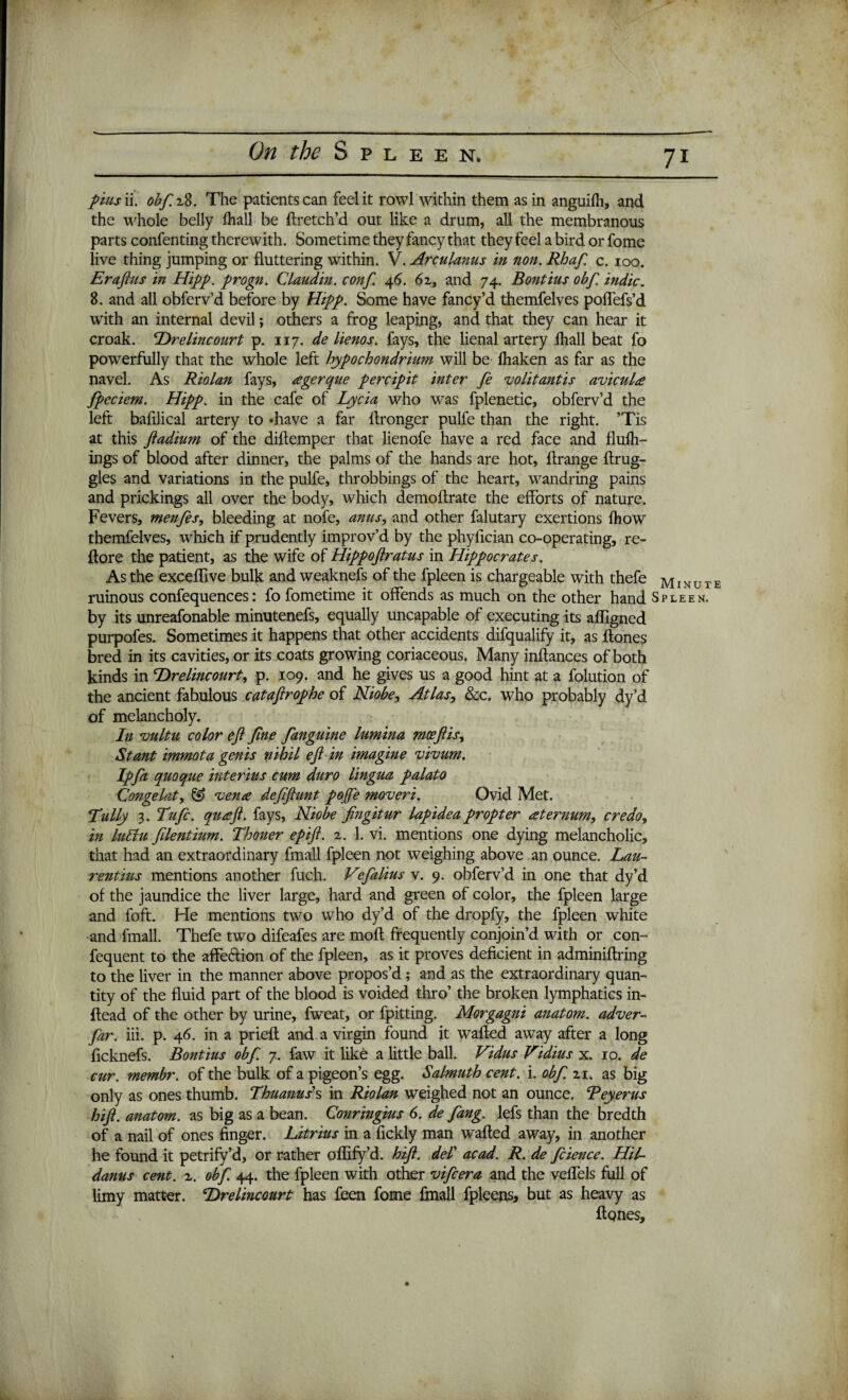 pusii obfzS. The patients can feel it rowl within them as in anguifh, and the whole belly fhall be ftretch’d out like a drum, all the membranous parts confenting therewith. Sometime they fancy that they feel a bird or fome live thing jumping or fluttering within. V. Arculanus in non. Rhaf. c. 100. Era fats in Hipp. progn. Claudin. conf. 4 6. 6z, and 74. Bontius obf. indie. 8. and all obferv’d before by Hipp. Some have fancy’d themfelves poflefs’d with an internal devil; others a frog leaping, and that they can hear it croak. Drelincourt p. 117. de lienos. fays, the lienal artery fhall beat fo powerfully that the whole left hypochondrium will be fhaken as far as the navel. As Riolan fays, tegerque percipit inter fe volit antis aviculte fpeciem. Hipp. in the cafe of Lycia who was fplenetic, obferv’d the left bafilical artery to *have a far ftronger pulfe than the right. ’Tis at this ftadium of the diftemper that lienofe have a red face and fluili- ings of blood after dinner, the palms of the hands are hot, ftrange ftrug- gles and variations in the pulfe, throbbings of the heart, wandring pains and prickings all over the body, which demoftrate the efforts of nature. Fevers, menfes, bleeding at nofe, amis, and other falutary exertions fhow themfelves, which if prudently improv’d by the phyffeian co-operating, re- ftore the patient, as the wife of Hippoftratus in Hippocrates. As the exceflive bulk and weaknefs of the fpleen is chargeable with thefe MiXUrE ruinous confequences: fo fometime it offends as much on the other hand Spleen. by its unreafonable minutenefs, equally uncapable of executing its afligned purpofes. Sometimes it happens that other accidents difqualify it, as ftones bred in its cavities, or its coats growing coriaceous. Many inftances of both kinds in cDrelincourt, p. 109. and he gives us a good hint at a folution of the ancient fabulous cataflrophe of Niobe, Atlas, &c. who probably dy’d of melancholy. In vultu color eji Jine fanguine lumina moeftis, Slant immota genis nihil eft in imagine vivum. Ip fa quoque interius cum duro lingua palato Congelat, & evena deftftunt pojfe moveri. Ovid Met. Lully 3. Tufc. qua?ft. fays, Niobe fingitur lapidea propter sternum, credo, in luBu filentium. Thoner epift. 2. 1. vi. mentions one dying melancholic, that had an extraordinary fmall fpleen not weighing above an ounce. Lau¬ rent ms mentions another fuch. Vefalius v. 9. obferv’d in one that dy’d of the jaundice the liver large, hard and green of color, the fpleen large and foft. He mentions two who dy’d of the dropfy, the fpleen white and fmall. Thefe two difeafes are moft frequently conjoin’d with or con- fequent to the affeftion of the fpleen, as it proves deficient in adminiffring to the liver in the manner above propos’d; and as the extraordinary quan¬ tity of the fluid part of the blood is voided thro’ the broken lymphatics in- ftead of the other by urine, fweat, or fpitting. Morgagni anatom, adver- far. iii. p. 46. in a prieft and a virgin found it wafted away after a long ficknefs. Bontius obf. 7. faw it like a little ball. Vidus Vidius x. 10. de cur. membr. of the bulk of a pigeon’s egg. Salmuth cent. i. obf. 21. as big only as ones thumb. Thuanuss in Riolan weighed not an ounce. Teyerus hift. anatom, as big as a bean. Conringius 6. de fang, lefs than the bredth of a nail of ones finger. Litrius in a fickly man wafted away, in another he found it petrify’d, or rather offify’d. hift. del’ acad. R. de fcience. Hil- danus cent. 2. obf. 44. the fpleen with other vifeera and the veflels full of limy matter. Drelincourt has fieen fome fmall fpleens, but as heavy as ftpnes.