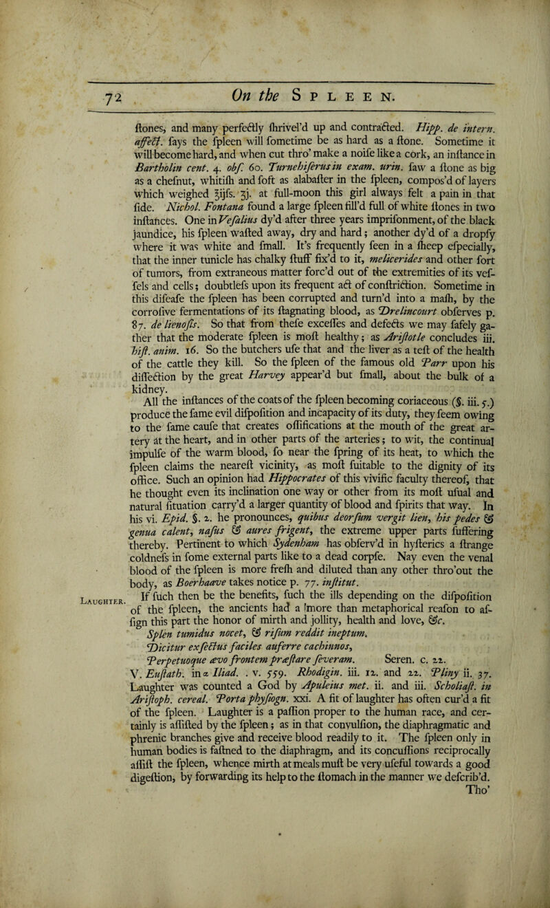 / Laughter. ftones, and many perfcftly llirivd’d up and contrafted. Hipp. de intern, affett. fays the fpleen will fometime be as hard as a done. Sometime it will become hard, and when cut thro’make a noifelikea cork, an inftancein Bartholin cent. 4. obf. 60. Tttrnehiferus in exam. urin. faw a done as big as a chefnut, whitifh and foft as alabafter in the fpleen, compos’d of layers which weighed ^ijfs. f). at full-moon this girl always felt a pain in that fide. Nichol. Fontana found a large fpleen fill’d full of white ftones in two inftances. One in Vefalius dy’d after three years imprifonment, of the black jaundice, his fpleen wafted away, dry and hard; another dy’d of a dropfy where it was white and fmall. It’s frequently feen in a fheep efpecially, that the inner tunicle has chalky fluff fix’d to it, me lie er ides and other fort of tumors, from extraneous matter forc’d out of the extremities of its vef- fels and cells; doubtlefs upon its frequent a<ft of conftri&ion. Sometime in this difeafe the fpleen has been corrupted and turn’d into a mafh, by the corrofive fermentations of its ftagnating blood, as F)relincourt obferves p. 87. de lienofis. So that from thefe excelfes and defefts we may fafely ga¬ ther that the moderate fpleen is moft healthy; as Ariflotle concludes iii. hift. anim. 16. So the butchers ufe that and the liver as a teft of the health of the cattle they kill. So the fpleen of the famous old Farr upon his difte&ion by the great Harvey appear’d but fmall, about the bulk of a kidney. All the inftances of the coats of the fpleen becoming coriaceous (§. iii. 5.) produce the fame evil difpofition and incapacity of its duty, they feem owing to the fame caufe that creates oflifications at the mouth of the great ar¬ tery at the heart, and in other parts of the arteries; to wit, the continual impulfe of the warm blood, fo near the fpring of its heat, to which the fpleen claims the neareft vicinity, as moft fuitable to the dignity of its office. Such an opinion had Hippocrates of this vivific faculty thereof, that he thought even its inclination one way or other from its moft ulual and natural fituation carry’d a larger quantity of blood and fpirits that way. In his vi. Epid. §. 2. he pronounces, quibus deorfum vergit lien, his pedes & genua calent, nafus & aures frigent, the extreme upper parts fuffering thereby. Pertinent to which Sydenham has obferv’d in hyfterics a ftrange coldnefs in fome external parts like to a dead corpfe. Nay even the venal blood of the fpleen is more frelh and diluted than any other thro’out the body, as Boerhaave takes notice p. 77. inflitut. If fuch then be the benefits, fuch the ills depending on the difpofition of the fpleen, the ancients had a [more than metaphorical reafon to af- fign this part the honor of mirth and jollity, health and love, &c. Splen tumidus nocet, & rifum reddit ineptum. <Dicitur exfeftus faciles auferre cachinnos, F erpetuoque avo frontem pr a flare feveram. Seren. c. 22. V. Euflath. in a Iliad. . v. 559. Rhodigin. iii. 12. and 22. Fliny ii. 37. Laughter was counted a God by Apuleius met. ii. and iii. Scholiaft. in Arifloph. cereal. Fort a phyflogn. xxi. A fit of laughter has often cur’d a fit of the fpleen. Laughter is a paflion proper to the human race, and cer¬ tainly is aftifted by the fpleen; as in that convulfion, the diaphragmatic and phrenic branches give and receive blood readily to it. The fpleen only in human bodies is faftned to the diaphragm, and its concuftions reciprocally afiift the fpleen, whence mirth at meals muft be very ufeful towards a good digeftion, by forwarding its help to the ftomach in the manner we deferib’d. Tho’