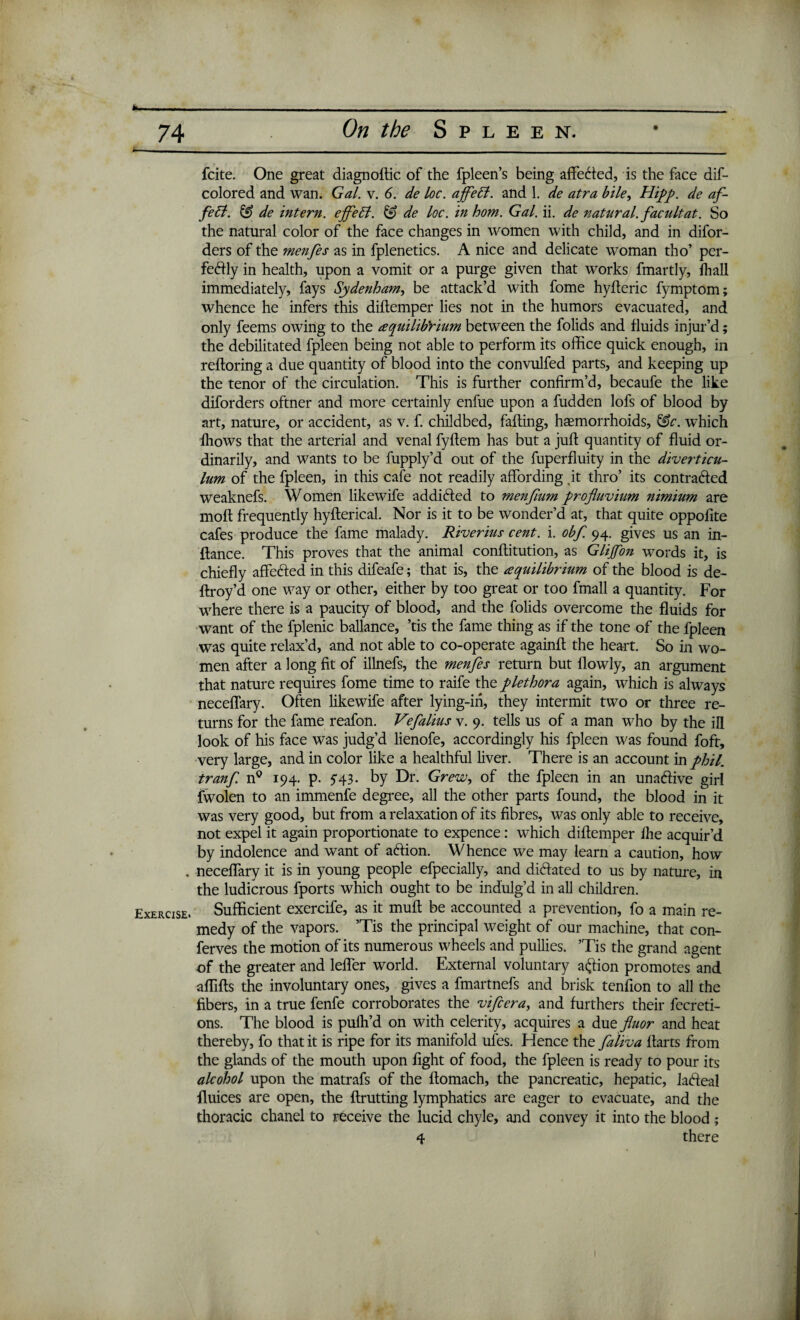 Exercise. fcite. One great diagnoftic of the fpleen’s being affected, is the face dis¬ colored and wan. Gal. v. 6. de loc. ajfetl. and 1. de atra bile, Hipp. de af- febl. & de intern, ejfeSt. & de loc. in hom. Gal. ii. de natural, facultat. So the natural color of the face changes in women with child, and in difor- ders of the menfes as in fplenetics. A nice and delicate woman tho’ per- fedly in health, upon a vomit or a purge given that works fmartly, fhall immediately, fays Sydenham, be attack’d with fome hyfteric fymptom; whence he infers this diftemper lies not in the humors evacuated, and only feems owing to the tequilib’rium between the folids and fluids injur’d; the debilitated fpleen being not able to perform its office quick enough, in reftoring a due quantity of blood into the convulfed parts, and keeping up the tenor of the circulation. This is further confirm’d, becaufe the like diforders oftner and more certainly enfue upon a fudden lofs of blood by art, nature, or accident, as v. f. childbed, faffing, haemorrhoids, &c. which fliows that the arterial and venal fyftem has but a juft quantity of fluid or¬ dinarily, and wants to be fupply’d out of the fuperfluity in the diverticu¬ lum of the fpleen, in this cafe not readily affording it thro’ its contrafted weaknefs. Women likewife addicted to menfium projluvium nimium are moft frequently hyfterical. Nor is it to be wonder’d at, that quite oppofite cafes produce the fame malady. Riverius cent. i. obf. 94. gives us an in- ftance. This proves that the animal conftitution, as Glijfon words it, is chiefly affe&ed in this difeafe; that is, the aequilibrium of the blood is de- ftroy’d one way or other, either by too great or too fmall a quantity. For where there is a paucity of blood, and the folids overcome the fluids for want of the fplenic ballance, ’tis the fame thing as if the tone of the fpleen was quite relax’d, and not able to co-operate againft the heart. So in wo¬ men after a long fit of illnefs, the menfes return but flowly, an argument that nature requires fome time to raife the plethora again, which is always neceffary. Often likewife after lying-in, they intermit two or three re¬ turns for the fame reafon. Vefalius v. 9. tells us of a man who by the ill look of his face was judg’d lienofe, accordingly his fpleen was found foft, very large, and in color like a healthful liver. There is an account in phil. tranf n° 194. p. y43. by Dr. Grew, of the fpleen in an unadive girl fwolen to an immenfe degree, all the other parts found, the blood in it was very good, but from a relaxation of its fibres, was only able to receive, not expel it again proportionate to expence: which diftemper ihe acquir’d by indolence and want of a&ion. Whence we may learn a caution, how neceffary it is in young people efpecially, and dictated to us by nature, in the ludicrous fports which ought to be indulg’d in all children. Sufficient exercife, as it muft be accounted a prevention, fo a main re¬ medy of the vapors. ’Tis the principal weight of our machine, that con- ferves the motion of its numerous wheels and pullies. ’Tis the grand agent of the greater and leffer world. External voluntary action promotes and affifts the involuntary ones, gives a fmartnefs and brisk tenfton to all the fibers, in a true fenfe corroborates the vifcera, and furthers their fecreti- ons. The blood is pufh’d on with celerity, acquires a due fluor and heat thereby, fo that it is ripe for its manifold ules. Hence the faliva ftarts from the glands of the mouth upon fight of food, the fpleen is ready to pour its alcohol upon the matrafs of the ftomach, the pancreatic, hepatic, ladteal fluices are open, the ftrutting lymphatics are eager to evacuate, and the thoracic chanel to receive the lucid chyle, and convey it into the blood ; 4 there