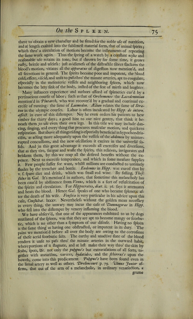 there to obtain a new charader and be fitted for the noble ufe of nutrition, and at length exalted into the fublimeft material form, that of animal fpirits; which thro’ a circulation of motions become the inflruments of repeating the fame work again. Thus the fpring of a watch by a conflant nifus and reafonable ufe retains its tone, but if thrown by for fome time, it grows rufly, brittle and ufelefs: juft as idlenefs of the diftradile fibres flackens the blood’s motion, vitiates all the apparatus of digeftion now mention’d, and all fecretions in general. The fpirits become poor and impotent, the blood cold, effete, vifcid, and unfit to pafsthro’ the minute arteries, apt to coagulate, efpecially in the mefenteric veffels and neighboring fpleen, which now becomes the lazy fink of the body, infted of the feat of mirth and laughter. Many inftances experience and authors afford of fplenetics cur’d by a pertinacious courfe of labor; fuch as that of Orchemenes the Lacedemonian mention’d in Plutarch, who was recover’d by a gradual and continual ex- ercife of running: the fame of Laomedon. JElian relates the fame of Stra- ton in the Olympic courfes. Labor is often inculcated by Hipp. de intern. afett. in cure of this diftemper. Nay he even orders his patients to hew timber for thirty days; a good hint to our nice gentry, that think it be¬ neath them .to ufe even their own legs. In this title we may include dan¬ cing, fmging, and every thing that procures mufcular motion, and quickens refpiration. But above all things riding is efpecially beneficial in hypochondria- cifm, as aiding more adequately upon the veffels of the abdomen by uninter¬ rupted concuffions, and the new ofcillation it excites in the univerfal fo- lids. And .in this great advantage it exceeds all exercifes and diverfions, that as they’tire, fatigue and wafte the fpirits, this relieves, invigorates and briskens them, by this we reap all the defired benefits without the ex¬ pence. Next to exercife temperance, and which in fome meafure fupplies it. Few people fuffer for want, whilft millions are conduced to untimely fhades by the trencher and bottle. Eudemus in Hipp. was cured thus by v. f. fpare diet and drink, which was (mail red wine. By falling, Thef- falus in Gal. It’s mention’d in authors, that fometime this melancholy has been caus’d by abftinence from Venus, which is a fort of refufcitation of the fpirits and circulation. For Hippocrates, d'uet. ii. 36. fays it attenuates and heats the blood. Flence Gal. fpeaks of one who became fplenetic af¬ ter the death of his wife. Fonfeca is very particular in his advice upon this cafe, Confultat. lxxxv. Neverthelefs without the golden mean neceffary in every thing, the unwary may incur the cafe of Hamnagoras in Hipp. who fell into the diftemper by venery inflaming the blood. We have obferv’d, that one of the appearances exhibited to us by dogs mutilated of the fpleen, was that they are apt to become mangy or fcorbu- tic, which is no other than a fymptom of our difeafe. Having no fpleen is the fame thing as having one obftruded, or impotent in its duty. The pains we mention’d before all over the body are owing to the corrofions of thefe acrid fcorbutic falts. The earthy and unadive Hate of the blood renders it unfit to pafs thro’ the minute arteries in the outward habit, where portions of it flagnate, and at laft make their way thro’ the skin by Icabs, fpots, &c. not only the polypuss but extravafations of all forts, to¬ gether with aneurifms, varices, hydatides, and the fchirrus s upon the bowels, come into this predicament. ‘Polypus’s have been found even in the lienal artery as well as others. Hrelincourt p. 79. Dlmus Junior af¬ firms, that out of the arm of a melancholic, in ordinary venaefedion, a grume