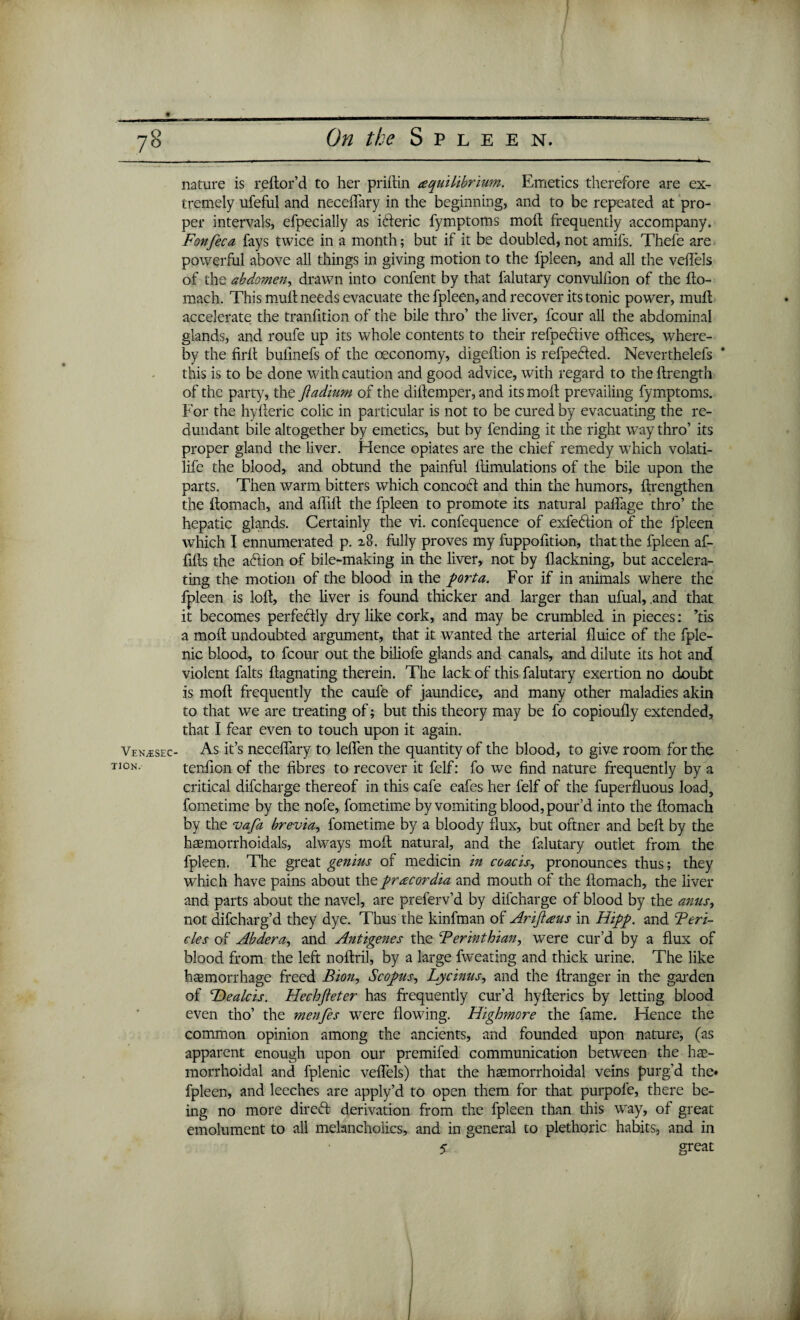 Venose c TION. nature is reftor’d to her priflin equilibrium. Emetics therefore are ex¬ tremely ufeful and neceftary in the beginning, and to be repeated at pro¬ per intervals, efpecially as ifferic fymptoms molt frequently accompany. Fonfeca fays twice in a month; but if it be doubled, not amifs. Thefe are powerful above all things in giving motion to the fpleen, and all the veftels of the abdomen, drawn into confent by that falutary convulfion of the fto¬ mach. This mult needs evacuate the fpleen, and recover its tonic power, mult accelerate the tranfition of the bile thro’ the liver, fcour all the abdominal glands, and roufe up its whole contents to their refpeftive offices, where¬ by the firll bulinefs of the oeconomy, digeltion is refpefted. Neverthelefs this is to be done with caution and good advice, with regard to the ftrength of the party, the fladium of the diftemper, and its molt prevailing fymptoms. For the hylteric colic in particular is not to be cured by evacuating the re¬ dundant bile altogether by emetics, but by fending it the right way thro’ its proper gland the liver. Hence opiates are the chief remedy which volati- life the blood, and obtund the painful ffimulations of the bile upon the parts. Then warm bitters which concoff and thin the humors, ftrengthen the ftomach, and affift the fpleen to promote its natural pailage thro’ the hepatic glands. Certainly the vi. confequence of exfe&ion of the fpleen which I ennumerated p. zo. fully proves my fuppofition, that the fpleen af- ftfts the adion of bile-making in the liver, not by flackning, but accelera¬ ting the motion of the blood in the porta. For if in animals where the fpleen is loft, the liver is found thicker and larger than ufual, and that it becomes perfectly dry like cork, and may be crumbled in pieces: ’tis a moft undoubted argument, that it wanted the arterial fluice of the fple- nic blood, to fcour out the biliofe glands and canals, and dilute its hot and violent falts ftagnating therein. The lack of this falutary exertion no doubt is moft frequently the caufe of jaundice, and many other maladies akin to that we are treating of; but this theory may be fo copioufly extended, that I fear even to touch upon it again. As it’s neceftary to leften the quantity of the blood, to give room for the tenfton of the fibres to recover it felf: fo we find nature frequently by a critical difcharge thereof in this cafe eafes her felf of the fuperfluous load, fometime by the nofe, fometime by vomiting blood, pour’d into the ftomach by the vafa brevia, fometime by a bloody flux, but oftner and beft by the haemorrhoidals, always moft natural, and the falutary outlet from the fpleen. The great genius of medicin in coacis, pronounces thus; they which have pains about theprecordia and mouth of the ftomach, the liver and parts about the navel, are preferv’d by difcharge of blood by the anus, not difcharg’d they dye. Thus the kinfman of Arijieus in Hipp. and Teri- cles of Abdera, and Antigenes the Ferinthian, were cur’d by a flux of blood from the left noftril, by a large fweating and thick urine. The like haemorrhage freed Bion, Scopus, Lycinus, and the ftranger in the garden of Healcis. Hechjleter has frequently cur’d hyfterics by letting blood even tho’ the menfes were flowing. Highmore the fame. Hence the common opinion among the ancients, and founded upon nature, (as apparent enough upon our premifed communication between the hae- morrhoidal and fplenic veftels) that the haemorrhoidal veins purg’d the* fpleen, and leeches are apply’d to open them for that purpofe, there be¬ ing no more direff derivation from the fpleen than this way, of great emolument to all melancholics, and in general to plethoric habits, and in 5 great