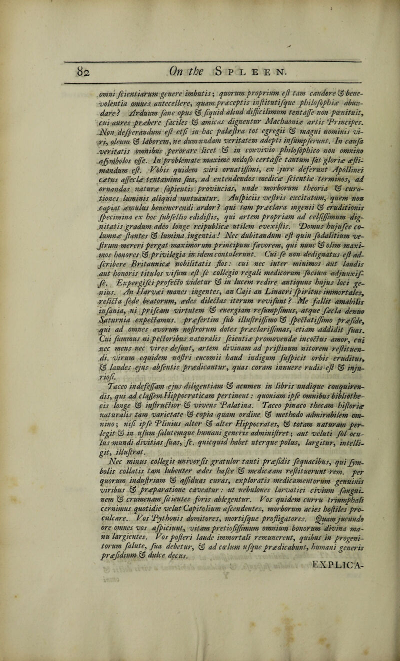 ; omni fcientiarum genere imbutis; quorum proprium eft tam candore £9 bene- volentia omnes antecellere, quam praceptis inftitutifque philofophia abun- dare ? Arduum fane opus ■& ftquid aliud dijftcilimum tentaftfe non poenituit, cut aures prabere faciles & arnicas dignentur Machaonia art is Brincipes. Non defperandum eft etft in hac palaftra tot egregii & magni nominis vi- ri, oleum & laborem, ne dum nudam veritatem adepti infumpferunt. In caufa veritatis omnibus per or are licet & in convivio philofophico non omnino .jijymbolos efe. In problemate maxime nodofo certajfe tantum fat gloria afti- mandum eft. Vobis quidem viri ornatiffimi, ex jure deferunt Apollinei catus a fee la tentamina fua, ad extendendos medica feientia terminos, ad ornandas natura fapientis provincias, unde morborum theoria cura- .tiones luminis aliquid mutuantur. Aufpiciis veftris excitatum, quem non .capiat amultis benemerendi ardor ? qui tam praclara ingenii & eruditionis fpecimina ex hoc fubfellio edidiftis, qui artem propriam ad celfffimum dig¬ nitatis gradum adeo longe reipublica utilem evexiftis. Nomas hujufee co- lumna ft antes & lumina ingentia ! Nec dubitandum eft quin fodalitiumve- ftrum merer i per gat maximorum principum favor em, qui nunc §£> ohm maxi- mo s honores & privilegia in idem contulerunt. Cui fe non dedignatus eft ad- ftribere Britannic a nobilitatis flos: cui nec inter minimos aut laudis aut honoris titulos vifum eft fe collegio regali medicorum ftcium -adjunxif fe. Expergiftiprofeclo videtur & in lucem redire antiquus hujus loci ge¬ nius. An Harvai manes ingentes, an Caji an Linacri fpiritus immortales, relict a fede beatorum, ades dileclas iterum revifunt? Me fallit amabilis infania, ni prifeam virtutem & energiam refumpfimus, atque fee la denm S/iturnia expellamus. prafertim fub illuftrijfimo & fpelfatijjimo prafide, qui ad omnes avorum noftrorum dotes praclariffimas, etiam addidit fuas. Cui fiimmus ni pelloribus naturalis feientia promovenda mcobhis amor, cui nec mens nec vires defunt, artem divinam ad priftinum nitorem reftituen- di. virum equidem noftri encomii hand indigum fufpicit orbis eruditus, & laudes ejus abftntis pradicantur, quas coram innuere rudis eft & inju- riofi. Taceo indefejfam ejus diligentiam & acumen in libris undique conquiren- dis, qui ad clajfemHippocraticampertinent: quoniam ipfe omnibus bibliothe- cis longe & inftruchor & vivens Balatina. Taceo pinaco thecam hiftoria naturalis tam varietate & copia ,quam or dine & met ho do admirabilem om¬ nino ; nift ipfe Blinius alter & alter Hippocrates, & totam naturam per- legitlS in ufum falutemque humani generis adminiftret; aut veluti fol ocu- lus mundi divitias fuas, fc. quicquid habet uterque polus, largitur, intelli- git, illuftrat. Nec minus coliegis univerfis gratulor tanti praftdis fequacibus, qui Jjym- bolis collatis tam lubenter ades hafee & medicaam reftituerunt rem. per quorum induftriam & ajfiduas curas, exploratis medicamentorum genuinis viribus & praparatione caveatur: ut nebulones larvatici civium fangui. nem & crumenam ftientes foris ablegentur. Vos quidem curru triumphali cernimus quotidie velut Capitolium aftendentes, morborum acies hoftiles pro- culcare. Vos Bythonis domitores, mortifque profligatores. (ftuarnjucundo ore omnes vos afpiciunt, vitam pretiofijfmum omnium bonorum divina ma- nu largientes. Vos pofteri laude immortali remunerent, quibus in progeni¬ tor um fainte, fua debetur, & ad caelum ufque pradicabunt, humani generis prafidium & dttlce decus. explica-