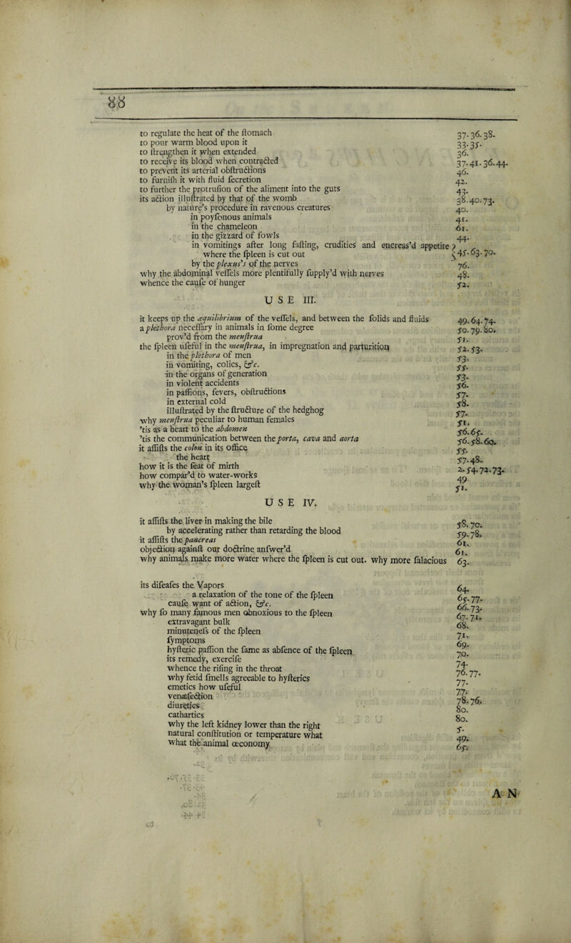 to regulate the heat of the ftomach to pour warm blood upon it to ftrengthen it when extended to receive its blood when contraded to prevent its arterial obftrudions to furnifh it with fluid fecretion to further the protrufion of the aliment into the guts its a&ion illuftrated by that of the womb by nature’s procedure in ravenous creatures in poyfonous animals in the chameleon in the gizzard of fowls in vomitings after long faffing, crudities and encreas’d appetite where the fpleen is cut out by the plexus's of the nerves why the abdominal veffels more plentifully fupply’d with nerves whence the caufe of hunger 37.36.38. 33- 35- 36- 37.4r. 36.44. 46. 42. 43- 38.40.73. 40. 4r- 6r. 44. ^4^.63.70. ’ 76. 48. fi¬ ll S E III. it keeps up the cequilibrium of the veffels, and between the folids and fluids a plethora neceflary in animals in fome degree prov’d from the menjlrua the fpleen ufeful in the menjlrua, in impregnation and parturition in the plethora of men in vomiting, colics, &c. in the organs of generation in violent accidents in paffions, fevers, obftru&ions in external cold illuftrated by the ftrudure of the hedghog why menjlrua peculiar to human females ’tis as a heart to the abdomen ’tis the communication between the porta, cam and aorta it affifts the colon in its office the heart how it is the feat of mirth how compar’d to water-works why the woman’s fpleen largeft USE IV. 49.64.74- 30. 79. So. ft- fi-S3- S3- S3- 33- ■56. ft* 36.6f. 56.y8.60. 33- 37-4%- 2.5-4.11-1 y- 49 fi- It affifts the liver in making the bile by accelerating rather than retarding the blood it affifts the pancreas obje&ion againft our do&rine anfwer’d why animals make more water where the fpleen is cut out. why more falacious 38.70. 39-78- 61. 61. 63. its difeafes the Vapors a relaxation of the tone of the fpleen caufe want of adtion, &c. why fo many famous men obnoxious to the fpleen extravagant bulk minutenefs of the fpleen fymptoms hyfteric paffion the fame as abfence of the fpleen its remedy, exercife whence the rifing in the throat why fetid fmells agreeable to hyfterics emetics how ufeful ven^fedlion diuretics cathartics why the left kidney lower than the right natural conffitution or temperature what what the animal (Economy 64. 63.77. <56.73* 67.71. 68. 7i- 69. 70. 74* 76.77. 77- 77- 78.76, 80. 80. 3- 49. 63. A N