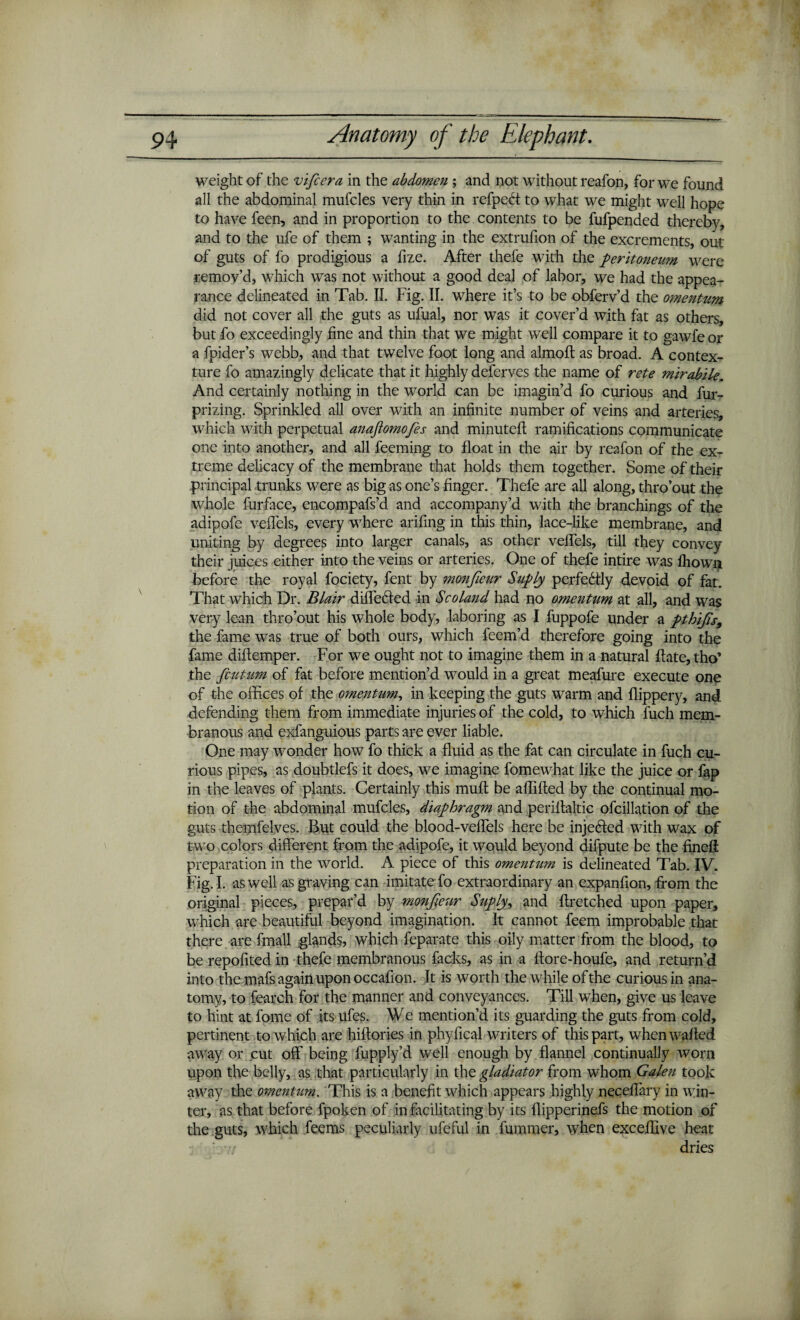 weight of the vificera in the abdomen ; and not without reafon, for we found all the abdominal mufcles very thin in refpebt to what we might well hope to have feen, and in proportion to the contents to be fufpended thereby, and to the ufe of them ; wanting in the extrufion of the excrements, out of guts of fo prodigious a fize. After thefe with the peritoneum were remov’d, which was not without a good deal of labor, we had the appea¬ rance delineated in Tab. II. Fig. II. where it’s to be obferv’d the omentum did not cover all the guts as ufual, nor was it cover’d with fat as others, but fo exceedingly fine and thin that we might well compare it to gawfe or a fpider’s webb, and that twelve foot long and almoft as broad. A contex¬ ture fo amazingly delicate that it highly deferves the name of rote mirabile. And certainly nothing in the world can be imagin’d fo curious and fur- prizing. Sprinkled all over with an infinite number of veins and arteries, which with perpetual anaftomofies and minuted ramifications communicate one into another, and all feeming to float in the air by reafon of the ex¬ treme delicacy of the membrane that holds them together. Some of their principal trunks were as big as one’s finger. Thefe are all along, thro’out the whole furface, encompafs’d. and accompany’d with the branchings of the adipofe vefiels, every where arifing in this thin, lace-like membrane, and uniting by degrees into larger canals, as other vefiels, till they convey their juices either into the veins or arteries. One of thefe intire was fhown before the royal fociety, fent by monfieur Suply perfectly devoid of fat. That which Dr. Blair differed in Scoland had no omentum at all, and was very lean thro’out his whole body, laboring as I fuppofe under a pthifis, the fame was true of both ours, which feem’d therefore going into the fame diftemper. For we ought not to imagine them in a natural fiate,tho' the fcutam of fat before mention’d would in a great meafure execute one of the offices of the omentum, in keeping the guts warm and flippery, and defending them from immediate injuries of the cold, to which fuch mem¬ branous and exfanguious parts arc ever liable. One may wonder how fo thick a fluid as the fat can circulate in fuch cu¬ rious pipes, as doubtlefs it does, we imagine fomewhat like the juice or fap in the leaves of plants. Certainly this muft be afiified by the continual mo¬ tion of the abdominal mufcles, diaphragm and perifialtic ofcillation of the guts themfelves. But could the blood-veffels here be injected with wax of two colors different from the adipofe, it would beyond difpute be the finefi preparation in the world. A piece of this omentum is delineated Tab. IV. Fig. I. as well as graving can imitate fo extraordinary an expanfion, from the original pieces, prepar’d by monfieur Suply, and ftretched upon paper, which are beautiful beyond imagination. It cannot feem improbable that there are fmall glands, which feparate this oily matter from the blood, to be repofited in thefe membranous facks, as in a fiore-houfe, and return’d into the mafs again upon occafion. It is worth the while of the curious in ana¬ tomy, to fearch for the manner and conveyances. Till when, give us leave to hint at fome of its ufes. We mention’d its guarding the guts from cold, pertinent to which are hittories in phyfical writers of this part, when wafied away or cut off being fupply’d well enough by flannel continually worn upon the belly, as that particularly in the gladiator from whom Galen took away the omentum. This is a benefit which appears highly necefiary in win¬ ter, as that before fpoken of in facilitating by its flipperinefs the motion of the guts, which feems peculiarly ufeful in lummer, when excefiive heat dries